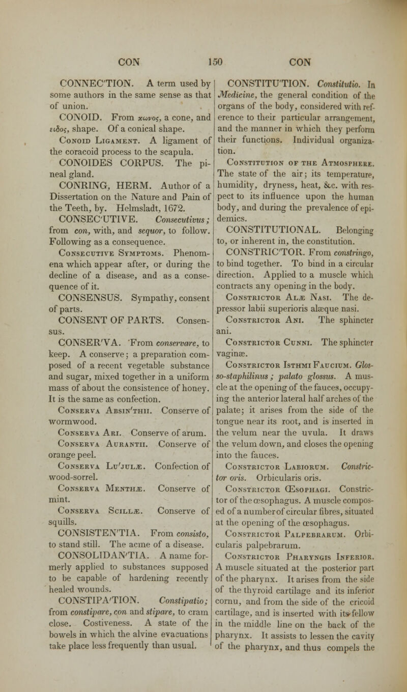 CONNECTION. A term used by some authors in the same sense as that of union. CONOID. From xuvo^, a cone, and ftSoj, shape. Of a conical shape. Conoid Ligament. A ligament of the coracoid process to the scapula. CONOIDES CORPUS. The pi- neal gland. CONRING, HERM. Author of a Dissertation on the Nature and Pain of the Teeth, by. Helmsladt, 1672. CONSECUTIVE. Comecvtivvs; from con, with, and scquor, to follow. Following as a consequence. Consecutive Symptoms. Phenom- ena which appear after, or during the decline of a disease, and as a conse- quence of it. CONSENSUS. Sympathy, consent of parts. CONSENT OF PARTS. Consen- sus. CONSER'VA. From conse^-vare, to keep. A conserve; a preparation com- posed of a recent vegetable substance and sugar, mixed together in a uniform mass of about the consistence of honey. It is the same as confection. CoNSERVA Absin'thii. Couserve of wormwood. CoNSERVA Ari. Conserve of arum. Conserva Aurantii. Conserve of orange peel. CoNSERVA Lu'juL^. Confectiou of wood-sorrel. Conserva Menthje. Conserve of mint. CoNSERVA SciLLiE. Conserve of squills. CONSISTEN'TIA. From consisto, to stand still. The acme of a disease. CONSOLIDAN'TIA. A name for- merly applied to substances supposed to be capable of hardening recently healed wounds. CONSTIPA'TION. Constipatio; from constipare, con and stipare, to cram close. Costiveness. A state of the bowels in which the alvine evacuations take place less frequently than usual. CONSTITUTION. Cmistilutw. In Medicine, the general condition of the organs of the body, considered with ref- erence to their particular arrangement, and the manner in which they perform their functions. Individual organiza- tion. Constitution of the Atmosphere. The state of the air; its temperature, humidity, dryness, heat, &,c. with res- pect to its influence upon the human body, and during the prevalence of epi- demics. CONSTITUTIONAL. Belonging to, or inherent in, the constitution. CONSTRICTOR. From constringo, to bind together. To bind in a circular direction. Applied to a muscle which contracts any opening in the body. Constrictor Al^ Nasi. The de- pressor labii superioris alaeque nasi. Constrictor Ani. The sphincter ani. Constrictor Cunni. The sphincter vaginas. Constrictor Isthmi Faucium. Gbs- so-staphilinus ; palato glossus. A mus- cle at the opening of the fauces, occupy- ing the anterior lateral half arches of the palate; it arises from the side of the tongue near its root, and is inserted in the velum near the uvula. It draws the velum down, and closes the opening into the fauces. Constrictor Labiorum. Constric- tor o^-is. Orbicularis oris. Constrictor Oesophagi. Constric- tor of the oesophagus. A muscle compos- ed of a number of circular fibres, situated at the opening of the oesophagus. Constrictor Palpebrarum. Orbi- cularis palpebrarum. Constrictor Pharyngis Inferior. A muscle situated at the posterior part of the pharynx. It arises from the side of the thyroid cartilage and its inferior cornu, and from the side of the cricoid cartilage, and is inserted with it* fellow in the middle line on the back of the pharynx. It assists to lessen the cavity of the pharynx, and thus compels the