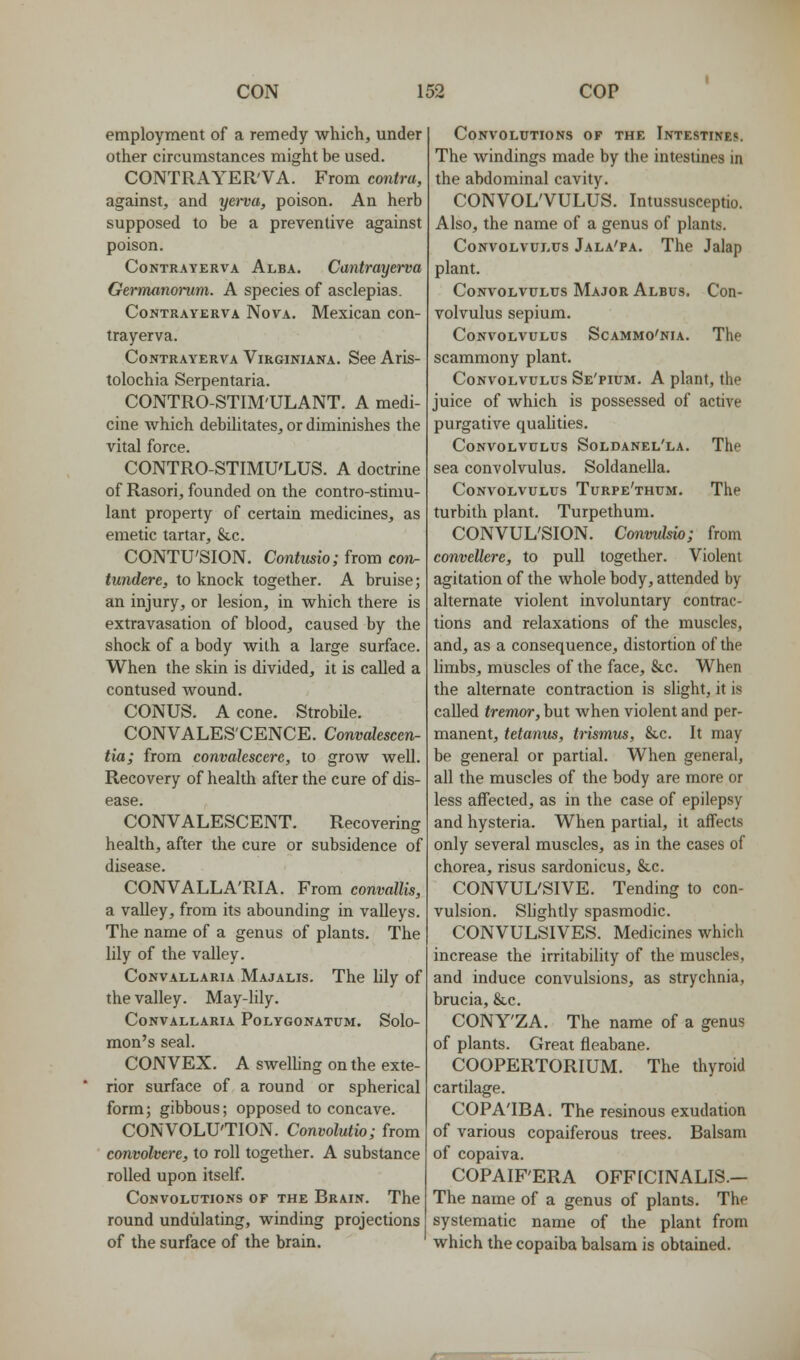 employment of a remedy which, under other circumstances might be used. CONTRAYER'VA. From contra, against, and yerva, poison. An herb supposed to be a preventive against poison. CoNTRAYERVA Alba. Cantrayewa Germanonim. A species of asclepias. CoNTRAYERVA NoVA. McxicaU COU- trayerva. CoNTRAYERVA ViRGiNiANA. See Aris- tolochia Serpentaria. CONTRO-STIM'ULANT. A medi- cine which debilitates, or diminishes the vital force. CONTRO-STIMU'LUS. A doctrine of Rasori, founded on the contro-stimu- lant property of certain medicines, as emetic tartar, Stc. CONTU'SION. Contusio; from coiv- tundere, to knock together. A bruise; an injury, or lesion, in which there is extravasation of blood, caused by the shock of a body with a large surface. When the skin is divided, it is called a contused wound. CONUS. A cone. Strobile. CONVALESCENCE. Convakscen- tia; from convahscere, to grow well. Recovery of health after the cure of dis- ease. CONVALESCENT. Recovering health, after the cure or subsidence of disease. CONVALLA'RIA. From convallis, a valley, from its abounding in valleys. The name of a genus of plants. The lily of the valley. CoNVALLARiA Majalis. The lily of the valley. May-lily. CoNVALLARIA PoLYGONATUM. Solo- mon's seal. CONVEX. A swelling on the exte- rior surface of a round or spherical form; gibbous; opposed to concave. CONVOLUTION. Convolutio; from convolvere, to roll together. A substance rolled upon itself. Convolutions of the Brain. The round undulating, winding projections of the surface of the brain. Convolutions of the Intestines. The windings made by the intestines in the abdominal cavity. CONVOL'VULUS. Intussusceptio. Also, the name of a genus of plants. Convolvulus Jala'pa. The Jalap plant. Convolvulus Major Albus. Con- volvulus sepium. Convolvulus Soammo'nia. The scammony plant. Convolvulus Se'pium. A plant, the juice of which is possessed of active purgative quahties. Convolvulus Soldanel'la. The sea convolvulus. Soldanella. Convolvulus Turpe'thum. The turbith plant. Turpethum. CONVUL'SION. Conmlsio; from convellere, to pull together. Violent agitation of the whole body, attended by alternate violent involuntary contrac- tions and relaxations of the muscles, and, as a consequence, distortion of the limbs, muscles of the face, &c. When the alternate contraction is slight, it is called tremor, but when violent and per- manent, tetanus, trismus, &,c. It may be general or partial. When general, all the muscles of the body are more or less affected, as in the case of epilepsy and hysteria. When partial, it affects only several muscles, as in the cases of chorea, risus sardonicus, &c. CONVUL'SIVE. Tending to con- vulsion. Slightly spasmodic. CONVULSIVES. Medicines which increase the irritability of the muscles, and induce convulsions, as strychnia, brucia, &c. CONY'ZA. The name of a genus of plants. Great fleabane. COOPERTORIUM. The thyroid cartilage. COPA'IBA. The resinous exudation of various copaiferous trees. Balsam of copaiva. COPAIF'ERA OFFfCINALIS.— The name of a genus of plants. The systematic name of the plant from which the copaiba balsam is obtained.