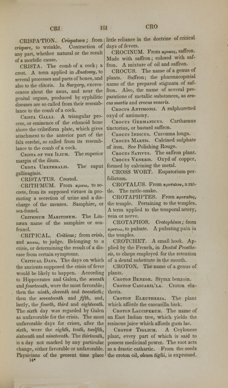 CRO CRISPA'TION. Crispatura; from crispare, to wrinkle. Contraction of any part, whether natural or the result of a morbific cause. CRISTA. The comb of a cock; a crest. A term applied in Anatomy, to several processes and parts of bones, and also to the cUtoris. In Surgery, excres- cences about the anus, and near the genital organs, produced by syphilitic diseases are so called from their resemb- lance to the combof a cock. Crista Galli. A triangular pro- cess, or eminence of the ethmoid bone above the cribriform plate, which gives attachment to the anterior part of the falx cerebri, so called from its resemb- lance to the comb of a cock. Crista of the Ilium. The superior margin of the ilium. Crista Urethralis. The caput gallinaginis. CRISTA'TUS. Crested. CRITH'MUM. From xpivw, to se- crete, from its supposed virtues in pro- moting a secretion of urine and a dis- charge of the menses. Samphire, or sea-fennel. Crithmum Maritimum. The Lin- naean name of the samphire or sea- fennel. CRIT'ICAL. Cnticiis; from crisis, and xavu, to judge. Belonging to a crisis, or determining the result of a dis- ease from certain symptoms. Critical Days. The days on which the ancients supposed the crisis of fever would be hkely to happen. According to Hippocrates and Galen, the seventh and fourteenth, were the most favorable; then the ninth, eleventh and twentieth; then the seventeenth and jifth, and, lastly, the fourth, third and eighteenth. The sixth day was regarded by Galen as unfavorable for the crisis. The most unfavorable days for crises, after the sixth, were the eighth, tenth, twelfth, sixteenth and nineteenth. The thirteenth, is a day not marked by any particular change, either favorable or unfavorable. Physicians of the present time place 14» little reliance in the doctrine of critical days of fevers. CROCINUM. From xpoxoj, saffron. Made with saffron; colored with saf- fron. A mixture of oil and saffron. CROCUS. The name of a genus of plants. Saffron; the pharmacopoeial name of the prepared stigmata of saf- fron. Also, the name of several pre- parations of metallic substances, as cro- cus martis and crocus venei-is. Crocus Antimonii. A sulphuretted oxyd of antimony. Crocus Germanicus. Carthamus tinctorius, or bastard saffron. Crocus Indicus. Curcuma longa. Crocus Martis. Calcined sulphate of iron. See PoUshing Rouge. Crocus Sativus. The saffron plant. Crocus Veneris. Oxyd of copper, formed by calcining the metal. CROSS WORT. Eupatorium per- foliatum. CRO'TALUS. From xpoT-aTioj/, a rat- tle. The rattle-snake. CROTAPHI'TES. From xporoSoj, the temple. Pertaining to the temples. A term applied to the temporal artery, vein or nerve. CROTAPHOS. Crotaphium; from xfiotiu), to pulsate. A pulsating pain iu the temples. CROTCHET. A small hook. Ap- plied by the French, in Dental Prosthe- sis, to clasps employed for the retention of a dental substitute in the mouth. CROTON. The name of a genus of plants. Croton Benzoe. Styrax benzoin. Croton Cascaril'la. Croton elu- theria. Croton Eleutheria. The plant which affords the cascarilla bark. Croton Lacciferum. The name of an East Indian tree, which yields the resinous juice which affords gum lac. Croton Tiglium. A Ceylonese plant, every part of which is said to possess medicinal power. The root acts as a drastic cathartic. From the seeds the croton oil, oleum tiglii, is expressed.