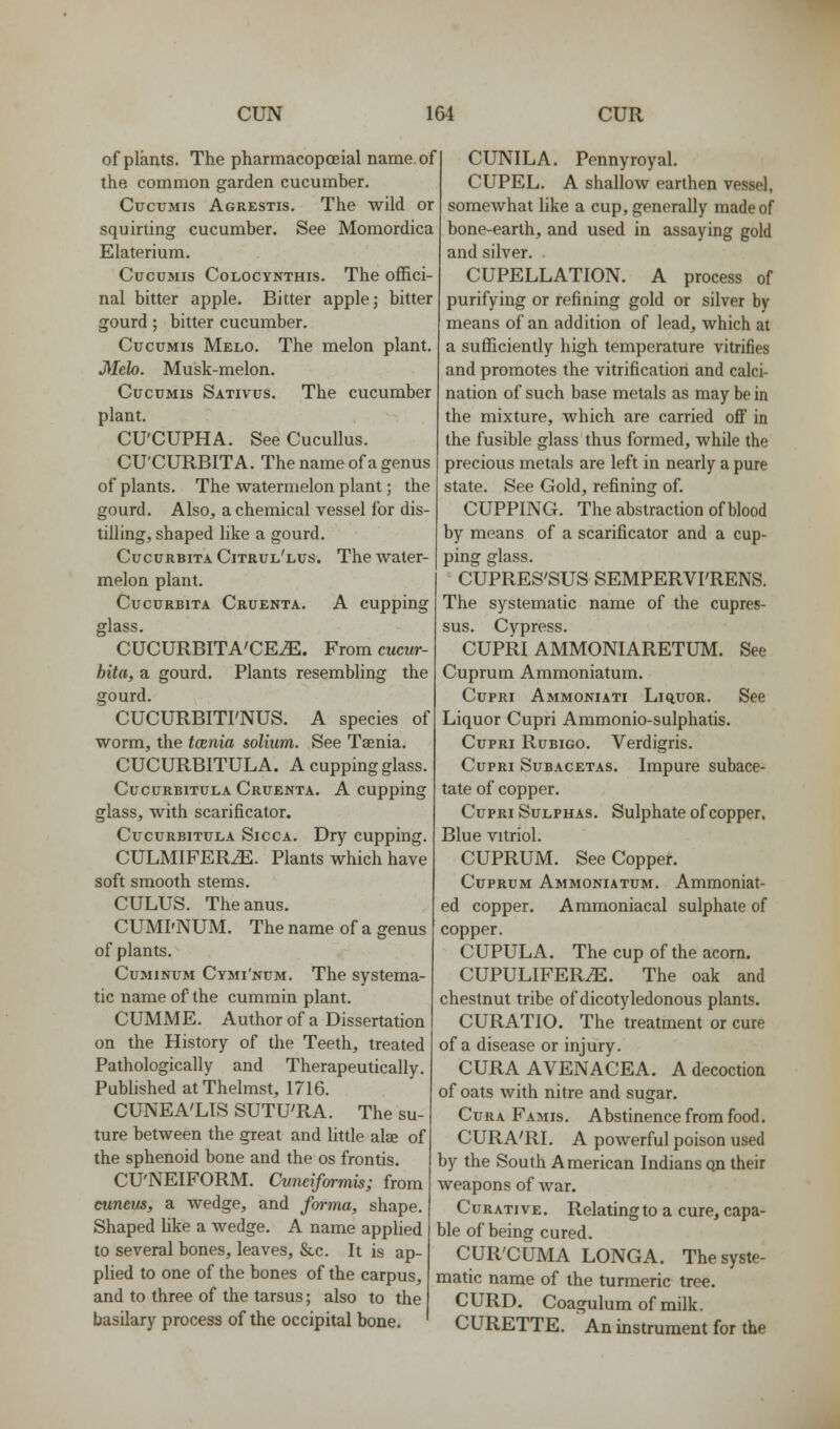 of plants. The pharmacopoeial name, of the common garden cucumber, CucuMis Agrestis. The wild or squirting cucumber. See Momordica Elaterium. CuccMis CoLOCYNTHis. The offici- nal bitter apple. Bitter apple j bitter gourd; bitter cucumber. CucuMis Melo. The melon plant. Melo. Musk-melon. CuouMis Sativus. The cucumber plant. CU'CUPHA. SeeCucuUus. CU'CURBITA. The name of a genus of plants. The watermelon plant; the gourd. Also, a chemical vessel for dis- tilling, shaped like a gourd. CucurbitaCitrul'lus. The water- melon plant. CucuRBiTA Cruenta. A cuppiug glass. CUCURBITA'CE^. From cucur- bita, a gourd. Plants resembling the gourd. CUCURBITI'NUS. A species of worm, the tcenia solium. See Taenia. CUCURBITULA. A cupping glass. CucuRBiTULA Cruenta. A cupping glass, with scarificator. CucuRBiTULA SiccA. Dry cupping. CULMIFERiE. Plants which have soft smooth stems. CULUS. The anus. CUMI'NUM. The name of a genus of plants. CuMiNUM Cymi'num. The systema- tic name of the cummin plant. CUMME. Author of a Dissertation on the History of the Teeth, treated Pathologically and Therapeutically. Published atThelmst, 1716. CUNEA'LIS SUTU'RA. The su- ture between the great and little alae of the sphenoid bone and the os frontis. CU'NEIFORM. Cvneifarmis; from euneus, a wedge, and forma, shape. Shaped Uke a wedge. A name applied to several bones, leaves, &c. It is ap- plied to one of the bones of the carpus, and to three of the tarsus; also to the basilary process of the occipital bone. CUNILA. Pennyroyal. CUPEL. A shallow earthen vessel, somewhat like a cup, generally made of bone-earth, and used in assaying gold and silver. CUPELLATION. A process of purifying or refining gold or silver by means of an addition of lead, which at a sufficiently high temperature vitrifies and promotes the vitrification and calci- nation of such base metals as may be in the mixture, which are carried ofi in the fusible glass thus formed, while the precious metals are left in nearly a pure state. See Gold, refining of. CUPPING. The abstraction of blood by means of a scarificator and a cup- ping glass. CUPRES'SUS SEMPERVI'RENS. The systematic name of the cupres- sus. Cypress. CUPRI AMMONIARETUM. See Cuprum Ammoniatum. CupRi Ammoniati Liq,uor. See Liquor Cupri Ammonio-sulphatis. CupRi RuBiGO. Verdigris. Cupri Subacetas. Impure subace- tate of copper. Cupri Sulphas. Sulphate of copper. Blue vitriol. CUPRUM. See Copper. Cuprum Ammoniatum. Ammoniat- ed copper. Ammoniacal sulphate of copper. CUPULA. The cup of the acorn. CUPULIFER^. The oak and chestnut tribe of dicotyledonous plants. CURATIO. The treatment or cure of a disease or injury. CURA AVENACEA, A decoction of oats with nitre and sugar. CuRA Famis. Abstinence from food. CURA'RI. A powerful poison used by the South American Indians qn their weapons of war. Curative. Relating to a cure, capa- ble of being cured. CUR'CUMA LONGA, The syste- matic name of the turmeric tree. CURD. Coagulum of milk. CURETTE. An instrument for the