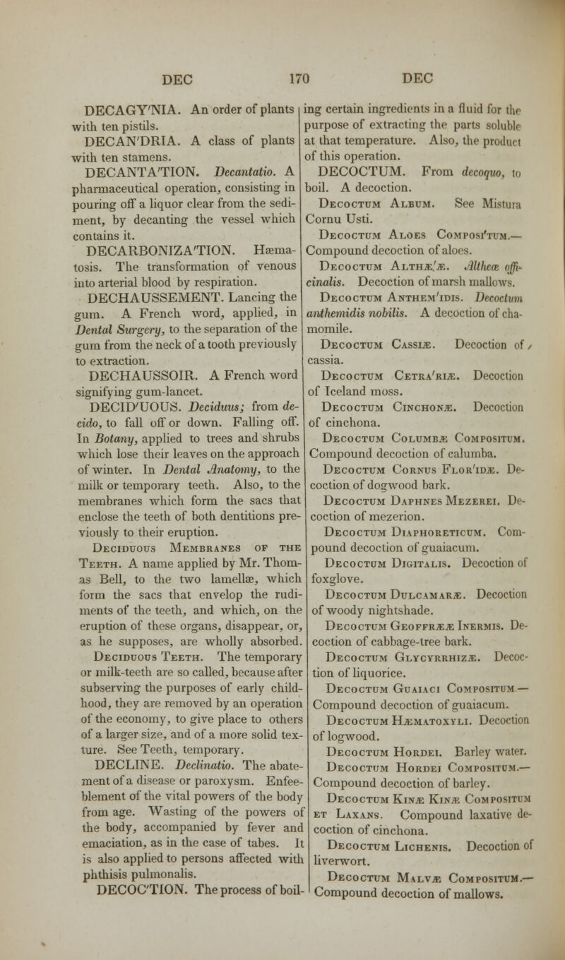 DECAGY'NIA. An order of plants with ten pistils. DECAN'DRIA. A class of plants with ten stamens. DECANTA'TION. Becantatio. A pharmaceutical operation, consisting in pouring off a liquor clear from the sedi- ment, by decanting the vessel which contains it. DECARBONIZA'TION. Haema- tosis. The transformation of venous into arterial blood by respiration. DECHAUSSEMENT. Lancing the gum. A French word, applied, in Dental Surgery, to the separation of the gum from the neck of a tooth previously to extraction. DECHAUSSOIR. A French word signifying gum-lancet. DECID'UOUS. Deciduus; from de- cido, to fall off or down. Falling off. In Botany, applied to trees and shrubs which lose their leaves on the approach of winter. In Dental Anatomy, to the milk or temporary teeth. Also, to the membranes which form the sacs that enclose the teeth of both dentitions pre- viously to their eruption. Deciduous Membranes of the Teeth. A name applied by Mr. Thom- as Bell, to the two lamellae, which form the sacs that envelop the rudi- ments of the teeth, and which, on the eruption of these organs, disappear, or, as he supposes, are wholly absorbed. Deciduous Teeth. The temporary or milk-teeth are so called, because after subserving the purposes of early child- hood, they are removed by an operation of the economy, to give place to others of a larger size, and of a more solid tex- ture. See Teeth, temporary. DECLINE. Declinatio. The abate- ment of a disease or paroxysm. Enfee- blement of the vital powers of the body from age. Wasting of the powers of the body, accompanied by fever and emaciation, as in the case of tabes. It is also applied to persons affected with phthisis pulmonaUs. ing certain ingredients in a fluid for the purpose of extracting the parts soluble at that temperature. Also, the product of this operation. DECOCTUM. From decoquo, to boil. A decoction. Decoctum Album. See Mistura Cornu Usti. Decoctum Aloes Composj'tum.— Compound decoction of aloes. Decoctum Althje/je. Althece offi- cinalis. Decoction of marsh mallows. Decoctum Anthem'idis. Decoctum anthemidis nobilis. A decoction of cha- momile. Decoctum Cassije. Decoction of/ cassia. Decoctum Cetra'ri;e. Decoction of Iceland moss. Decoctum Cinchonje. Decoction of cinchona. Decoctum Columbje Compositum. Compound decoction of calumba. Decoctum Cornus Flor'idje. De- coction of dogwood bark. Decoctum Daphnes Mezerei. De- coction of mezerion. Decoctum Diaphoreticum. Com- pound decoction of guaiacum, Decoctum Digitalis. Decoction of foxglove. Decoctum DuLCAMARiE. Decoction of woody nightshade. Decoctum Geoffrjeje Inermis. De- coction of cabbage-tree bark. Decoctum Glycyrrhiz^;. Decoc- tion of liquorice. Decoctum Guaiaci Compositum — Compound decoction of guaiacum. Decoctum Ha:matoxyli. Decoction of logwood. Decoctum Hordei. Barley water. Decoctum Hordei Compositum.— Compound decoction of barley. Decoctum KinjE Kin^e Compositum ET Laxans. Compound laxative de- coction of cinchona. Decoctum Lichenis. Decoction of liverwort. Decoctum Malv;e Compositum.— DECOCTION. The process of boil-1 Compound decoction of mallows.