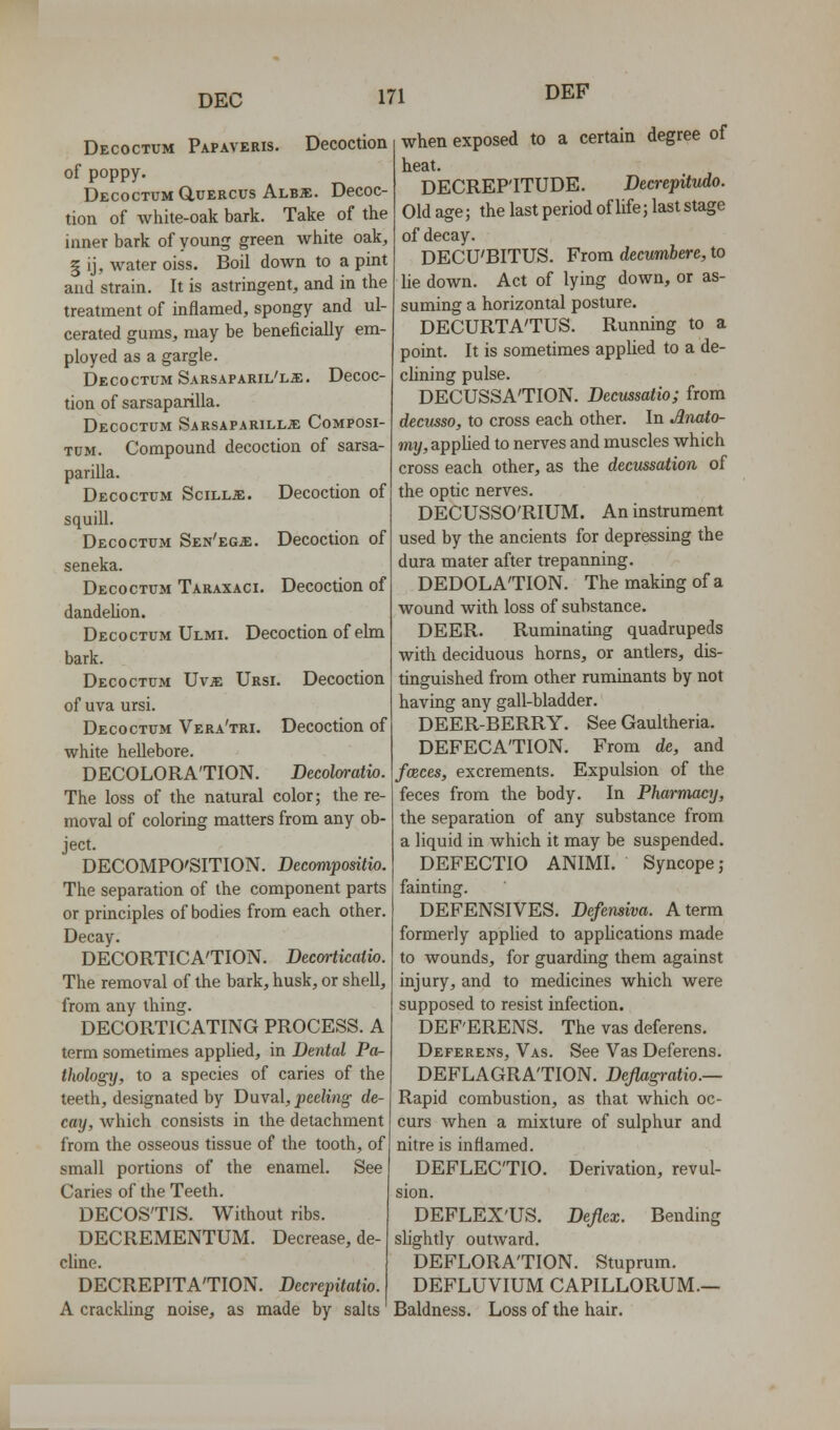 DEF Decoctum Papaveris. Decoction of poppy. Decoctum GluERCUs Albs:. Decoc- tion of white-oak bark. Take of the inner bark of young green white oak, § ij, water oiss. Boil down to a pint and strain. It is astringent, and in the treatment of inflamed, spongy and ul- cerated gums, may be beneficially em- ployed as a gargle. Decoctum Sarsaparil'ls:. Decoc- tion of sarsaparilla. Decoctum Sarsaparill;e Composi- TUM. Compound decoction of sarsa- parilla. Decoctum Scill^:. Decoction of squill. Decoctum Sen'eg^:. Decoction of seneka. Decoctum Taraxaci. Decoction of dandeUon. Decoctum Ulmi. Decoction of ehn bark. Decoctum Uv;e Ursi. Decoction of uva ursi. Decoctum Vera'tri. Decoction of white hellebore. DECOLORATION. Decolaratio. The loss of the natural color; the re- moval of coloring matters from any ob- ject. DECOMPOSITION. Decompositio. The separation of the component parts or principles of bodies from each other. Decay. DECORTICA'TION. Becmiicalio. The removal of the bark, husk, or shell, from any thing. DECORTICATING PROCESS. A term sometimes applied, in Dental Pa- thology, to a species of caries of the teeth, designated by Duval, peeling de- cay, which consists in the detachment from the osseous tissue of the tooth, of small portions of the enamel. See Caries of the Teeth. DECOS'TIS. Without ribs. DECREMENTUM. Decrease, de- cline. DECREPITATION. Decrepitatio. A crackling noise, as made by salts when exposed to a certain degree of heat. DECREPITUDE. Decrepitudo. Old age; the last period of life; last stage of decay. DECU'BITUS. From decumbere, to lie down. Act of lying down, or as- suming a horizontal posture, DECURTATUS. Running to a point. It is sometimes applied to a de- clining pulse. DECUSSATION. Becussatio; from decusso, to cross each other. In .Anato- my, applied to nerves and muscles which cross each other, as the decussation of the optic nerves. DECUSSO'RIUM. An instrument used by the ancients for depressing the dura mater after trepanning. DEDOLATION. The making of a wound with loss of substance. DEER. Ruminating quadrupeds with deciduous horns, or antlers, dis- tinguished from other ruminants by not having any gall-bladder. DEER-BERRY. See Gaultheria. DEFECATION. From de, and fceces, excrements. Expulsion of the feces from the body. In Pharmacy, the separation of any substance from a liquid in which it may be suspended. DEFECTIO ANIMI. Syncope; fainting. DEFENSIVES. Defensiva. A term formerly applied to applications made to wounds, for guarding them against injury, and to medicines which were supposed to resist infection. DEF'ERENS. The vas deferens. Deferens, Vas. See Vas Deferens. DEFLAGRATION. Dejlagratio.— Rapid combustion, as that which oc- curs when a mixture of sulphur and nitre is inflamed. DEFLECTIO. Derivation, revul- sion. DEFLEX'US. Deflcx. Bending slightly outward. DEFLORATION. Stuprum. DEFLUVIUM CAPILLORUM.— Baldness. Loss of the hair.