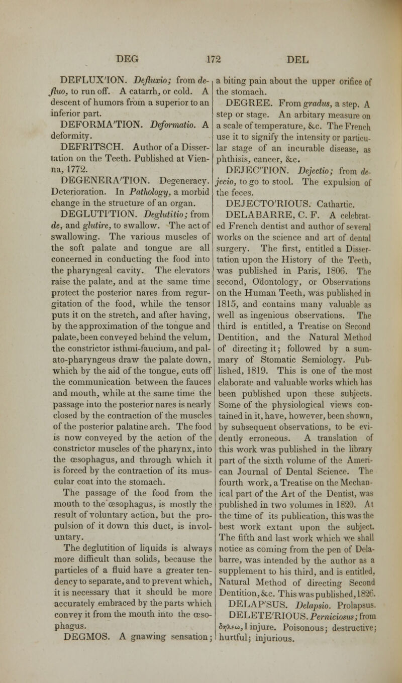 DEFLUX'ION. Dejluxio; fromde- Jluo, to run off. A catarrh, or cold. A descent of humors from a superior to an inferior part. DEFORMA'TION. Defwmatio. A deformity. DEFRITSCH. Author of a Disser- tation on the Teeth. Published at Vien- na, 1772. DEGENERA'TION. Degeneracy. Deterioration. In Pathology, a morbid change in the structure of an organ. DEGLUTITION. Deglutilio; from de, and glidire, to swallow. The act of swallowing. The various muscles of the soft palate and tongue are all concerned in conducting the food into the pharyngeal cavity. The elevators raise the palate, and at the same time protect the posterior nares from regur- gitation of the food, while the tensor puts it on the stretch, and after having, by the approximation of the tongue and palate, been conveyed behind the velum, the constrictor isthmi-faucium, and pal- ato-pharyngeus draw the palate down, which by the aid of the tongue, cuts off the communication between the fauces and mouth, while at the same time the passage into the posterior nares is nearly closed by the contraction of the muscles of the posterior palatine arch. The food is now conveyed by the action of the constrictor muscles of the pharynx, into the oesophagus, and through which it is forced by the contraction of its mus- cular coat into the stomach. The passage of the food from the mouth to the oesophagus, is mostly the result of voluntary action, but the pro- pulsion of it down this duct, is invol- untary. The deglutition of liquids is always more difficult than solids, because the particles of a fluid have a greater ten- dency to separate, and to prevent which, it is necessary that it should be more accurately embraced by the parts which convey it from the mouth into the oeso- phagus. DEGMOS. A gnawing sensation; a biting pain about the upper orifice of the stomach. DEGREE. From gradus, a step. A step or stage. An arbitary measure on a scale of temperature, &c. The French use it to signify the intensity or particu- lar stage of an incurable disease, as phthisis, cancer, &,c. DEJECTION. Dejectio; from rfe- jecio, to go to stool. The expulsion of the feces. DE.TECTO'RIOUS. Cathartic. DELABARRE, C. F. A celebrat- ed French dentist and author of several works on the science and art of dental surgery. The first, entitled a Disser- tation upon the History of the Teeth, was pubhshed in Paris, 1806. The second. Odontology, or Observations on the Human Teeth, was pubhshed in 1815, and contains many valuable as Avell as ingenious observations. The third is entitled, a Treatise on Second Dentition, and the Natural Method of directing it; followed by a sum- mary of Stomatic Semiology. Pub- lished, 1819. This is one of the most elaborate and valuable works which has been published upon these subjects. Some of the physiological views con- tained in it, have, however, been shown, by subsequent observations, to be evi- dently erroneous. A translation of this work was published in the hbrary part of the sixth volume of the Ameri- can Journal of Dental Science. The fourth Avork, a Treatise on the Mechan- ical part of the Art of the Dentist, was pubhshed in two volumes in 1820. At the time of its pubhcation, this was the best work extant upon the subject. The fifth and last work which we shall notice as coming from the pen of Dela- barre, was intended by the author as a supplement to his third, and is entitled. Natural Method of directing Second Dentition, &c. This was pubhshed, 1826. DELAP'SUS. Delapsio. Prolapsus. DELETE'RIOUS. Perniciosus; from Si^Xfu,I injure. Poisonous; destructive; hurtful; injurious.