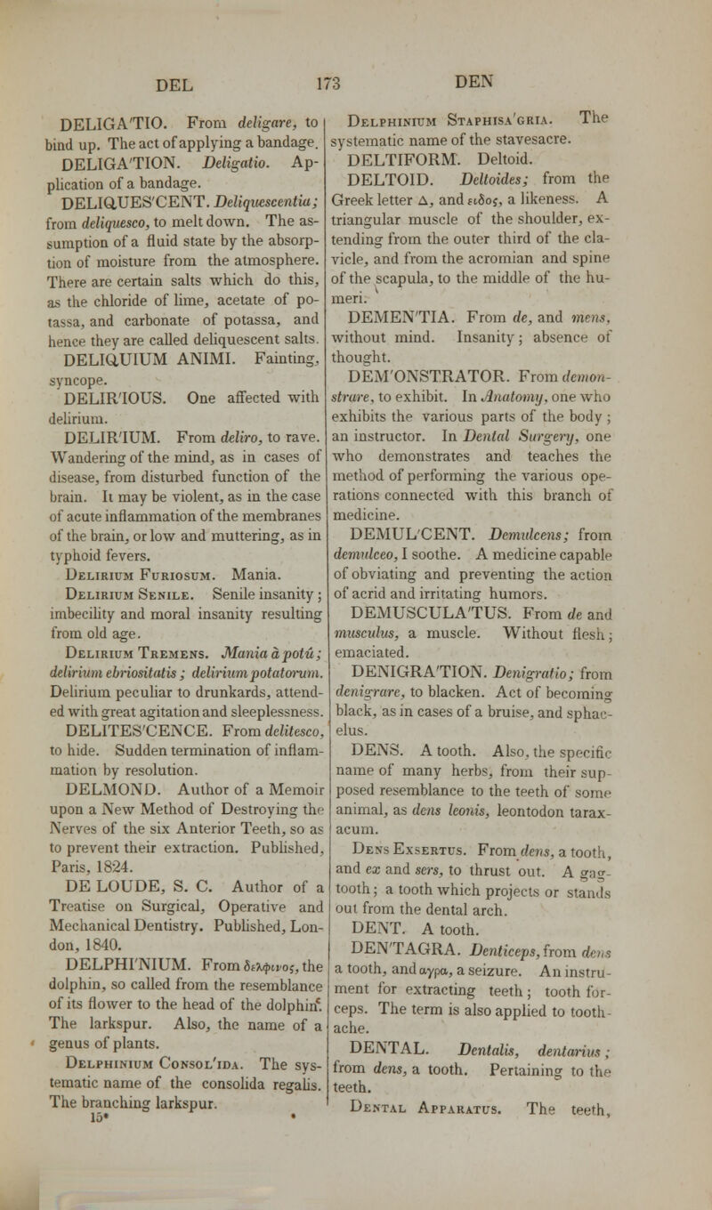 DELIGA'TIO. From deligare, to bind up. The act of applying a bandage. DELIGA'TION. Deligatio. Ap- plication of a bandage. DEL1Q,UES'CENT. Deliqiiescentia; from deliquesco, to melt down. The as- sumption of a fluid state by the absorp- tion of moisture from the atmosphere. There are certain sahs which do this, as the chloride of lime, acetate of po- tassa, and carbonate of potassa, and hence they are called deUquescent sahs. DELiaUlUM ANIMI. Fainting, syncope. DELIRIOUS. One affected with delirium. DELIR'IUM. From deliro, to rave. Wandering of the mind, as in cases of disease, from disturbed function of the brain. It may be violent, as in the case of acute inflammation of the membranes of the brain, or low and muttering, as in typhoid fevers. Delirium Furiosum. Mania. Delirium Senile. Senile insanity; imbecihty and moral insanity resulting from old age. Delirium Tremens. Maniadpotu; delirium ebriositatis ; deliriumpotatmiim. Delirium pecuhar to drunkards, attend- ed with great agitation and sleeplessness. DELITES'CENCE. From dditesco, to hide. Sudden termination of inflam- mation by resolution. DELMOND. Author of a Memoir upon a New Method of Destroying the Nerves of the six Anterior Teeth, so as to prevent their extraction. Pubhshed, Paris, 1824. DE LOUDE, S. C. Author of a Treatise on Surgical, Operative and Mechanical Dentistry. Pubhshed, Lon- don, 1840. DELPHI'NIUM. From 6f/^.tvoj, the dolphin, so called from the resemblance of its flower to the head of the dolphin*. The larkspur. Also, the name of a • genus of plants. Delphinium Consol'ida. The sys- tematic name of the consolida regalis. The branching larkspur. 15* • Delphinium Staphisa'gria. The systematic name of the stavesacre. DELTIFORM. Deltoid. DELTOID. Deltoides; from the Greek letter A, and ftSoj, a likeness. A triangular muscle of the shoulder, ex- tending from the outer third of the cla- vicle, and from the acromian and spine of the scapula, to the middle of the hu- meri. DEMENTIA. From de, and mens, without mind. Insanity; absence of thought. DEM'ONSTRATOR. From demon- strare, to exhibit. In t^natomy, one who exhibits the various parts of the body ; an instructor. In Dental Surgenj, one who demonstrates and teaches the method of performing the various ope- rations connected with this branch of medicine. DEMUL'CENT. Demidcens; from demulceo, I soothe. A medicine capable of obviating and preventing the action of acrid and irritating humors. DEMUSCULA'TUS. From de and inusculus, a muscle. Without flesh; emaciated. DENIGRA'TION. Denigratio; from denigrare, to blacken. Act of becoming black, as in cases of a bruise, and sphac- elus. DENS. A tooth. Also, the specific name of many herbs, from their sup- posed resemblance to the teeth of some animal, as dens Iconis, leontodon tarax- acum. Dens Exsertus. From (/e?is, a tooth, and ex and sers, to thrust out. A gag- tooth ; a tooth which projects or stands out from the dental arch. DENT. A tooth. DEN'TAGRA. Denticeps, {rom dens a tooth, and aypa, a seizure. An instru- ment for extracting teeth ; tooth for- ceps. The term is also applied to tooth- ache. DENTAL. Dcntalis, dentm-ius; from dens, a tooth. Pertaining to the teeth. Dental Apparatus. The teeth.