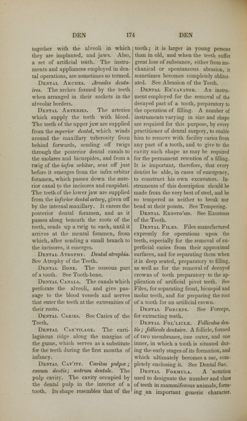 together with the alveoli in which they are implanted, and jaws. Also, a set of artificial teeth. The instru- ments and appliances employed in den- tal operations, are sometimes so termed. Dental Arches. Arcades denta- ires. The arches formed by the teeth when arranged in their sockets in the alveolar borders. Dental Arteries. The arteries which supply the teeth with blood. The teeth of the upper jaw are supplied from the superim- dental, which winds around the maxiUary tuberosity from behind forwards, sending off twigs through the posterior dental canals to the molares and bicuspides, and from a twig of the infra orhitar, sent off just before it emerges from the infra orbitar foramen, which passes down the ante- rior canal to the incisores and cuspidati. The teeth of the lower jaw are supplied from the inferior dental artery, given off by the internal maxillary. It enters the posterior dental foramen, and as it passes along beneath the roots of the teeth, sends up a twig to each, until it arrives at the mental foramen, from which, after sending a small branch to the incisores, it emerges. Dental Atrophy. Dental atrophia. See Atrophy of the Teeth. Dental Bone. The osseous part of a tooth. See Tooth-bone. Dental Canals. The canals which perforate the alveoli, and give pas- sage to the blood vessels and nerves that enter the teeth at the extremities of their roots. Dental Caries. See Caries of the Teeth. Dental Car'tilage. The carti- laginous ridge along the margins of the gums, which serves as a substitute for the teeth during the first months of infancy. Dental Cav'ity. Cavitas pulpce ; cavum dentis; antrum dentate. The pulp cavity. The cavity occupied by the dental pulp in the interior of a tooth. Its shape resembles that of the tooth; it is larger in young persons than in old, and when the teeth suffer great loss of substance, either from me- chanical or spontaneous abrasion, it sometimes becomes completely obUter- ated. See Abrasion of the Teeth. Dental Ex'cavator. An instru- ment employed for the removal of the decayed part of a tooth, preparatory to the operation of filling. A number of instruments varying in size and shape are required for this purpose, by every practitioner of dental surgery, to enable him to remove Avith faciUty caries from any part of a tooth, and to give to the cavity such shape as may be required for the permanent retention of a filling. It is important, therefore, that every dentist be able, in cases of emergency, to construct his own excavators. In- struments of this description should be made from the very best of steel, and be so tempered as neither to break nor bend at their points. See Tempering. Dental Exosto'sis. See Exostosis of the Teeth. Dental Files. Files manufactured expressly for operations upon the teeth, especially for the removal of su- perficial caries from their approximal surfaces, and for separating them when it is deep seated, preparatory to filling, as well as for the removal of decayed crowns of teeth preparatory to the ap- plication of artificial pivot teeth. See Files, for separating front, bicuspid and molar teeth, and for preparing the root of a tooth for an artificial crown. Dental Forceps. See Forceps, for extracting teeth. Dental Fol'licle. Folliculus den- tis ; folticide dentaire. A follicle, formed of two membranes, one outer, and one inner, in which a tooth is situated dur- ing the early stages of its formation, and which ultimately becomes a sac, com- pletely enclosing it. See Dental Sac. Dental Formula. A 'notation used to designate the number and class of teeth in mammiferous animals, form- ing an important generic character.