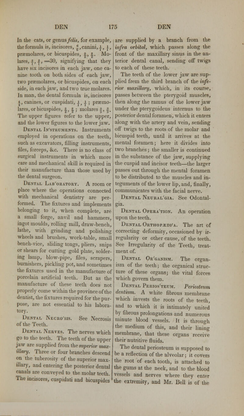 In the cats, or genus fclis, for example, the formula is, incisores, |,canini, J., }-, praemolares, or bicuspides, |, |.. Mo- lares, 2,2, =30, signifying that they have six incisores in each jaw, one ca- nine tooth on both sides of each jaw, two praemolares, or bicuspides, on each side, in each jaw, and two true molares. In man, the dental formula is, incisores 4, canines, or cuspidati, -J-, |; praemo- lares, or bicuspides, |, |; molares 3, s^ The upper figures refer to the upper, and the lower figures to the lower jaw. Dental In'struments. Instruments employed in operations on the teeth, such as excavators, filling instruments, files, forceps, &c. There is no class of surgical instruments in which more care and mechanical skill is required in their manufacture than those used by the dental surgeon. Dental Lab'oratory. A room or place where the operations connected with mechanical dentistry are per- formed. The fixtures and implements belonging to it, when complete, are a small forge, anvil and hammers, ingot moulds, rolling mill, draw-bench, lathe, with grinding and polishing wheels and brushes, work-table, small bench-vice, sliding tongs, pliers, snips or shears for cutting gold plate, solder- ing lamp, blow-pipe, files, scrapers, burnishers, pickling pot, and sometimes the fixtures used in the manufacture of porcelain artificial teeth. But as the manufacture of these teeth does not properly come within the province of the dentist, the fixtures required for the pur- pose, are not essential to his labora- tory. Dental Necro'sis. See Necrosis of the Teeth. Dental Nerves. The nerves which go to the teeth. The teeth of the upper jaw are supplied from the superior max- illary. Three or four branches descend on the tuberosity of the superior max- illary, and entering the posterior dental canals are conveyed to the molar teeth. The incisores, cuspidati and bicuspides are supplied by a branch from the infra orbital, which passes along the front of the maxillary sinus in the an- terior dental canal, sending off twigs to each of these teeth. The teeth of the lower jaw are sup- plied frem the third branch of the infe- rim- maxillai-y, which, in its course, passes between the pterygoid muscles, then along the ramus of the lower jaw under the pterygoideus internus to the posterior dental foramen, which it enters along with the artery and vein, sending oflf twigs to the roots of the molar and bicuspid teeth, until it arrives at the mental foramen; here it divides into two branches; the smaller is continued in the substance of the jaw, supplying the cuspid and incisor teeth—the larger passes out through the mental foramen to be distributed to the muscles and in- teguments of the lower lip, and, finally, communicates with the facial nerve. Dental Neural'gia. See Odontal- gia. Dental Opera'tion. An operation upon the teeth. Dental Orthopjedi'a. The art of correcting deformity, occasioned by ir- regularity or other cause, of the teeth. See Irregularity of the Teeth, treat- ment of. Dental Or'ganism. The organ- ism of the teeih; the organical struc- ture of these organs; the vital forces which govern them. Dental Perios'teum. Periosteum dentiim. A Avhite fibrous membrane which invests the roots of the teeth, and to which it is intimately united by fibrous prolongations and numerous minute blood vessels. It is through the medium of this, and their lining membrane, that these organs receive their nutritive fluids. The dental periosteum is supposed to be a reflection of the alveolar; it covers the root of each tooth, is attached to the gums at the neck, and to the blood vessels and nerves where they enter the extremity, and Mr. Bell is of the