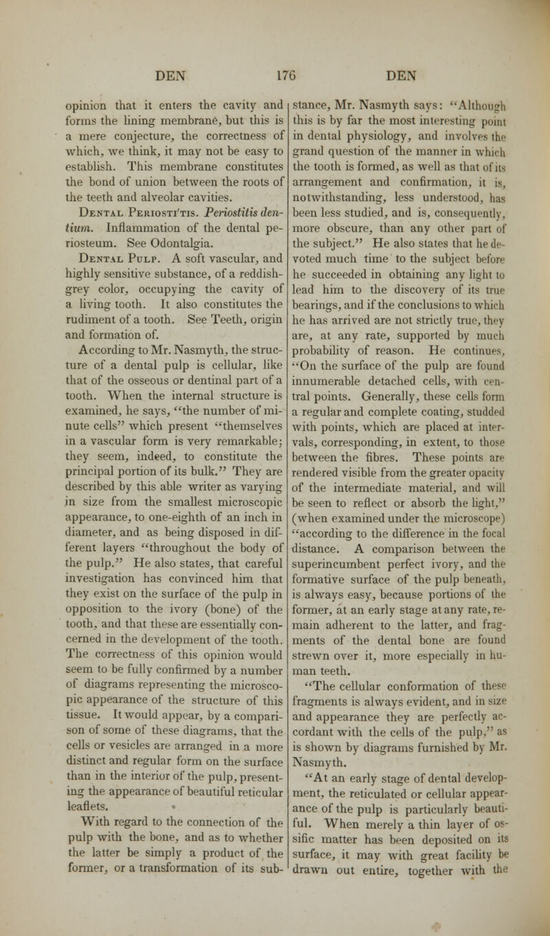 opinion that it enters the cavity and forms the lining membrane, but this is a mere conjecture, the correctness of which, we think, it may not be easy to establish. This membrane constitutes the bond of union between the roots of the teeth and alveolar cavities. Dental Periosti'tis. Periostitis den- tium. Inflammation of the dental pe- riosteum. See Odontalgia. Dental Pulp. A soft vascular, and highly sensitive substance, of a reddish- grey color, occupying the cavity of a living tooth. It also constitutes the rudiment of a tooth. See Teeth, origin and formation of. According to Mr. Nasmyth, the struc- ture of a dental pulp is cellular, like that of the osseous or dentinal part of a tooth. When the internal structure is examined, he says, ''the number of mi- nute cells which present themselves in a vascular form is very remarkable j they seem, indeed, to constitute the principal portion of its bulk. They are described by this able writer as varying in size from the smallest microscopic appearance, to one-eighth of an inch in diameter, and as being disposed in dif- ferent layers throughout the body of the pulp. He also states, that careful investigation has convinced him that they exist on the surface of the pulp in opposition to the ivory (bone) of the tooth, and that these are essentially con- cerned in the development of the tooth. The correctness of this opinion would seem to be fully confirmed by a number of diagrams representing the microsco- pic appearance of the structure of this tissue. It would appear, by a compari- son of some of these diagrams, that the cells or vesicles are arranged in a more distinct and regular form on the surface than in the interior of the pulp, present- ing the appearance of beautiful reticular leaflets. With regard to the connection of the pulp with the bone, and as to whether the latter be simply a product of the fonner, or a transformation of its sub- stance, Mr. Nasmyth says: Although this is by far the most interesting point in dental physiology, and involves the grand question of the manner in which the tooth is formed, as well as that of its arrangement and confirmation, it is, notwithstanding, less understood, has been less studied, and is, consequenfly, more obscure, than any other part of the subject. He also states that he de- voted much time to the subject before he succeeded in obtaining any light to lead him to the discovery of its true bearings, and if the conclusions to which he has arrived are not strictly true, they are, at any rate, supported by much probability of reason. He continues, On the surface of the pulp are found innumerable detached cells, with cen- tral points. Generally, these cells form a regular and complete coating, studded with points, which are placed at inter- vals, corresponding, in extent, to those between the fibres. These points are rendered visible from the greater opacity of the intermediate material, and will be seen to reflect or absorb the light, (when examined under the microscope) according to the difierence in the focal distance. A comparison between the superincumbent perfect ivory, and the formative surface of the pulp beneath, is always easy, because portions of the former, at an early stage at any rate, re- main adherent to the latter, and frag- ments of the dental bone are found strewn over it, more especially in hu- man teeth. The cellular conformation of these fragments is always evident, and in size and appearance they are perfectly ac- cordant with the cells of the pulp. as is shown by diagrams furnished by Mr. Nasmyth. At an early stage of dental develop- ment, the reticulated or cellular appear- ance of the pulp is particularly beauti- ful. When merely a thin layer of os- sific matter has been deposited on its surface, it may with great facility be drawn out entire, together with the