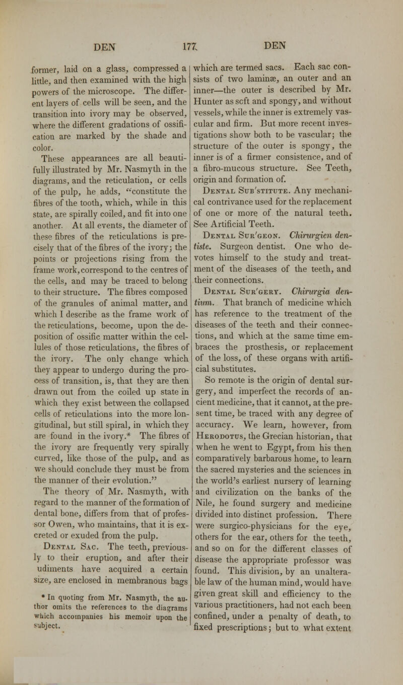 former, laid on a glass, compressed a little, and then examined with the high powers of the microscope. The differ- ent layers of cells wiU be seen, and the transition into ivory may be observed, where the different gradations of ossifi- cation are marked by the shade and color. These appearances are all beauti- fully illustrated by Mr. Nasmyth in the diagrams, and the reticulation, or cells of the pulp, he adds, constitute the fibres of the tooth, which, while in this state, are spirally coiled, and fit into one another. At all events, the diameter of these fibres of the reticulations is pre- cisely that of the fibres of the ivory; the points or projections rising from the frame work, correspond to the centres of the cells, and may be traced to belong to their structure. The fibres composed of the granules of animal matter, and which I describe as the frame work of the reticulations, become, upon the de- position of ossific matter within the cel- lules of those reticulations, the fibres of the ivory. The only change which they appear to undergo during the pro- cess of transition, is, that they are then drawn out from the coiled up state in which they exist between the collapsed cells of reticulations into the more lon- gitudinal, but still spiral, in which they are found in the ivory.* The fibres of the ivory are frequently very spirally curved, Uke those of the pulp, and as we should conclude they must be from the manner of their evolution. The theory of Mr. Nasmyth, with regard to the manner of the formation of dental bone, differs from that of profes- sor Owen, who maintains, that it is ex- creted or exuded from the pulp. Dental Sac. The teeth, previous- ly to their eruption, and after their udiments have acquired a certain size, are enclosed in membranous bags • In quoting from Mr. Nasmyth, the au- thor omits the references to the diagrams which accompanies his memoir upon the subject. which are termed sacs. Each sac con- sists of two laminae, an outer and an inner—the outer is described by Mr. Hunter as soft and spongy, and without vessels, while the inner is extremely vas- cular and firm. But more recent inves- tigations show both to be vascular; the structure of the outer is spongy, the inner is of a firmer consistence, and of a fibro-mucous structure. See Teeth, origin and formation of. Dental Sub'stitute. Any mechani- cal contrivance used for the replacement of one or more of the natural teeth. See Artificial Teeth. Dental Sur'geon. Chirurgien den- tiste. Surgeon dentist. One who de- votes himself to the study and treat- ment of the diseases of the teeth, and their connections. Dental Sur'gery. Chirurgia den- tium. That branch of medicine which has reference to the treatment of the diseases of the teeth and their connec- tions, and which at the same time em- braces the prosthesis, or replacement of the loss, of these organs Avith artifi- cial substitutes. So remote is the origin of dental sur- gery, and imperfect the records of an- cient medicine, that it cannot, at the pre- sent time, be traced with any degree of accuracy. We learn, however, from Herodotus, the Grecian historian, that when he went to Egypt, from his then comparatively barbarous home, to learn the sacred mysteries and the sciences in the world's earhest nursery of learning and civilization on the banks of the Nile, he found surgery and medicine divided into distinct profession. There were surgico-physicians for the eye, others for the ear, others for the teeth, and so on for the different classes of disease the appropriate professor was found. This division, by an unaltera- ble law of the human mind, would have given great skill and efficiency to the various practitioners, had not each been confined, under a penalty of death, to fixed prescriptions; but to what extent