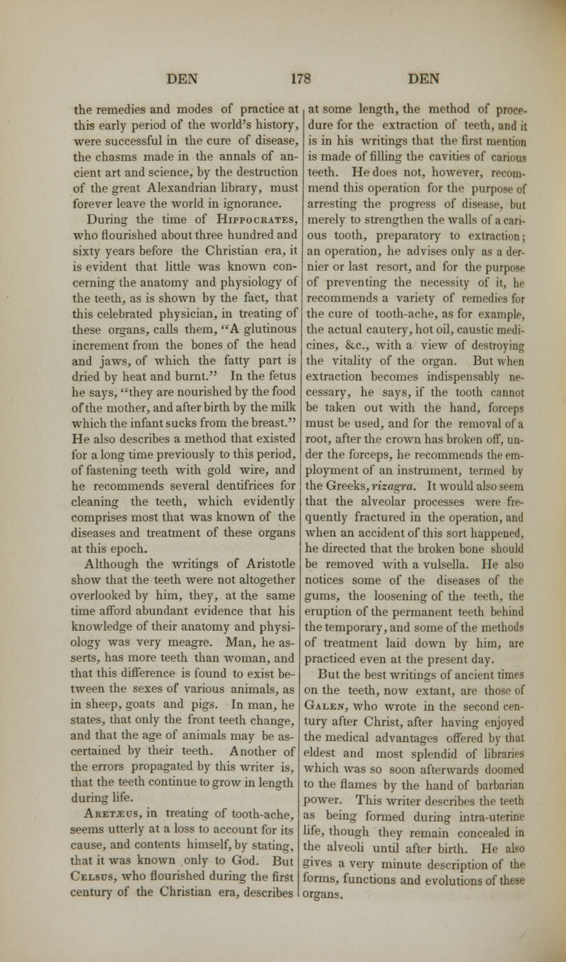 the remedies and modes of practice at this early period of the world's history, were successful in the cure of disease, the chasms made in the annals of an- cient art and science, by the destruction of the great Alexandrian library, must forever leave the world in ignorance. During the time of Hippocrates, who flourished about three hundred and sixty years before the Christian era, it is evident that little was knoAvn con- cerning the anatomy and physiology of the teeth, as is shown by the fact, that this celebrated physician, in treating of these organs, calls them, '^'A glutinous increment from the bones of the head and jaws, of which the fatty part is dried by heat and burnt. In the fetus he says, they are nourished by the food of the mother, and after birth by the milk which the infant sucks from the breast. He also describes a method that existed for a long time previously to this period, of fastening teeth with gold wire, and he recommends several dentifrices for cleaning the teeth, which evidently comprises most that was known of the diseases and treatment of these organs at this epoch. Although the writings of Aristotle show that the teeth were not altogether overlooked by him, they, at the same time afford abundant evidence that his knowledge of their anatomy and physi- ology was very meagre. Man, he as- serts, has more teeth than Avoman, and that this difference is found to exist be- tween the sexes of various animals, as in sheep, goats and pigs. In man, he states, that only the front teeth change, and that the age of animals may be as- certained by their teeth. Another of the errors propagated by this writer is, that the teeth continue to grow in length during Ufe. Aret^us, in treating of tooth-ache, seems utterly at a loss to account for its cause, and contents himself, by stating, that it was known only to God. But Celsus, who flourished during the first century of the Christian era, describes at some length, the method of proce- dure for the extraction of teeth, and it is in his writings that the first mention is made of filling the cavities of carious teeth. He does not, however, recom- mend this operation for the purpose of arresting the progress of disease, but merely to strengthen the walls of a cari- ous tooth, preparatory to extraction; an operation, he advises only as a der- nier or last resort, and for the purpose of preventing the necessity of it, he recommends a variety of remedies for the cure ot tooth-ache, as for example, the actual cautery, hot oil, caustic medi- cines, &c., Avith a view of destroying the vitality of the organ. But when extraction becomes indispensably ne- cessary, he says, if the tooth cannot be taken out with the hand, forceps must be used, and for the removal of a root, after the crown has broken ofi, un- der the forceps, he recommends the em- ployment of an instrument, termed by the Greeks, rizagra. It would also seem that the alveolar processes were fre- quently fractured in the operation, and when an accident of this sort happened, he directed that the broken bone should be removed Avith a vulsella. He also notices some of the diseases of the gums, the loosening of the teeth, the eruption of the permanent teeth behind the temporary, and some of the methods of treatment laid down by him, are practiced even at the present day. But the best writings of ancient times on the teeth, now extant, are those of Galen, who wrote in the second cen- tury after Christ, after having enjoyed the medical advantages offered by that eldest and most splendid of hbraries which was so soon afterwards doomed to the flames by the hand of barbarian power. This writer describes the teeth as being formed during intra-uterine life, though they remain concealed in the alveoli until after birth. He also gives a very minute description of the forms, functions and evolutions of these organs.