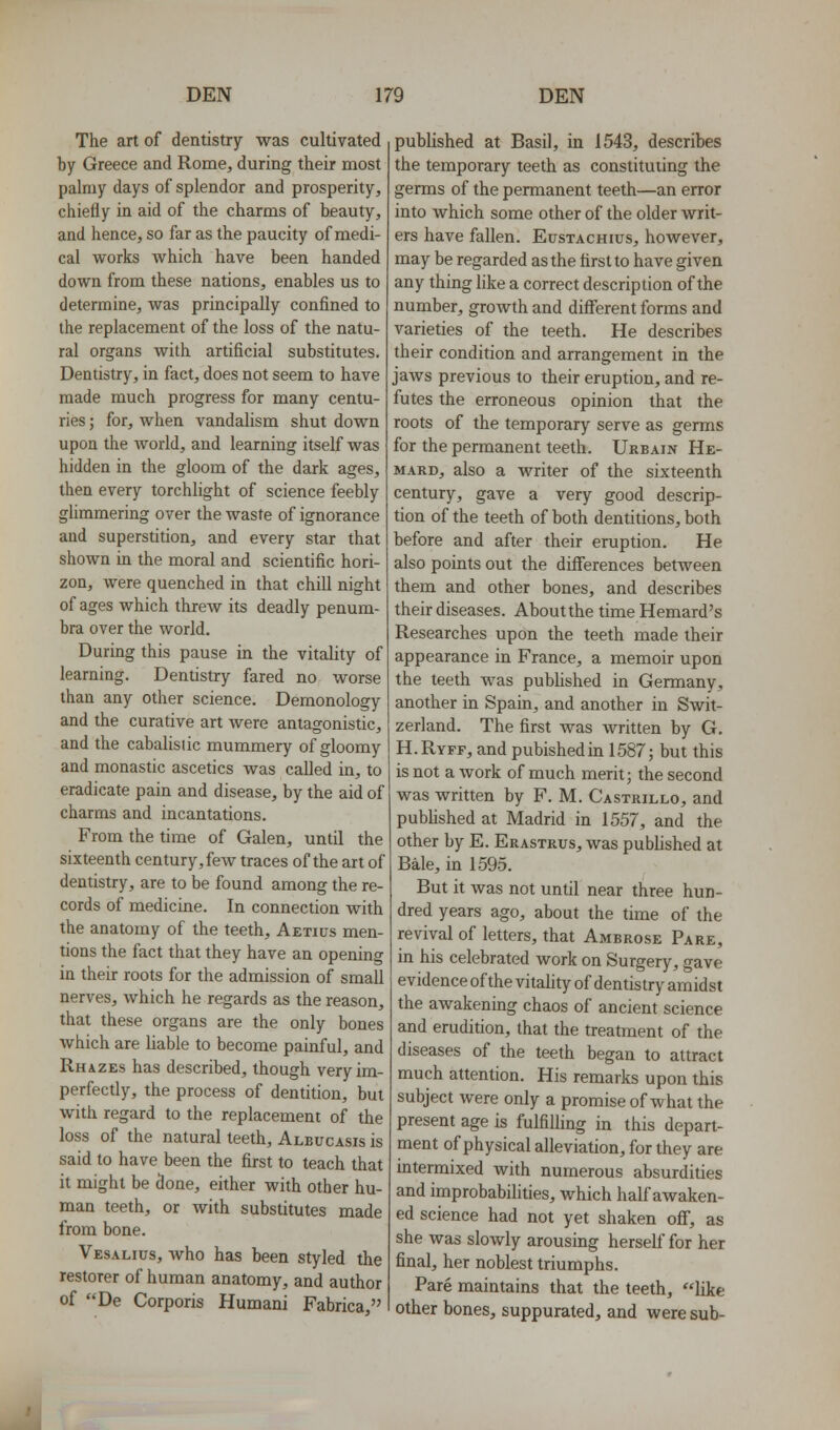 The art of dentistry was cultivated by Greece and Rome, during their most palmy days of splendor and prosperity, chiefly in aid of the charms of beauty, and hence, so far as the paucity of medi- cal works which have been handed down from these nations, enables us to determine, was principally confined to the replacement of the loss of the natu- ral organs with artificial substitutes. Dentistry, in fact, does not seem to have made much progress for many centu- ries ; for, when vandalism shut down upon the world, and learning itself was hidden in the gloom of the dark ages, then every torchlight of science feebly glimmering over the waste of ignorance and superstition, and every star that shown in the moral and scientific hori- zon, were quenched in that chill night of ages which threw its deadly penum- bra over the world. During this pause in the vitality of learning. Dentistry fared no worse than any other science. Demonology and the curative art were antagonistic, and the cabalisiic mummery of gloomy and monastic ascetics was called in, to eradicate pain and disease, by the aid of charms and incantations. From the time of Galen, until the sixteenth century, few traces of the art of dentistry, are to be found among the re- cords of medicine. In connection with the anatomy of the teeth, Aetius men- tions the fact that they have an opening in their roots for the admission of small nerves, which he regards as the reason, that these organs are the only bones which are liable to become painful, and Rhazes has described, though very im- perfectly, the process of dentition, but with regard to the replacement of the loss of the natural teeth, Aleucasis is said to have been the first to teach that it might be done, either with other hu- man teeth, or with substitutes made from bone. Vesalius, who has been styled the restorer of human anatomy, and author of De Corporis Humani Fabrica, published at Basil, in 1543, describes the temporary teeth as constituting the germs of the permanent teeth—an error into which some other of the older writ- ers have fallen. Eustachius, however, may be regarded as the first to have given any thing like a correct description of the number, growth and different forms and varieties of the teeth. He describes their condition and arrangement in the jaws previous to their eruption, and re- futes the erroneous opinion that the roots of the temporary serve as germs for the permanent teeth. Urbain He- MARD, also a writer of the sixteenth century, gave a very good descrip- tion of the teeth of both dentitions, both before and after their eruption. He also points out the differences between them and other bones, and describes their diseases. About the time Hemard's Researches upon the teeth made their appearance in France, a memoir upon the teeth Avas pubUshed in Germany, another in Spain, and another in Swit- zerland. The first was written by G. H.Ryff, and pubishedin 1587; but this is not a work of much merit; the second was written by F. M. Castrillo, and pubhshed at Madrid in 1557, and the other by E. Erastrus, was published at Bale, in 1595. But it was not until near three hun- dred years ago, about the time of the revival of letters, that Ambrose Pare, in his celebrated work on Surgery, gave evidence of the vitahty of dentistry amidst the awakening chaos of ancient science and erudition, that the treatment of the diseases of the teeth began to attract much attention. His remarks upon this subject were only a promise of what the present age is fulfilling in this depart- ment of physical alleviation, for they are intermixed with numerous absurdities and improbabilities, which half awaken- ed science had not yet shaken off, as she was slowly arousing herself for her final, her noblest triumphs. Pare maintains that the teeth, like other bones, suppurated, and were sub-