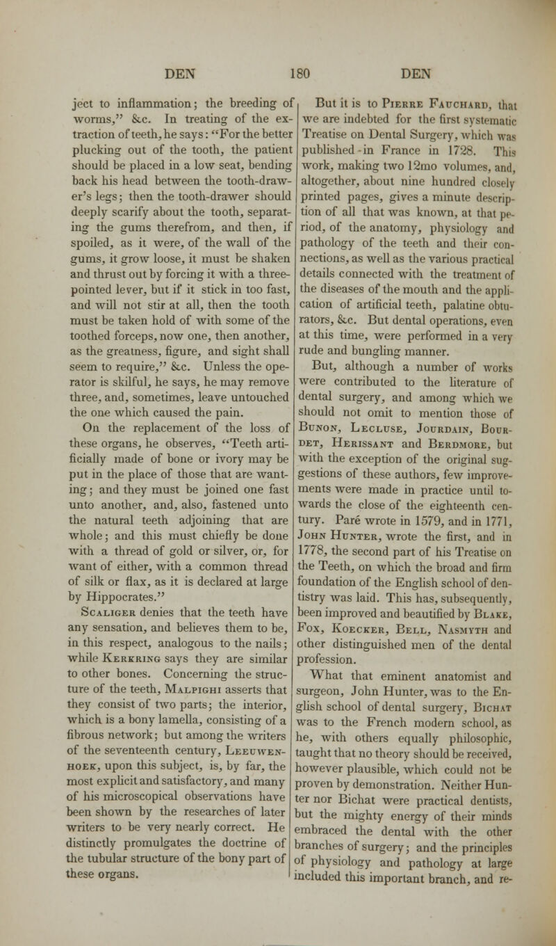 ject to inflammation; the breeding of worms, &c. In treating of the ex- traction of teeth, he says: For the better plucking out of the tooth, the patient should be placed in a low seat, bending back his head between the tooth-draw- er's legs; then the tooth-drawer should deeply scarify about the tooth, separat- ing the gums therefrom, and then, if spoiled, as it were, of the wall of the gums, it grow loose, it must be shaken and thrust out by forcing it with a three- pointed lever, but if it stick in too fast, and will not stir at all, then the tooth must be taken hold of with some of the toothed forceps, now one, then another, as the greatness, figure, and sight shall seem to require, &,c. Unless the ope- rator is skilful, he says, he may remove three, and, sometimes, leave untouched the one which caused the pain. On the replacement of the loss of these organs, he observes, Teeth arti- ficially made of bone or ivory may be put in the place of those that are want- ing ; and they must be joined one fast unto another, and, also, fastened unto the natural teeth adjoining that are whole; and this must chiefly be done with a thread of gold or silver, or, for want of either, with a common thread of silk or flax, as it is declared at large by Hippocrates. ScALiGKR denies that the teeth have any sensation, and believes them to be, in this respect, analogous to the nails; while Kerkring says they are similar to other bones. Concerning the struc- ture of the teeth, Malpighi asserts that they consist of two parts; the interior, which is a bony lamella, consisting of a fibrous network; but among the writers of the seventeenth century, Leeuwen- HOEK, upon this subject, is, by far, the most expUcit and satisfactory, and many of his microscopical observations have been shown by the researches of later writers to be very nearly correct. He distinctly promulgates the doctrine of the tubular structure of the bony part of these organs. But it is to Pierre Fauchard, that we are indebted for the first systematic Treatise on Dental Surgery, which was published in France in 1728. This work, making two 12mo volumes, and, altogether, about nine hundred closely printed pages, gives a minute descrip- tion of all that was known, at that pe- riod, of the anatomy, physiology and pathology of the teeth and their con- nections, as well as the various practical details connected with the treatment of the diseases of the mouth and the appli- cation of artificial teeth, palatine obtu- rators, &c. But dental operations, even at this time, were performed in a very rude and bungling manner. But, although a number of works were contributed to the hterature of dental surgery, and among which we should not omit to mention those of BuNON, Lecluse, Jourdain, Bour- DET, Herissant and Berdmore, but with the exception of the original sug- gestions of these authors, few improve- ments were made in practice until to- wards the close of the eighteenth cen- tury. Pare wrote in 1579, and in 1771, John Hunter, wrote the first, and in 1778, the second part of his Treatise on the Teeth, on which the broad and firm foundation of the English school of den- tistry was laid. This has, subsequently, been improved and beautified by Blake, Fox, KoECKER, Bell, Nasmyth and other distinguished men of the dental profession. What that eminent anatomist and surgeon, John Hunter, was to the En- ghsh school of dental surgery, Bichat was to the French modern school, as he, with others equally philosophic, taught that no theory should be received, however plausible, which could not be proven by demonstration. Neither Hun- ter nor Bichat were practical dentists, but the mighty energy of their minds embraced the dental with the other branches of surgery; and the principles of physiology and pathology at large included this important branch, and re-