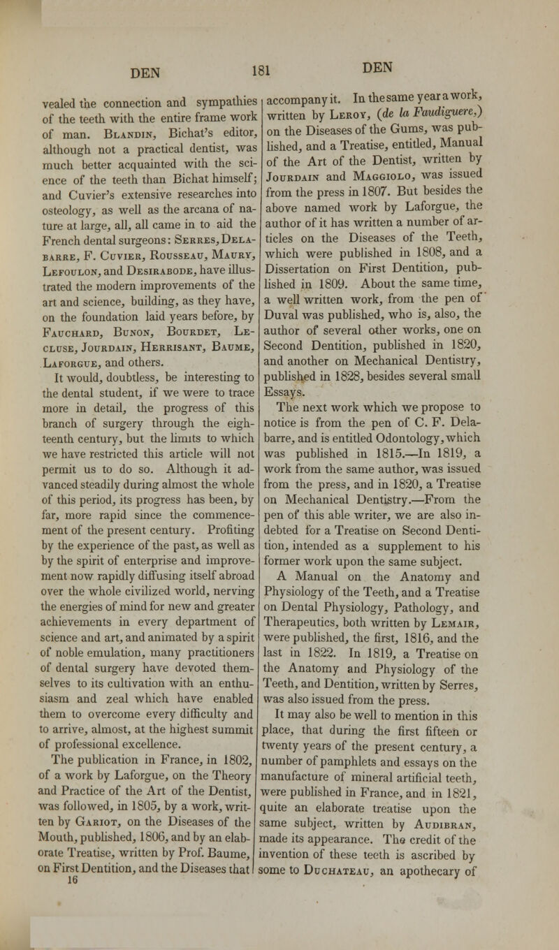 vealed the connection and sympathies of the teeth with the entire frame work of man. Blandin, Bichat's editor, ahhough not a practical dentist, was much better acquainted with the sci- ence of the teeth than Bichat himself; and Cuvier's extensive researches into osteology, as well as the arcana of na- ture at large, all, all came in to aid the French dental surgeons: Serres, Dela- BARRE, F. CUVIER, RoUSSEAU, MaURY, Lefoulon, and Desirabode, have illus- trated the modern improvements of the art and science, building, as they have, on the foundation laid years before, by Fauchard, Bunon, Bourdet, Le- CLUSE, JOURDAIN, HeRRISANT, BaUME, Laforgue, and others. It would, doubtless, be interesting to the dental student, if we were to trace more in detaU, the progress of this branch of surgery through the eigh- teenth century, but the hmits to which we have restricted this article will not permit us to do so. Although it ad- vanced steadily during almost the whole of this period, its progress has been, by far, more rapid since the commence- ment of the present century. Profiting by the experience of the past, as well as by the spirit of enterprise and improve- ment now rapidly diffusing itself abroad over the whole civilized world, nerving the energies of mind for new and greater achievements in every department of science and art, and animated by a spirit of noble emulation, many practitioners of dental surgery have devoted them- selves to its cultivation with an enthu- siasm and zeal which have enabled them to overcome every difficulty and to arrive, almost, at the highest summit of professional excellence. The pubhcation in France, in 1802, of a work by Laforgue, on the Theory and Practice of the Art of the Dentist, was followed, in 1805, by a work, writ- accompany it. In the same year a work, written by Lerov, (de Ui Faudiguere,) on the Diseases of the Gums, was pub- lished, and a Treatise, entitled. Manual of the Art of the Dentist, written by JouRDAiN and Maggiolo, was issued from the press in 1807. But besides the above named work by Laforgue, the author of it has written a number of ar- ticles on the Diseases of the Teeth, which were published in 1808, and a Dissertation on First Dentition, pub- lished in 1809. About the same time, a well written work, from the pen of Duval was pubhshed, who is, also, the author of several other works, one on Second Dentition, pubhshed in 1820, and another on Mechanical Dentistry, published in 1828, besides several small Essays. The next work which we propose to notice is from the pen of C. F. Dela- barre, and is entitled Odontology, which was published in 1815.—In 1819, a work from the same author, was issued from the press, and in 1820, a Treatise on Mechanical Dentistry.—From the pen of this able writer, we are also in- debted for a Treatise on Second Denti- tion, intended as a supplement to his former work upon the same subject. A Manual on the Anatomy and Physiology of the Teeth, and a Treatise on Dental Physiology, Pathology, and Therapeutics, both written by Lemair, were published, the first, 1816, and the last in 1822. In 1819, a Treatise on the Anatomy and Physiology of the Teeth, and Dentition, written by Serres, was also issued from the press. It may also be well to mention in this place, that during the first fifteen or t\venty years of the present century, a number of pamphlets and essays on the manufacture of mineral artificial teeth, were published in France, and in 1821, quite an elaborate treatise upon the ten by Gariot, on the Diseases of the same subject, written by Audibran, Mouth, pubhshed, 1806, and by an elab- made its appearance. The credit of the orate Treatise, written by Prof. Baume, invention of these teeth is ascribed by on First Dentition, and the Diseases that I some to Ddchateau, an apothecary of