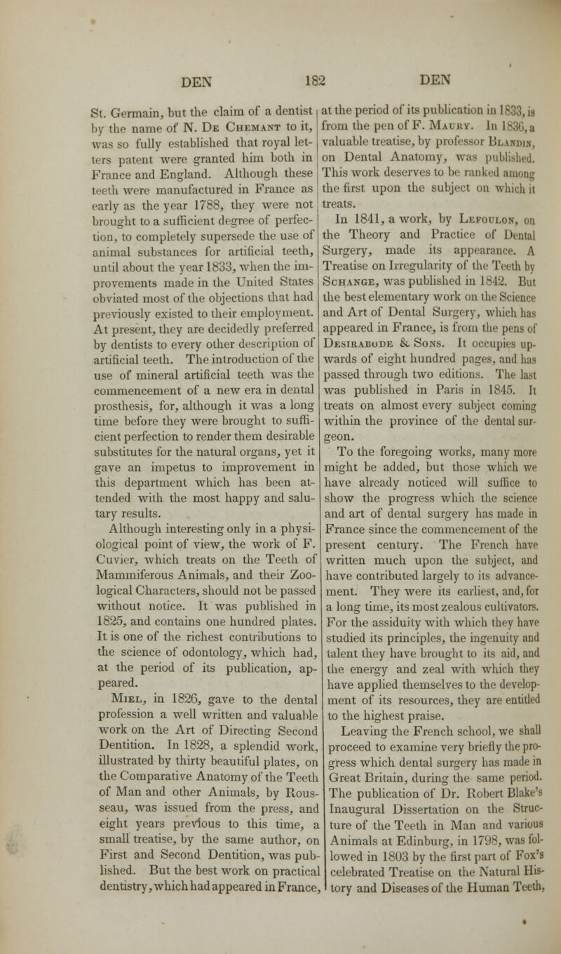 St. Germain, but the claim of a dentist by the name of N. De Chemant to it, was so fully established that royal let- ters patent were granted him both in France and England. Although these teeth Avere manufactured in France as early as the year 1788, they were not brought to a sufficient degree of perfec- tion, to completely supersede the use of animal substances for artificial teeth, until about the year 1833, when the im- provements made in the United States obviated most of the objections that had previously existed to their employment. At present, they are decidedly preferred by dentists to every other description of artificial teeth. The introduction of the use of mineral artificial teeth was the commencement of a new era in dental prosthesis, for, although it Avas a long time before they were brought to suffi- cient perfection to render them desirable substitutes for the natural organs, yet it gave an impetus to improvement in this department which has been at- tended with the most happy and salu- tary results. Although interesting only in a physi- ological point of view, the work of F. Cuvier, Avhich treats on the Teeth of Mammiferous Animals, and their Zoo- logical Characters, should not be passed without notice. It was pubUshed in 1825, and contains one hundred plates. It is one of the richest contributions to the science of odontology, which had, at the period of its publication, ap- peared. MiEL, in 1826, gave to the dental profession a well Avritten and valuable work on the Art of Directing Second Dentition. In 1828, a splendid work, illustrated by thirty beautiful plates, on the Comparative Anatomy of the Teeth of Man and other Animals, by Rous- seau, was issued from the press, and eight years previous to this time, a small treatise, by the same author, on First and Second Dentition, was pub- lished. But the best work on practical dentistry, which had appeared in France, at the period of its publication in 1833, is from the pen of F. Maury. In 183G, a valuable treatise, by professor BLArrniN, on Dental Anatomy, was published. This work deserves to be ranked among the first upon the subject on which it treats. In 1841, a work, by Lefoulon, on the Theory and Practice of Dental Surgery, made its appearance. A Treatise on Irregularity of the Teeth by ScHANGE, was published in 1842. But the best elementary work on the Science and Art of Dental Surgery, Avhich has appeared in France, is from the pens of Desirabode &, SojNS. It occupies up- wards of eight hundred pages, and has passed through two editions. The last was pubUshed in Paris in 1845. It treats on almost every subject coming within the province of the dental sur- geon. To the foregoing works, many more might be added, but those which we have already noticed will suffice to show the progress which the science and art of dental surgery has made in France since the commencement of the present century. The French have written much upon the subject, and have contributed largely to its advance- ment. They were its earliest, and, for a long time, its most zealous cultivators. For the assiduity with which they have studied its principles, the ingenuity and talent they have brought to its aid, and the energy and zeal with which they have applied themselves to the develop- ment of its resources, they are entitled to the highest praise. Leaving the French school, we shall proceed to examine very briefly the pro- gress which dental surgery has made in Great Britain, during the same period. The publication of Dr. Robert Blake's Inaugural Dissertation on the Struc- ture of the Teeth in Man and various Animals at Edinburg, in 1798, was fol- lowed in 1803 by the first part of Fox's celebrated Treatise on the Natural His- tory and Diseases of the Human Teeth,