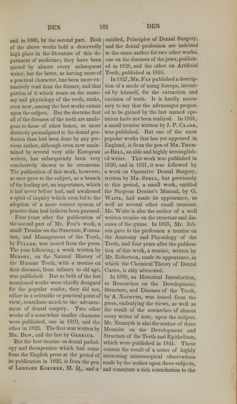 and in 1806, by the second part. Both of the above works hold a deservedly high place in the literature of this de- partment of medicine; they have been quoted by almost every subsequent writer, but the latter, as having more of a practical character, has been more ex- tensively read than the former, and that portion of it which treats on the anato- my and physiology of the teeth, ranks, even now, among the best works extant upon the subject. But the doctrine that all of the diseases of the teeth are analo- gous to those of other bones, as more distinctly promulgated to the dental pro- fession than had been done by any pre- vious author, although even now main- tained by several very able European writers, has subsequently been very conclusively shown to be erroneous. The publication of this work, however, at once gave to the subject, as a branch of the healing art, an importance, which it had never before had, and awakened a spirit of inquiry which soon led to the adoption of a more correct system of practice than had hitherto been pursued Four years after the publication of the second part of Mr. Fox's work, a small Treatise on the Structure, Forma- tion, and Management of the Teeth, by Fuller, was issued from the press. The year following, a work Avritten by Murphy, on the Natural History of the Human Teeth, with a treatise on their diseases, from infancy to old age, was published. But as both of the last mentioned works were chiefly designed for the popular reader, they did not, either in a scientific or practical point of view, contribute much to the advance- ment of dental surgery. Tavo other works of a somewhat similar character were pubhshed, one in 1819, and the other in 1823. The first was written by Mr. Bew, and the last by Gerbaux. But the best treatise on dental pathol- ogy and therapeutics which had come from the English press at the period of its publication in 1826, is from the pen of Leonard Koecker, M. D., and is entitled. Principles of Dental Surgery, and the dental profession are indebted to the same author for two other works, one on the diseases of the jaws, publish- ed in 1828, and the other on Artificial Teeth, published in 1835. In 1827, Mr. Fay published a descrip- tion of a mode of using forceps, invent- ed by himself, for the extraction and excision of teeth. It is hardly neces- sary to say that the advantages propos- ed to be gained by the last named ope- ration have not been realized. In 1831, a small treatise written by J. P. Clark, was published. But one of the most popular works that has yet appeared in England, is from the pen of Mr. Thom- as Bell, an able and highly accomplish- ed writer. This work was published in 1830, and in 1831, it was followed by a work on Operative Dental Surgery, written by Mr. Snell, but previously to this period, a small work, entitled the Surgeon Dentist's Manual, by G. Waite, had made its appearance, as well as several other small treatises. Mr. Waite is also the author of a well written treatise on the structure and dis- eases of the gums. In 1835, Mr. Job- son gave to the profession a treatise on the Anatomy and Physiology of the Teeth, and four years after the publica- tion of this work, a treatise, written by Mr. Robertson, made its appearance, in which the Chemical Theory of Dental Caries, is ably advocated. In 1839, an Historical Introduction, to Researches on the Development, Structure, and Diseases of the Teeth, by A, Nasmyth, was issued from the press, embodying the views, as well as the result of the researches of almost every writer of note, upon the subject. Mr. Nasmyth is also the author of three Memoirs on the Development and Structure of the Teeth and Epithelium, which were published in 1841. These contain the result of a series of highly interesting microscopical observations made by the author upon these subjects, and constitute a rich contribution to the