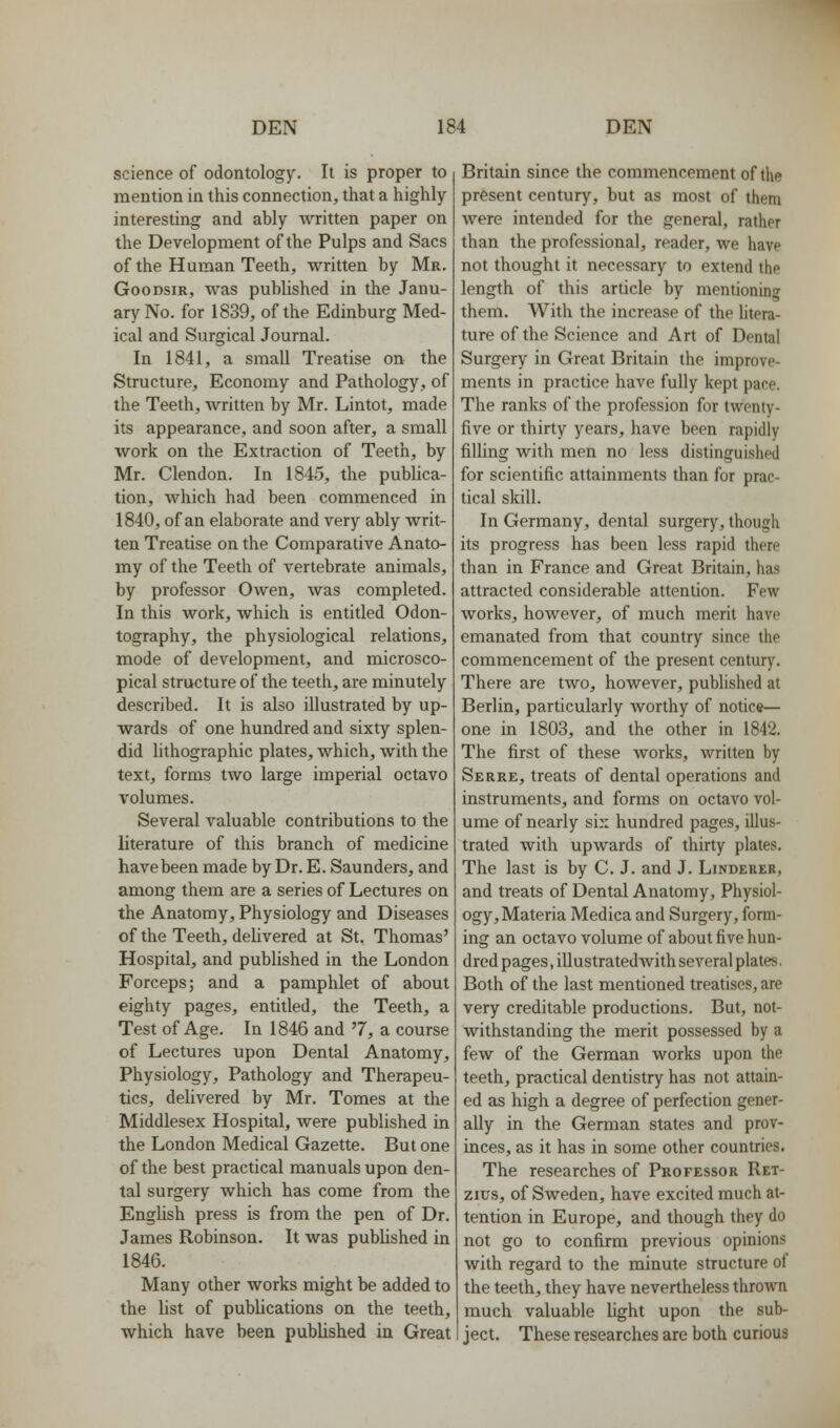 science of odontology. It is proper to mention in this connection, that a highly interesting and ably Avritten paper on the Development of the Pulps and Sacs of the Human Teeth, written by Mr. GooDsiR, was published in the Janu- ary No. for 1839, of the Edinburg Med- ical and Surgical Journal. In 1841, a small Treatise on the Structure, Economy and Pathology, of the Teeth, written by Mr. Lintot, made its appearance, and soon after, a small work on the Extraction of Teeth, by Mr. Clendon. In 1845, the publica- tion, which had been commenced in 1840, of an elaborate and very ably writ- ten Treatise on the Comparative Anato- my of the Teeth of vertebrate animals, by professor Owen, was completed. In this work, which is entitled Odon- tography, the physiological relations, mode of development, and microsco- pical structure of the teeth, are minutely described. It is also illustrated by up- wards of one hundred and sixty splen- did lithographic plates, which, with the text, forms two large imperial octavo volumes. Several valuable contributions to the literature of this branch of medicine have been made by Dr. E. Saunders, and among them are a series of Lectures on the Anatomy, Physiology and Diseases of the Teeth, delivered at St. Thomas' Hospital, and published in the London Forceps; and a pamphlet of about eighty pages, entitled, the Teeth, a Test of Age. In 1846 and '7, a course of Lectures upon Dental Anatomy, Physiology, Pathology and Therapeu- tics, delivered by Mr. Tomes at the Middlesex Hospital, were published in the London Medical Gazette. But one of the best practical manuals upon den- tal surgery which has come from the English press is from the pen of Dr. James Robinson. It was published in 1846. Many other works might be added to the hst of publications on the teeth, which have been published in Great Britain since the commencement of the present century, but as most of them were intended for the general, rather than the professional, reader, we have not thought it necessary to extend the length of this article by mentioning them. With the increase of the Utera- ture of the Science and Art of Dental Surgery in Great Britain the improve- ments in practice have fully kept pane. The ranks of the profession for twenty- five or thirty years, have been rapidly filling with men no less distinguished for scientific attainments than for prac- tical skill. In Germany, dental surgery, though its progress has been less rapid there than in France and Great Britain, has attracted considerable attention. Few works, however, of much merit have emanated from that country since the commencement of the present century. There are two, however, published at Berlin, particularly Avorthy of notice— one in 1803, and the other in 1842. The first of these works, written by Serre, treats of dental operations and instruments, and forms on octavo vol- ume of nearly six hundred pages, illus- trated with upwards of thirty plates. The last is by C. J. and J. Linderer, and treats of Dental Anatomy, Physiol- ogy, Materia Medica and Surgery, form- ing an octavo volume of about five hun- dred pages, illustratedAvith several plates. Both of the last mentioned treatises, are very creditable productions. But, not- withstanding the merit possessed by a few of the German works upon the teeth, practical dentistry has not attain- ed as high a degree of perfection gener- ally in the German states and prov- inces, as it has in some other countries. The researches of Professor Ret- zius, of Sweden, have excited much at- tention in Europe, and though they do not go to confirm previous opinions with regard to the minute structure of the teeth, they have nevertheless thrown much valuable light upon the sub- ject. These researches are both curious