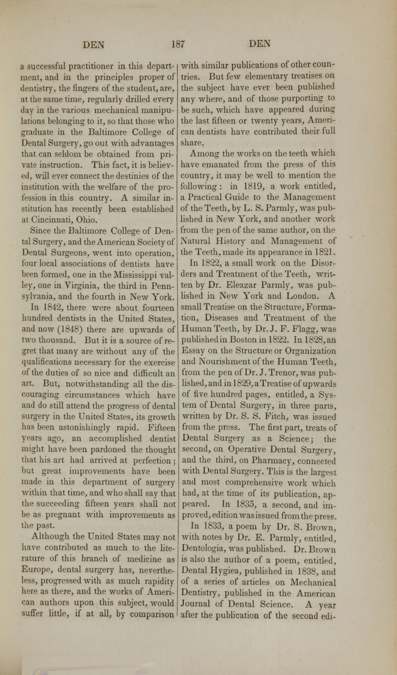 a successful practitioner in this depart- ment, and in the principles proper of dentistry, the fingers of the student, are, at the same time, regularly drilled every day in the various mechanical manipu- lations belonging to it, so that those who graduate in the Baltimore College of Dental Surgery, go out with advantages that can seldom be obtained from pri- vate instruction. This fact, it is believ- ed, will ever connect the destinies of the institution with the welfare of the pro- fession in this country. A similar in- stitution has recently been established at Cincinnati, Ohio. Since the Baltimore College of Den- tal Surgery, and the American Society of Dental Surgeons, went into operation, four local associations of dentists have been formed, one in the Mississippi val- ley, one in Virginia, the third in Penn- sylvania, and the fourth in New York. In 1842, there were about fourteen hundred dentists in the United States, and now (1848) there are upwards of two thousand. But it is a source of re- gret that many are without any of the quahfications necessary for the exercise of the duties of so nice and difficult an art. But, notwithstanding all the dis- couraging circumstances which have and do still attend the progress of dental surgery in the United States, its growth has been astonishingly rapid. Fifteen years ago, an accomplished dentist might have been pardoned the thought that his art had arrived at perfection ; but great improvements have been made in this department of surgery within that time, and who shall say that the succeeding fifteen years shall not be as pregnant with improvements as the past. Although the United States may not have contributed as much to the hte- rature of this branch of medicine as Europe, dental surgery has, neverthe- less, progressed Avith as much rapidity here as there, and the works of Ameri- can authors upon this subject, would suffer little, if at all, by comparison with similar pubhcations of other coun- tries. But few elementary treatises on the subject have ever been published any where, and of those purporting to be such, which have appeared during the last fifteen or twenty years, Ameri- can dentists have contributed their full share. Among the works on the teeth which have emanated from the press of this country, it may be well to mention the following: in 1819, a work entitled, a Practical Guide to the Management of the Teeth, by L. S. Parmly, was pub- lished in New York, and another work from the pen of the same author, on the Natural History and Management of the Teeth, made its appearance in 1821. In 1822, a small work on the Disor- ders and Treatment of the Teeth, writ- ten by Dr. Eleazar Parmly, was pub- hshed in New York and London. A small Treatise on the Structure, Forma- tion, Diseases and Treatment of the Human Teeth, by Dr. J. F. Flagg, was published in Boston in 1822. In 1828, an Essay on the Structure or Organization and Nourishment of the Human Teeth, from the pen of Dr. J. Trenor, was pub- lished, and in 1829, a Treatise of upwards of five hundred pages, entitled, a Sys- tem of Dental Surgery, in three parts, written by Dr. S. S. Fitch, was issued from the press. The first part, treats of Dental Surgery as a Science; the second, on Operative Dental Surgery, and the third, on Pharmacy, connected with Dental Surgery. This is the largest and most comprehensive work which had, at the time of its publication, ap- peared. In 1835, a second, and im- proved, edition was issued from the press. In 1833, a poem by Dr. S. Brown, with notes by Dr. E. Parmly, entitled, Dentologia, was published. Dr. Brown is also the author of a poem, entitled. Dental Hygiea, pubhshed in 1838, and of a series of articles on Mechanical Dentistry, published in the American Journal of Dental Science. A year after the publication of the second edi-