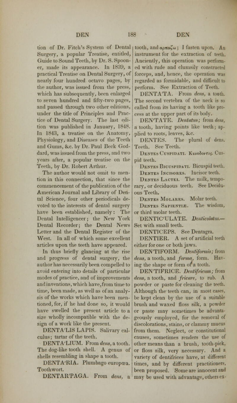 tion of Dr. Fitch's System of Dental Surgery, a popular Treatise, entitled. Guide to Sound Teeth, by Dr. S. Spoon- er, made its appearance. In 1839, a practical Treatise on Dental Surgery, of nearly four hundred octavo pages, by the author, was issued from the press, which has subsequently, been enlarged to seven hundred and fifty-two pages, and passed through two other editions, under the title of Principles and Prac- tice of Dental Surgery. The last edi- tion Avas published in January, 1848. In 184-3, a treatise on the Anatomy, Physiology, and Diseases of the Teeth and Gums, &,c. by Dr. Paul Beck God- dard, was issued from the press, and two years after, a popular treatise on the Teeth, by Dr. Robert Arthur. The author would not omit to men- tion in this connection, that since the commencement of the publication of the American Journal and Library of Den- tal Science, four other periodicals de- voted to the interests of dental surgery have been established, namely: The Dental Intelligencer; the New York Dental Recorder; the Dental News Letter and the Dental Register of the West. In all of which some excellent articles upon the teeth have appeared. In thus briefly glancing at the rise and progress of dental surgery, the author has necessarily been compelled to avoid entering into details of particular modes of practice, and of improvements and inventions, which have,from time to lime, been made, as well as of an analy- sis of the works which have been men- tioned, for, if he had done so, it would have swelled the present article to a size wholly incompatible with the de- sign of a work like the present. DENTA'LIS LAPIS. Salivary cal- culus; tartar of the teeth. DENTA'LIUM. From dens, a tooth. The dog-Uke tooth shell. A genus of shells resembling in shape a tooth. DENTA'RIA. Plumbago europcea. Toothwort. DENTAR'PAGA. From dms, a tooth, and aprta^u; I fasten upon. An instrument for the extraction of teeth. Anciently, this operation was perform- ed with rude and clumsily construcl!>d forceps, and, hence, the operation was regarded as formidable, and difficult to perform. See Extraction of Teeth. DENTA'TA. From dens, a tooth. The second vertebra of the neck is so called from its having a tooth like pro- cess at the upper part of its body. DEN'TATE. Dentatvs; irom dem, a tooth, having points like teeth; ap- plied to roots, leaves, &.c. DENTES. The plural of dens. Teeth. See Teeth. Dentes CuspiDATi. Ki!io5ovTf J. Cus- pid teeth. Dentes Bicuspidati. Bicuspid teeth. Dentes Incisores. Incisor teeth. Dentes Lactei. The milk, tempo- rary, or deciduous teeth. See Decidu- ous Teeth. Dentes Molares. Molar teeth. Dentes Sapientije. The wisdom, or third molar teeth. DENTICULATE. Dcnticulaliis.— Set with small teeth. DENTICEPS. See Dentagra. DENTIER. A set of artificial teeth either for one or both jaws. DENTIFORM. Dentifonnis; from dens, a tooth, and forma, form. Hav- ing the shape or form or a tooth. DENTIFRICE. Dentifncum; from dens, a tooth, and fricure, to rub. A powder or paste for cleaning the teeth. Although the teeth can, in most cases, be kept clean by the use of a suitable brush and waxed floss silk, a powder or paste may sometimes be advanta- geously employed, for the removal of discolorations, stains, or clammy mucus from them. Neglect, or constitutional causes, sometimes renders the use of other means than a brush, tooth-pick, or floss silk, very necessary. And a variety of dentifrices have, at different times, and by diff'erent practitioners, been proposed. Some are innocent and may be used with advantage, others ex-