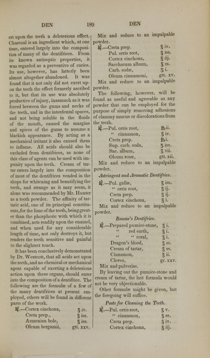 ert upon the teeth a deleterious effect. Charcoal is an ingredient which, at one time, entered largely into the composi- tion of many of the dentifrices. From its known antiseptic properties, it was regarded as a preventive of caries. Its use, however, has latterly been almost altogether abandoned. It was found that it not only did not exert up- on the teeth the effect formerly ascribed to it, but that its use was absolutely productive of injury, inasmuch as it was forced between the gums and necks of the teeth, and in the interdental spaces, and not being soluble in the fluids of the mouth, caused the margins and apices of the gums to assume a blackish appearance. By acting as a mechanical irritant it also caused them to inflame. All acids should also be excluded from dentifrices, as none of this class of agents can be used with im- punity upon the teeth. Cream of tar- tar enters largely into the composition of most of the dentifrices vended in the shops for whitening and beautifying the teeth, and strange as it may seem, it alone was recommended by Mr. Hunter as a tooth powder. The affinity of tar- taric acid, one of its principal constitu- ents, for the Ume of the teeth, being great- er than the phosphoric with which it is combined, acts readily upon the enamel, and when used for any considerable length of time, not only destroys it, but renders the teeth sensitive and painful to the slightest touch. It has been conclusively demonstrated by Dr. Westcott, that all acids act upon the teeth, and no chemical or mechanical agent capable of exerting a deleterious action upon these organs, should enter into the composition of a dentifrice. The following are the formulae of a few of the many dentifrices at present em- ployed, others will be found in different parts of the work. ^.—Cortex cinchona, § iv, Creta prep., § iss. Armenian bole, | iss. Oleum bergaraii, gtt. xxv. §iv. § iss. §iij- §ss. 5i- gtt. XV. Mix and reduce to an impalpable powder. T^.—Creta prep. Pul. orris root. Cortex cinchona, Saccharum album, Carb. sodae. Oleum cinnamoni. Mix and reduce to an impalpable powder. The following, however, will be found as useful and agreeable as any powder that can be employed for the purpose of simply removing adhesions of clammy mucus or discolorations from the teeth. I^.—Pul. orris root,  cinnamon, Creta prep. Sup. carb. soda. Sac. album, Oleum rosae. Mix and reduce to an impalpable powder. Astringent and Aromatic Dentifrice. I^.—Pul. gaUae,  orris root, Creta prep. Cortex cinchona. Mix and reduce to an impalpable powder. Bawme's Dentifrice. ^.—Prepared pumice-stone,  red earth,   coral. Dragon's blood. Cream of tartar. Cinnamon, Cloves, Mix and pulverise. By leaving out the pumice-stone and cream of tartar, the last formula would not be very objectionable. Other formulas might be given, but the foregoing will suffice. Paste for Cleaning the Teeth. ^.—Pul. orris root, § v.  cinnamon, § ss. Creta prep. § iv. Cortex cinchona, § iij. Ibii. §iv. Ibi. 5 iss. S vii. gtt. xii. :SS. §i- §ss. §ss. gr. xxv.