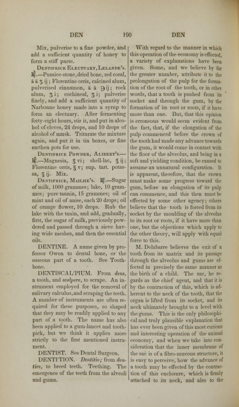 MiXj pulverise to a fine powder, and add a sufficient quantity of honey to form a stiff paste. Dentifrice Electuary, Lelande's. I^.—Pumice-stone, dried bone, red coral, a a 5 ij ; Florentine orris, calcined alum, pulverised cinnamon, a a 9 ij; rock alum, 5i; cochineal, 5 i; pulverise finely, and add a sufficient quantity of Narbonne honey made into a syrup to form an electuary. After fermenting forty-eight hours, stir it, and put in alco- hol of cloves, 24 drops, and 10 drops of alcohol of musk. Triturate the mixture again, and put it in tin boxes, or fine earthen pots for use. Dentifrice Powder, Alibert's.— ^.—Magnesia, § vi; shell-lac, § ij; Florentine orris, § v; sup. tart, potas- sa, §ij. Mix. Dentifrice, Mailhe's. ]^.—Sugar of milk, 1000 grammes; lake, 10 gram- mes; pure tannin, 15 grammes; oil of mint and oil of anise, each 20 drops; oil of orange flower, 10 drops. Rub the lake with the tanin, and add, gradually, first, the sugar of milk, previously pow- dered and passed through a sieve hav- ing wide meshes, and then the essential oils. DENTINE. A name given by pro- fessor Owen to dental bone, or the osseous part of a tooth. See Tooth- bone. DENTISCAL'PIUM. From dens, a tooth, and scalpere, to scrape. An in- strument employed for the removal of salivary calculus, and scraping the teeth. A number of instruments are often re- quired for these purposes, so shaped that they may be readily appUed to any part of a tooth. The name has also been apphed to a gum-lancet and tooth- pick, but we think it applies more strictly to the first mentioned instru- ment. DENTIST. See Dental Surgeon. DENTITION. Dentitio; from den- tire, to breed teeth. Teething. The emergence of the teeth from the alveoli and gums. With regard to the manner in which this operation of the economy is eff'ected, a variety of explanations have been given. Some, and we believe by far the greater number, attribute it to the prolongation of the pulp for the forma- tion of the root of the tooth, or in other words, that a tooth is pushed from its socket and through the gum, by the formation of its root or roots, if it have more than one. But, that this opinion is erroneous would seem evident from the fact, that, if the elongation of the pulp commenced before the crown of the tooth had made any advance towards the gum, it would come in contact with the floor of the alveolus, and being in a soft and yielding condition, be caused to assume an unnatural configuration. It is apparent, therefore, that the crown must make some progress toward the gum, before an elongation of its pulp can commence, and this then must be effected by some other agency; others believe that the tooth is forced from its socket by the moulding of the alveolus to its root or roots, if it have more than one, but the objections which apply to the other theory, will apply with equal force to this. M. Delabarre believes the exit of a tooth from its matrix and its passage through the alveolus and gums are ef- fected in precisely the same manner as the birth of a child. The sac, he re- gards as the chief agent, and that it is by the contraction of this, which is ad- herent to the neck of the tooth, that the organ is lifted from its socket, and its neck ultimately brought to a level with the gums. This is the only philosophi- cal and truly plausible explanation that has ever been given of this most curious and interesting operation of the animal economy, and when we take into con- sideration that the inner membrane of the sac is of a fibro-mucous structure, it is easy to perceive, how the advance of a tooth may be effected by the contrac- tion of this enclosure, which is firmly attached to its neck, and also to the