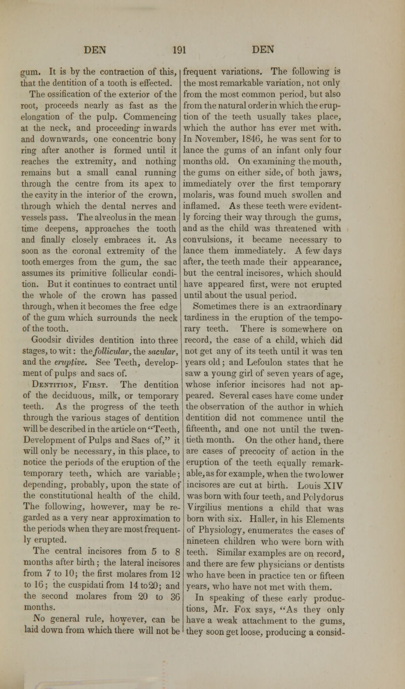 gum. It is by the contraction of this, that the dentition of a tooth is effected. The ossification of the exterior of the root, proceeds nearly as fast as the elongation of the pulp. Commencing at the neck, and proceeding- inwards and downwards, one concentric bony ring after another is formed until it reaches the extremity, and nothing remains but a small canal running through the centre from its apex to the cavity in the interior of the crown, through which the dental nerves and vessels pass. The alveolus in the mean time deepens, approaches the tooth and finally closely embraces it. As soon as the coronal extremity of the tooth emerges from the gum, the sac assumes its primitive folUcular condi- tion. But it continues to contract until the whole of the crown has passed through, when it becomes the free edge of the gum which surrounds the neck of the tooth. Goodsir divides dentition into three stages, to wit: the follicular, the sacular, and the eruptive. See Teeth, develop- ment of pulps and sacs of. Dentition, First. The dentition of the deciduous, milk, or temporary teeth. As the progress of the teeth through the various stages of dentition will be described in the article on Teeth, Development of Pulps and Sacs of, it will only be necessary, in this place, to notice the periods of the eruption of the temporary teeth, which are variable; depending, probably, upon the state of the constitutional health of the chUd. The following, however, may be re- garded as a very near approximation to the periods when they are most frequent- ly erupted. The central incisores from 5 to 8 months after birth; the lateral incisores from 7 to 10; the first molares from 12 to 16; the cuspidati from 14to20; and the second molares from 20 to 36 months. No general rule, however, can be laid down from which there will not be frequent variations. The following is the most remarkable variation, not only from the most common period, but also from the natural order in which the erup- tion of the teeth usually takes place, which the author has ever met with. In November, 1846, he was sent for to lance the gums of an infant only four months old. On examining the mouth, the gums on either side, of both jaws, immediately over the first temporary molaris, was found much swollen and inflamed. As these teeth were evident- ly forcing their way through the gums, and as the child Avas threatened with convulsions, it became necessary to lance them immediately. A few days after, the teeth made their appearance, but the central incisores, which should have appeared first, were not erupted until about the usual period. Sometimes there is an extraordinary tardiness in the eruption of the tempo- rary teeth. There is somewhere on record, the case of a child, which did not get any of its teeth until it was ten years old; and Lefoulon states that he saw a young girl of seven years of age, whose inferior incisores had not ap- peared. Several cases have come under the observation of the author in which dentition did not commence until the fifteenth, and one not until the twen- tieth month. On the other hand, there are cases of precocity of action in the eruption of the teeth equally remark- able, as for example, when the two lower incisores are cut at birth. Louis XIV was born with four teeth, and Pcilydorus VirgiUus mentions a child that was born with six. Haller, in his Elements of Physiology, enumerates the cases of nineteen children who were born with teeth. Similar examples are on record, and there are few physicians or dentists who have been in practice ten or fifteen years, who have not met with them. In speaking of these early produc- tions, Mr. Fox says, As they only have a weak attachment to the gums, they soon get loose, producing a consid-