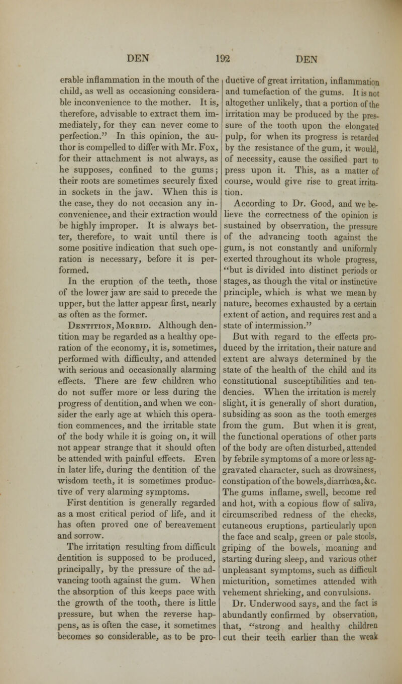 erable inflammation in the mouth of the child, as well as occasioning considera- ble inconvenience to the mother. It is, therefore, advisable to extract them im- mediately, for they can never come to perfection. In this opinion, the au- thor is compelled to differ with Mr. Fox, for their attachment is not always, as he supposes, confined to the gums; their roots are sometimes securely fixed in sockets in the jaw. When this is the case, they do not occasion any in- convenience, and their extraction would be highly improper. It is always bet- ter, therefore, to wait until there is some positive indication that such ope- ration is necessary, before it is per- formed. In the eruption of the teeth, those of the lower jaw are said to precede the upper, but the latter appear first, nearly as often as the former. Dentition, Morbid. Although den- tition may be regarded as a healthy ope- ration of the economy, it is, sometimes, performed with diflBiculty, and attended with serious and occasionally alarming effects. There are few children who do not suffer more or less during the progress of dentition, and when we con- sider the early age at which this opera- tion commences, and the irritable state of the body Avhile it is going on, it will not appear strange that it should often be attended with painful effects. Even in later life, during the dentition of the wisdom teeth, it is sometimes produc- tive of very alarming symptoms. First dentition is generally regarded as a most critical period of life, and it has often proved one of bereavement and sorrow. The irritation resulting from difficult dentition is supposed to be produced, principally, by the pressure of the ad- vancing tooth against the gum. When the absorption of this keeps pace with the growth of the tooth, there is little pressure, but when the reverse hap- pens, as is often the case, it sometimes becomes so considerable, as to be pro- ductive of great irritation, inflammation and tumefaction of the gums. It is not altogether unlikely, that a portion of the irritation may be produced by the pres- sure of the tooth upon the elongated pulp, for when its progress is retarded by the resistance of the gum, it would, of necessity, cause the ossified part to press upon it. This, as a matter of course, would give rise to great irrita- tion. According to Dr. Good, and we be- lieve the correctness of the opinion is sustained by observation, the pressure of the advancing tooth against the gum, is not constantly and uniformly exerted throughout its whole progress, but is divided into distinct periods or stages, as though the vital or instinctive principle, which is what we mean by nature, becomes exhausted by a certain extent of action, and requires rest and a state of intermission. But with regard to the effects pro- duced by the irritation, their nature and extent are always determined by the state of the health of the child and its constitutional susceptibilities and ten- dencies. When the irritation is merely slight, it is generally of short duration, subsiding as soon as the tooth emerges from the gum. But when it is great, the functional operations of other parts of the body are often disturbed, attended by febrile symptoms of a more or less ag- gravated character, such as drowsiness, constipation of the bowels, diarrhoea, &c. The gums inflame, swell, become red and hot, with a copious flow of saUva, circumscribed redness of the checks, cutaneous eruptions, particularly upon the face and scalp, green or pale stools, griping of the bowels, moaning and starting during sleep, and various other unpleasant symptoms, such as difiicult micturition, sometimes attended with vehement shrieking, and convulsions. Dr. Underwood says, and the fact is abundantly confirmed by observation, that, strong and healthy children cut their teeth earlier than the weak