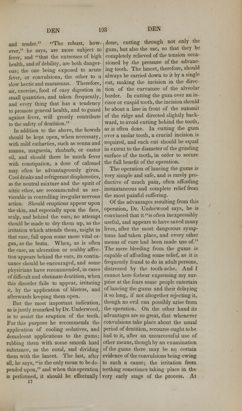 and tender. The robust, how- ever, he says, are more subject to fever, and that the extremes of high health, and of debility, are both danger- ous; the one being exposed to acute fever, or convulsions, the other to a slow hectic and marasmus. Therefore, air, exercise, food of easy digestion in small quantities, and taken frequently, and every thing that has a tendency to promote general health, and to guard against fever, will greatly contribute to the safety of dentition. In addition to the above, the bowels should be kept open, when necessary, with mUd cathartics, such as senna and manna, magnesia, rhubarb, or castor oil, and should there be much fever with constipation, a dose of calomel may often be advantageously given. Cool drinks and refrigerant diaphoretics, as the neutral mixture and the spirit of nitric ether, are recommended as ser- viceable in controlUng irregular nervous action. Should eruptions appear upon the skin, and especially upon the face, scalp, and behind the ears, no attempt should be made to dry them up, as the irritation which attends them, might in that case, fall upon some more vital or- gan, as the brain. When^ as is often the case, an ulceration or scabby affec- tion appears behind the ears, its contin- uance should be encouraged, and some physicians have recommended, in cases of difficuh and obstinate dentition, when this disorder fails to appear, irritating it, by the application of bUsters, and afterwards keeping them open. But the most important indication, as is justly remarked by Dr. Underwood, is to assist the eruption of the teeth. For this purpose he recommends the application of cooling sedatives, and demulcent applications to the gums; rubbing them with some smooth hard substance, as the coral, and dividing them with the lancet. The last, after all, he says, is the only mean to be de- pended upon, and when this operation is performed, it should be effectually n done, cutting through not only the gum, but also the sac, so that they be completely reUeved of the tension occa- sioned by the pressure of the advanc- ing tooth. The lancet, therefore, should always be carried down to it by a single cut, making the incision in the direc- tion of the curvature of the alveolar border. In cutting the gum over an in- cisor or cuspid tooth, the incision should be about a line in front of the summit of the ridge and directed slightly back- ward, to avoid cutting behind the tooth, as is often done. In cutting the gum over a molar tooth, a crucial incision is required, and each cut should be equal in extent to the diameter of the grinding surface of the tooth, in order to secure the full benefit of the operation. The operation of lancing the gums is very simple and safe, and is rarely pro- ductive of much pain, often affording instantaneous and complete relief from the most painful suffering. Of the advantages resulting from this operation. Dr. Underwood says, he is convinced that it is often inexpressibly useful, and appears to have saved many lives, after the most dangerous symp- toms had taken place, and every other means of cure had been made use of. The mere bleeding from the gums is capable of affording some relief, as it is frequently found to do in adult persons, distressed by the tooth-ache. And I cannot here forbear expressing my sur- prise at the fears some people entertain of lancing the gums and their delaying it so long, if not altogether rejecting it, though no evil can possibly arise from the operation. On the other hand its advantages are so great, that whenever convulsions take place about the usual period of dentition, recourse ought to be had to it, after an unsuccessful use of other means, though by an examination of the gums there may be no certain evidence of the convulsions being owing to such a cause; the irritation from teething sometimes taking place in the very early stage of the process. At