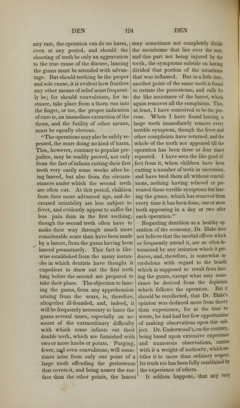 any rate, the operation can do no harm, even at any period, and should the shooting of teeth be only an aggravation to the true cause of the disease, lancing the gums must be attended with advan- tage. But should teething be the proper and sole cause, it is evident how fruitless any other means of relief must frequent- ly be; for should convulsions, for in- stance, take place from a thorn run into the finger, or toe, the proper indication of cure is, an immediate extraction of the thorn, and the futility of other means, must be equally obvious. The operations may also be safely re- peated, the scars doing no kind of harm. This, however, contrary to popular pre- judice, may be readily proved, not only from the fact of infants cutting their first teeth very easily some weeks after be- ing lanced, but also from the circum- stances under which the second teeth are often cut. At this period, children from their more advanced age, and de- creased irritability are less subject to fever, and evidently appear to suffer far less pain than in the first teething, though the second teeth often have to make their way through much more considerable scars than have been made by a lancet, from the gums having been lanced prematurely. This fact is like- wise estabhshed from the many instan- ces in which dentists have thought it expedient to draw out the first teeth long before the second are prepared to take their place. The objection to lanc- ing the gums, from any apprehension arising from the scars, is, therefore, altogether ill-founded, and, indeed, it will be frequently necessary to lance the gums several times, especially on ac- count of the extraordinary difficulty with which some infants cut their double teeth, which are furnished with two or more knobs or points. Purging, fever, ai^d even convulsions, will some- limes arise from only one point of a large tooth offending the periosteum that covers it, and being nearer the sur- face than the other points, the lancet may sometimes not completely divide the membrane that lies over the rest- and this part not being injured by the tooth, the symptoms subside on having divided that portion of the membrane that was inflamed. But in a little time, another point of the same tooth is found to irritate the periosteum, and calls for the like assistance of the lancet, which again removes all the complaints. This, at least, I have conceived to be the pro- cess. When I have found lancing a large tooth immediately remove every terrible symptom, though the fever and other complaints have returned, and the whole of the tooth not appeared till the operation has been three or four times repeated. I have seen the like good ef- fect from it, when children have been cutting a number of teeth in succession, and have bred them all without convul- sions, nothing having relieved or pre- vented these terrible symptoms but lanc- ing the gums, which has removed them every time it has been done, one or more teeth appearing in a day or two after each operation. Regarding dentition as a healthy op- eration of the economy, Dr. Blake does not believe that the morbid effects which so frequently attend it, are as often de- termined by any irrhation which it pro- duces, and, therefore, is somewhat in- credulous with regard to the benefit which is supposed to result from lanc- ing the gums, except Avhat may some- times be derived from the depletion which follows the operation. But it should be recollected, that Dr. Blake's opinion was deduced more from theory than experience, for at the time he wrote, he had had but few opporUinities of making observations upon this sub- ject. Dr. Underwood's,on the contrary, being based upon extensive experience and numerous observations, carries with it a weight of authority, which en- titles it to more than ordinary respect. Its truth 100 has been fully established by the experience of others. It seldom happens, that any very
