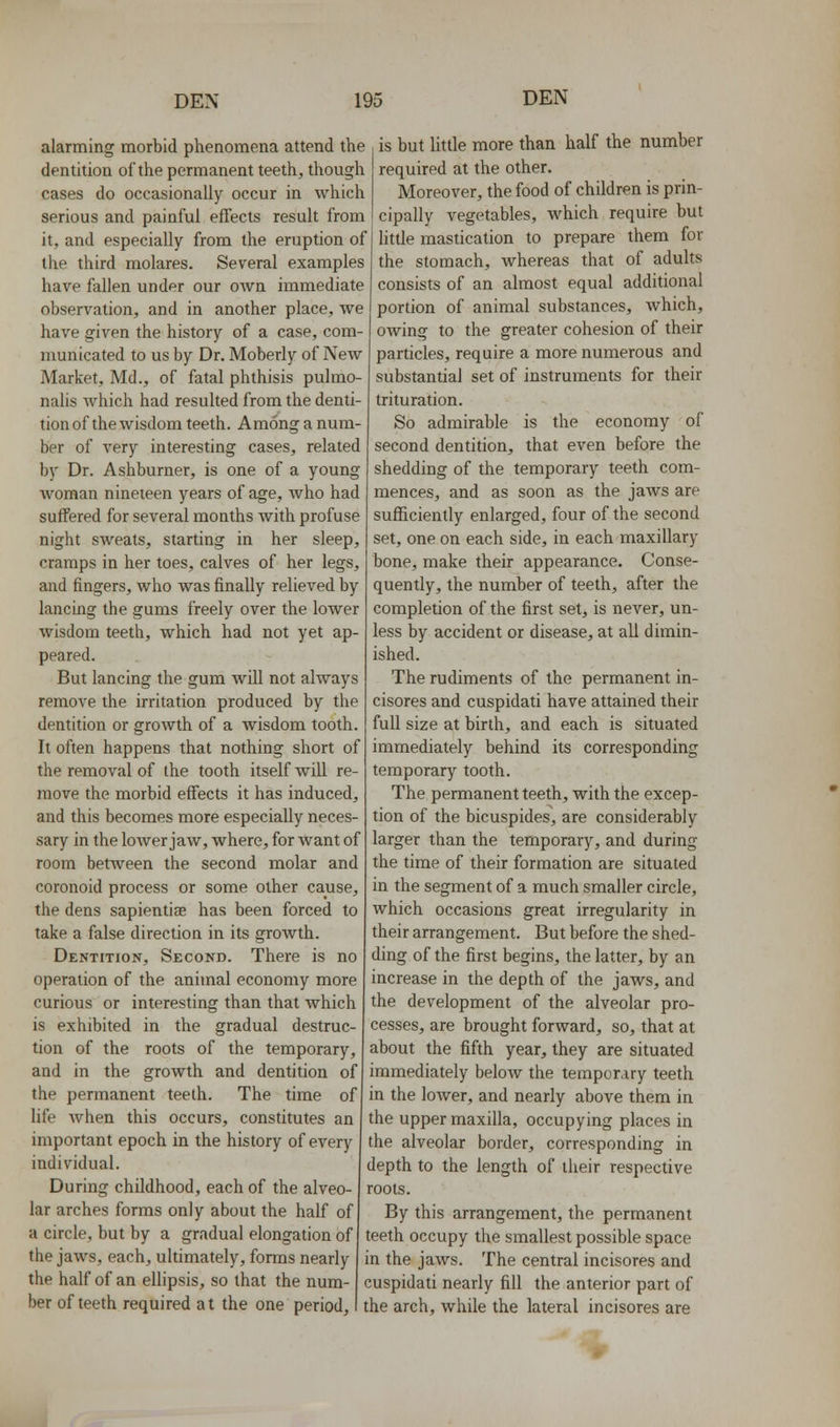 alarming morbid phenomena attend the | is but little more than half the number dentition of the permanent teeth, though required at the other. cases do occasionally occur in which serious and painful effects result from it, and especially from the eruption of the third molares. Several examples have fallen und^r our own immediate observation, and in another place, we have given the history of a case, com- municated to us by Dr. Moberly of New Market, Md., of fatal phthisis pulmo- nalis which had resulted from the denti- tion of the wisdom teeth. Among a num- ber of very interesting cases, related by Dr. Ashburner, is one of a young woman nineteen years of age, who had suffered for several months with profuse night sweats, starting in her sleep, cramps in her toes, calves of her legs, and fingers, who was finally relieved by lancing the gums freely over the lower wisdom teeth, which had not yet ap- peared. But lancing the gum will not always remove the irritation produced by the dentition or growth of a wisdom tooth. It often happens that nothing short of the removal of the tooth itself Avill re- move the morbid effects it has induced, and this becomes more especially neces- sary in the lower jaw, where, for want of room between the second molar and coronoid process or some other cause, the dens sapientiae has been forced to take a false direction in its growth. Dentition, Second. There is no operation of the animal economy more curious or interesting than that which is exhibited in the gradual destruc- tion of the roots of the temporary, and in the growth and dentition of the permanent teeth. The time of life when this occurs, constitutes an important epoch in the history of every individual. During childhood, each of the alveo- lar arches forms only about the half of a circle, but by a gradual elongation of the jaws, each, ultimately, forms nearly the half of an ellipsis, so that the num- ber of teeth required a t the one period. Moreover, the food of children is prin- cipally vegetables, which require but little mastication to prepare them for the stomach, whereas that of adults consists of an almost equal additional portion of animal substances, which, owing to the greater cohesion of their particles, require a more numerous and substantial set of instruments for their trituration. So admirable is the economy of second dentition, that even before the shedding of the temporary teeth com- mences, and as soon as the jaws are sufficiently enlarged, four of the second set, one on each side, in each maxillary bone, make their appearance. Conse- quently, the number of teeth, after the completion of the first set, is never, un- less by accident or disease, at all dimin- ished. The rudiments of the permanent in- cisores and cuspidati have attained their full size at birth, and each is situated immediately behind its corresponding temporary tooth. The permanent teeth, with the excep- tion of the bicuspides, are considerably larger than the temporary, and during the time of their formation are situated in the segment of a much smaller circle, which occasions great irregularity in their arrangement. But before the shed- ding of the first begins, the latter, by an increase in the depth of the jaws, and the development of the alveolar pro- cesses, are brought forward, so, that at about the fifth year, they are situated immediately below the temporary teeth in the loAver, and nearly above them in the upper maxilla, occupying places in the alveolar border, corresponding in depth to the length of their respective roots. By this arrangement, the permanent teeth occupy the smallest possible space in the jaws. The central incisores and cuspidati nearly fill the anterior part of the arch, while the lateral incisores are