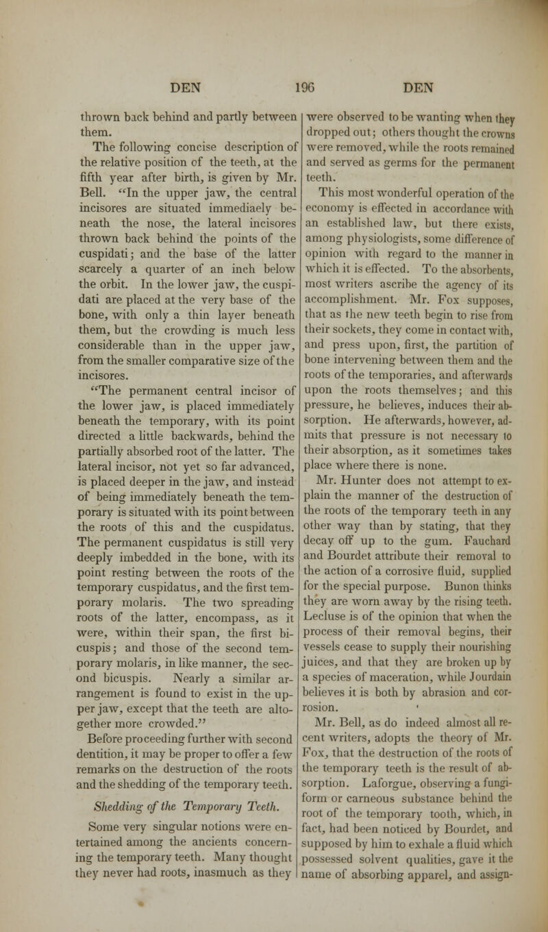 thrown back behind and partly between them. The following concise description of the relative position of the teeth, at the fifth year after birth, is given by Mr. Bell. ''In the upper jaw, the central incisores are situated immediaely be- neath the nose, the lateral incisores thrown back behind the points of the cuspidati; and the base of the latter scarcely a quarter of an inch below the orbit. In the lower jaw, the cuspi- dati are placed at the very base of the bone, with only a thin layer beneath them, but the crowding is much less considerable than in the upper jaw, from the smaller comparative size of the incisores. ''The permanent central incisor of the lower jaw, is placed immediately beneath the temporary, with its point directed a little backwards, behind the partially absorbed root of the latter. The lateral incisor, not yet so far advanced, is placed deeper in the jaw, and instead of being immediately beneath the tem- porary is situated with its point between the roots of this and the cuspidatus. The permanent cuspidatus is still very deeply imbedded in the bone, Avith its point resting between the roots of the temporary cuspidatus, and the first tem- porary molaris. The two spreading roots of the latter, encompass, as it were, within their span, the first bi- cuspis; and those of the second tem- porary molaris, in like manner, the sec- ond bicuspis. Nearly a similar ar- rangement is found to exist in the up- per jaw, except that the teeth are alto- gether more crowded. Before proceeding further with second dentition, it may be proper to offer a few remarks on the destruction of the roots and the shedding of the temporary teeth. Shedding of the Temporary Teeth. Some very singular notions were en- tertained among the ancients concern- ing the temporary teeth. Many thought they never had roots, inasmuch as they were observed to be wanting when they dropped out; others thought the crowns were removed, while the roots remained and served as germs for the permanent teeth. This most wonderful operation of the economy is effected in accordance with an established law, but there exists, among physiologists, some difl'erence of opinion Avith regard to the manner in which it is effected. To the absorbents, most writers ascribe the agency of its accomplishment. Mr. Fox supposes, that as the new teeth begin to rise from their sockets, they come in contact with, and press upon, first, the partition of bone intervening between them and the roots of the temporaries, and afterwards upon the roots themselves; and this pressure, he believes, induces their ab- sorption. He afterwards, however, ad- mits that pressure is not necessary lo their absorption, as it sometimes takes place Avhere there is none. Mr. Hunter does not attempt to ex- plain the manner of the destruction of the roots of the temporary teeth in any other way than by stating, that they decay off up to the gum. Fauchard and Bourdet attribute their removal to the action of a corrosive fluid, supplied for the special purpose. Bunon thinks they are Avorn away by the rising teeth. Lecluse is of the opinion that when the process of their removal begins, their vessels cease to supply their nourishing juices, and that they are broken up by a species of maceration, while Jourdain believes it is both by abrasion and cor- rosion. Mr. Bell, as do indeed almost all re- cent Avriters, adopts the theory of Mr. Fox, that the destruction of the roots of the temporary teeth is the result of ab- sorption. Laforgue, observing a fungi- form or carneous substance behind the root of the temporary tooth, which, in fact, had been noticed by Bourdet, and supposed by him to exhale a fluid which possessed solvent qualities, gave it the name of absorbing apparel, and assign-