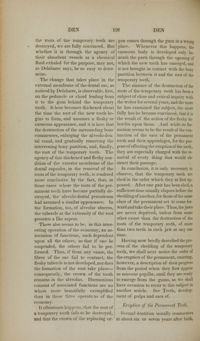the roots of the temporary teeth are destroyed, we are fully convinced. But whether it is through the agency of their absorbent vessels or a chemical fluid exhaled for the purpose, may not, as Delabarre says, be so easy to deter- mine. The change that takes place in the external membrane of the dental sac, as noticed by Delabarre, is observable, first, on the peduncle or chord leading from it to the gum behind the temporary tooth. It here becomes thickened about the time the root of the new tooth be- gins to form, and assumes a fleshy or carneous appearance, and it is here that the destruction of the surrounding bone commences, enlarging the alveolo-den- tal canal, and gradually removing the intervening bony partition, and, finally, the root of the temporary tooth. The agency of this thickened and fleshy con- dition of the exterior membrane of the dental capsules, in the removal of the roots of the temporary teeth, is rendered more conclusive by the fact, that, in those cases Avhere the roots of the per- manent teeth have become partially de- stroyed, the alveolo-derital periosteum had assumed a similar appearance. In the formation, too, of alveolar abscess, the tubercle at the extremity of the root presents a like aspect. There also seems to be. in this inter- esting operation of the economy, an as- sociation of functions, each dependent upon all the others, so that if one be suspended, the others fail to be per- formed. Thus, if from any cause, the fibres of the sac fail to contract, the fleshy tubercle is not developed, nor does the formation of the root take place— consequently, the crown of the tooth remains in the alveolus. Hannonious consent of associated functions are no Avhere more beautifully exemplified than in these three operations of the economy. It oftentimes happens, that the root of a temporary tooth fails to be destroyed, and that the crown of the replacing or- gan comes through the gum in a wrong place. Whenever this happens, the carneous body is developed only b*-- neath the parts through the opening of which the new tooth has emerged, and is not brought in contact with the bony partition between it and the root of the temporary teeth. The manner of the destruction of thp roots of the temporary teeth has been a subject of close and critical inquiry with the writer for several years, and the more he has examined the subject, the morp i'uUy has he become convinced, that it is the result of the action of the fleshy tu- bercles upon them. And while its for- mation seems to be the result of the con- traction of the sacs of the permanent teeth and their appendages, for the pur- poseof effecting the eruptionof the teeth, they are especially charged with the re- moval of every thing that would ob- struct their passage. In conclusion, it is only necessary to observe, that the temporary teeth are shed in the order which they at first ap- peared. After one pair has been shed, a sufficient time usually elapses before the sheddingof another,for those of the same class of the permanent set to come for- ward and take their place. Thus, the jaws are never deprived, unless from some other cause than the destruction of the roots of the temporary teeth, of more than two teeth in each jaw at any one time. Having now briefly described the pro- cess of the shedding of the temporary teeth, we shall next notice the order of the eruption of the permanent, omitting, however, a description of their progress from the period when they first appear as mucous papilla:, until they are ready to emerge from the gums, as we shall have occasion to recur to this subject in another article. See Teeth, develop- ment of pulps and sacs of. Enipl'iGn of the Pcrinaiicnl Tedh. Second dentition usually commences at about six or seven years after birth,