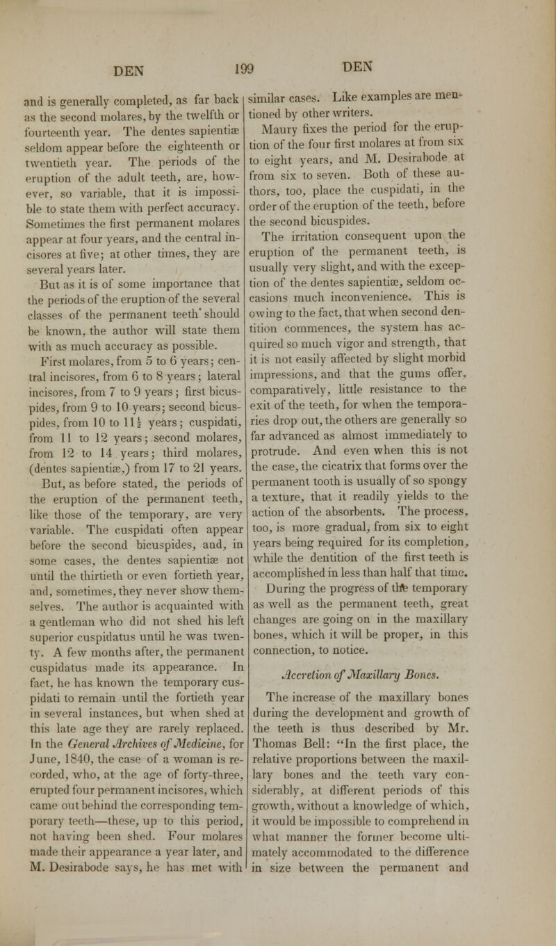 and is generally completed, as far back as the second molares, by the twelfth or fourteenth year. The dentes sapientise seldom appear before the eighteenth or twentieth year. The periods of the eruption of the adult teeth, are, how- ever, so variable, that it is impossi- ble to state them with perfect accuracy. Sometimes the first permanent molares appear at four years, and the central in- cisores at five; at other times, they are several years later. But as it is of some importance that the periods of the eruption of the several classes of the permanent teeth' should be known, the author will state them with as much accuracy as possible. First molares, from 5 to 6 years; cen- tral incisores, from 6 to 8 years; lateral incisores, from 7 to 9 years; first bicus- pides, from 9 to 10 years; second bicus- pides, from 10 to IH years; cuspidati, from 11 to 12 years; second molares, from 12 to 14 years; third molares, (dentes sapientias.) from 17 to 21 years. But, as before stated, the periods of the eruption of the permanent teeth, like those of the temporary, are very variable. The cuspidati often appear before the second bicuspides, and, in some cases, the dentes sapientise not until the thirtieth or even fortieth year, and, sometimes, they never show them- selves. The author is acquainted with a gentleman who did not shed his left superior cuspidatus until he was twen- ty. A few months after, the permanent cuspidatus made its appearance. In fact, he has known the temporary cus- pidati to remain until the fortieth year in several instances, but Avhen shed at this late age they are rarely replaced. In the General Archives of Medicine, for June, 1840, the case of a woman is re- corded, who, at the age of forty-three, erupted four permanent incisores, which came out behind the corresponding tem- porary teeth—these, up to this period, not having been shed. Four molares made their appearance a year later, and M. Desirabode says, he has met with similar cases. Like examples are men- tioned by other writers. Maury fixes the period for the erup- tion of the four first molares at from six to eight years, and M. Desirabode at from six to seven. Both of these au- thors, too, place the cuspidati, in the order of the eruption of the teeth, before the second bicuspides. The irritation consequent upon the eruption of the permanent teeth, is usually very shght, and with the excep- tion of the dentes sapiential, seldom oc- casions much inconvenience. This is owing to the fact, that when second den- tition commences, the system has ac- quired so much vigor and strength, that it is not easily afiected by slight morbid impressions, and that the gums offer, comparatively, little resistance to the exit of the teeth, for when the tempora- ries drop out, the others are generally so far advanced as almost immediately to protrude. And even when this is not the case, the cicatrix that forms over the permanent tooth is usually of so spongy a texture, that it readily yields to the action of the absorbents. The process, too, is more gradual, from six to eight years being required for its completion, while the dentition of the first teeth is accomphshed in less than half that time. During the progress of thfe temporary as well as the permanent teeth, great changes are going on in the maxillary bones, which it will be proper, in this connection, to notice. Accretion of Maxillary Bones. The increase of the maxillary bones during the development and growth of the teeth is thus described by Mr. Thomas Bell: In the first place, the relative proportions betAveen the maxil- lary bones and the teeth vary con- siderably, at different periods of this growth, without a knowledge of which, it would be impossible to comprehend in what manner the former become ulti- mately accommodated to the difference in size between the permanent and