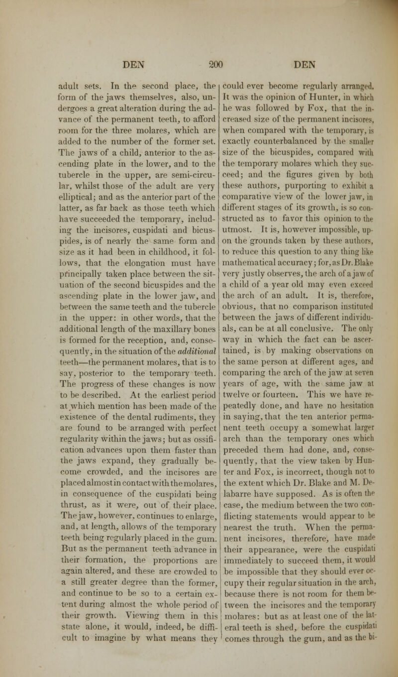 adult spls. In th'' second place, the form of the jaAvs themselves, also, un- dergoes a great alteration during the ad- vance of the permanent teeth, to afford room for the three molares, which are added to the number of the former set. The jaws of a child, anterior to the as- cending plate in the lower, and to the tubercle in the upper, are semi-circu- lar, whilst those of the adult are very elliptical; and as the anterior part of the latter, as far back as those teeth which have succeeded the temporary, includ- ing the iucisores, cuspidati and bicus- pides, is of nearly the same form and size as it had been in childhood, it fol- lows, that the elongation must have principally taken place between the sit- uation of the second bicuspides and the ascending plate in the lower jaw, and between the same teeth and the tubercle in the upper: in other words, that the additional length of the maxillary bones is formed for the reception, and, conse- quently, in the situation of the additional teeth—the permanent molares, that is to say, posterior to the temporary teeth. The progress of these changes is now to be described. At the earliest period at which mention has been made of the existence of the dental rudiments, they are found to be arranged with perfect regularity within the jaws; but as ossifi- cation advances upon them faster than the jaws expand, they gradually be- come crowded, and the incisores are placed almost in contact with the molares, in consequence of the cuspidati being thrust, as it were, out of their place. The jaw, however, continues to enlarge, and, at length, allows of the temporary teeth being regularly placed in the gum. But as the permanent teeth advance in their formation, the proportions are again altered, and these are crowded to a still greater degree than the former, and continue to be so to a certain ex- tent during almost the whole period of their growth. Viewing them in this state alone, it would, indeed, be diffi- cult to imagine by what means they could ever become regularly arranged. It was the opinion of Hunter, in which he was followed by Fox, that the in- creased size of the permanent incisores, when compared with the temporary, is exactly counterbalanced by the smaller size of the bicuspides, compared with the temporary molares which they suc- ceed; and the figures given by both these authors, purporting to exhibit a comparative view of the lower jaw, in different stages of its growth, is so con- structed as to favor this opinion to the utmost. It is, however impossible, up- on the grounds taken by these authors, to reduce this question to any thing like mathematical accuracy; for, as Dr. Blake very justly observes, the arch of a jaw of a child of a year old may even exceed the arch of an adult. It is, therefore, obvious, that no comparison instituted between the jaws of different individu- als, can be at all conclusive. The only way in which the fact can be ascer- tained, is by making observations on the same person at different ages, and comparing the arch of the jaw at seven years of age, with the same jaw at twelve or fourteen. This we have re- peatedly done, and have no hesitation in saying, that the ten anterior perma- nent teeth occupy a somewhat larger arch than the temporary ones which preceded them had done, and, conse- quently, that the view taken by Hun- ter and Fox, is incorrect, though not to the extent which Dr. Blake and M. De- labarre have supposed. As is often the case, the medium between the two con- flicting statements would appear to be nearest the truth. When the perma- nent incisores, therefore, have made their appearance, were the cuspidati immediately to succeed them, it would be impossible that they should ever oc- cupy their regular situation in the arch, because there is not room for them be- tween the incisores and the temporary molares: but as at least one of the lat- eral teeth is shed, before the cuspidati comes through the gum, and as the bi-