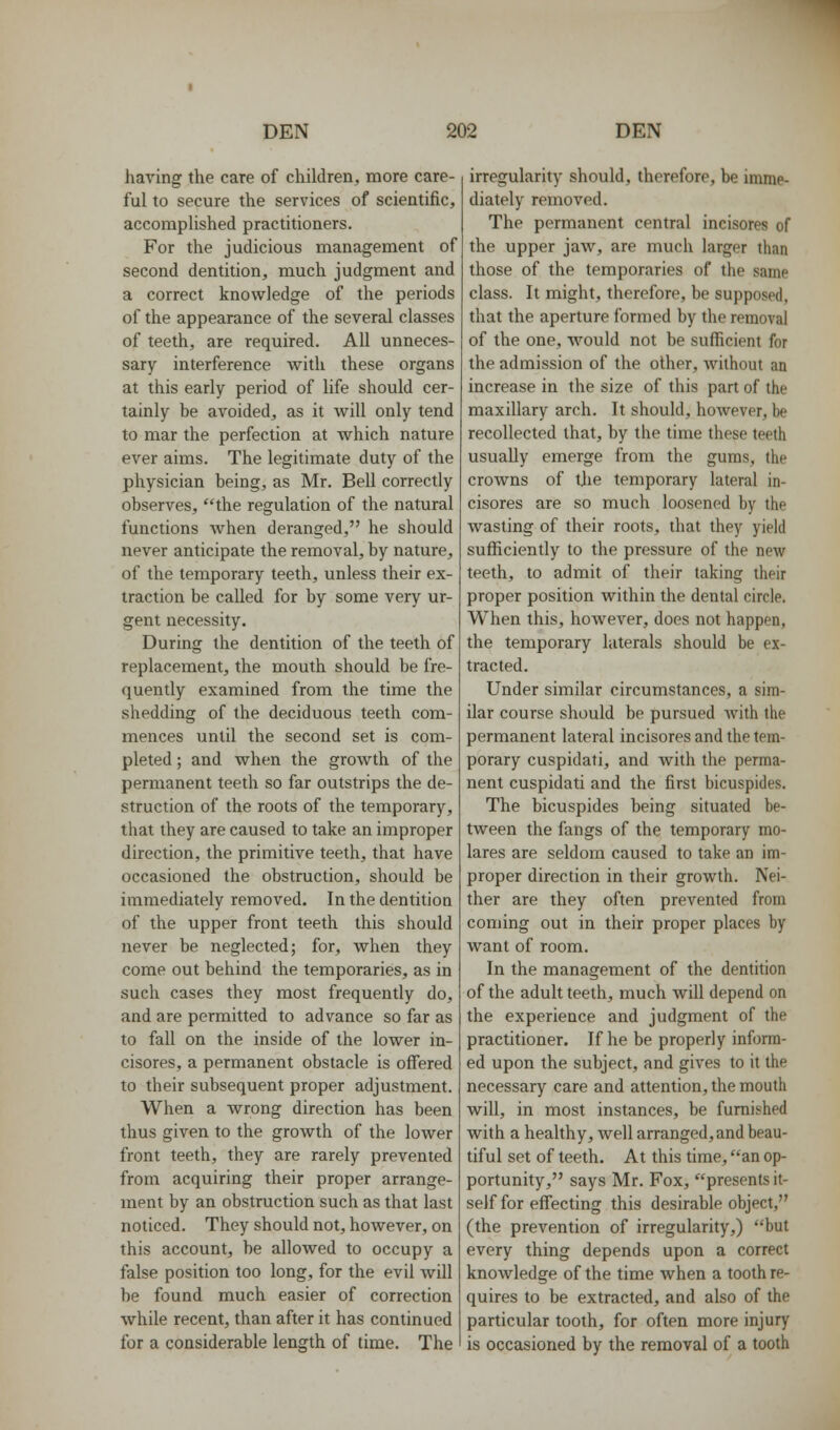 having the care of children, more care- ful to secure the services of scientific, accomplished practitioners. For the judicious management of second dentition, much judgment and a correct knowledge of the periods of the appearance of the several classes of teeth, are required. All unneces- sary interference with these organs at this early period of life should cer- tainly be avoided, as it Avill only tend to mar the perfection at which nature ever aims. The legitimate duty of the physician being, as Mr. Bell correctly observes, the regulation of the natural functions when deranged, he should never anticipate the removal, by nature, of the temporary teeth, unless their ex- traction be called for by some very ur- gent necessity. During the dentition of the teeth of replacement, the mouth should be fre- quently examined from the time the shedding of the deciduous teeth com- mences until the second set is com- pleted ; and when the groAvth of the permanent teeth so far outstrips the de- struction of the roots of the temporary, that they are caused to take an improper direction, the primitive teeth, that have occasioned the obstruction, should be immediately removed. In the dentition of the upper front teeth this should never be neglected; for, when they come out behind the temporaries, as in such cases they most frequently do, and are permitted to advance so far as to fall on the inside of the lower in- cisores, a permanent obstacle is offered to their subsequent proper adjustment. When a wrong direction has been thus given to the growth of the lower front teeth, they are rarely prevented from acquiring their proper arrange- ment by an obstruction such as that last noticed. They should not, however, on this account, he allowed to occupy a false position too long, for the evil will be found much easier of correction while recent, than after it has continued for a considerable length of time. The irregularity should, therefore, he imme- diately removed. The permanent central incisores of the upper jaw, are much larger than those of the temporaries of the same class. It might, therefore, be supposed, that the aperture formed by the removal of the one, would not be sufficient for the admission of the other, without an increase in the size of this part of the maxillary arch. It should, however, be recollected that, by the time these teeth usually emerge from the gums, the crowns of tjie temporary lateral in- cisores are so much loosened by the wasting of their roots, that they yield sufficiently to the pressure of the new teeth, to admit of their taking their proper position within the dental circle. When this, however, does not happen, the temporary laterals should be ex- tracted. Under similar circumstances, a sim- ilar course should be pursued Avith the permanent lateral incisores and the tem- porary cuspidati, and with the perma- nent cuspidati and the first bicuspides. The bicuspides being situated be- tween the fangs of the temporary mo- lares are seldom caused to take an im- proper direction in their growth. Nei- ther are they often prevented from coming out in their proper places by want of room. In the management of the dentition of the adult teeth, much will depend on the experience and judgment of the practitioner. If he be properly inform- ed upon the subject, and gives to it the necessary care and attention, the mouth will, in most instances, be furnished with a healthy, well arranged, and beau- tiful set of teeth. At this time, an op- portunity, says Mr. Fox, presents it- self for effecting this desirable object, (the prevention of irregularity,) but every thing depends upon a correct knowledge of the time when a tooth re- quires to be extracted, and also of the particular tooth, for often more injury is occasioned by the removal of a tooth