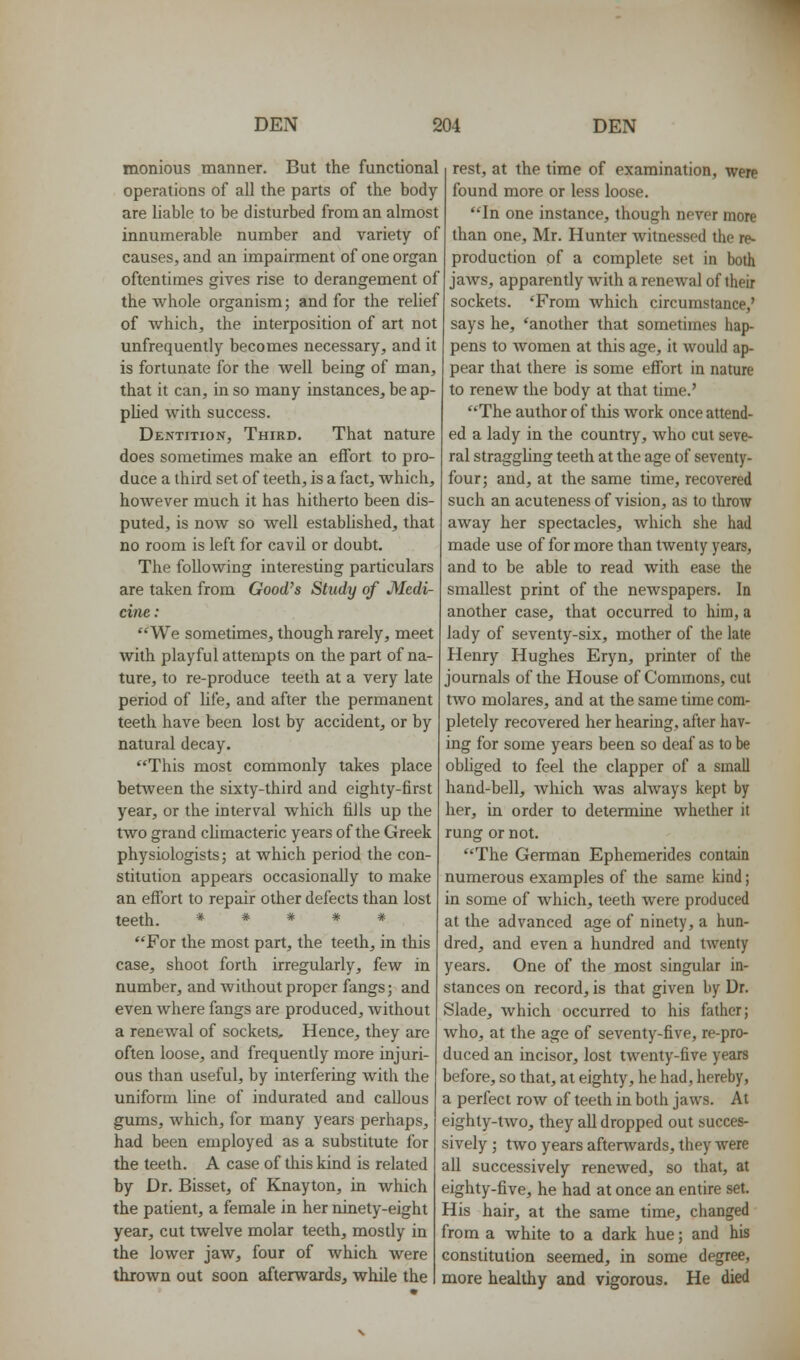 monious manner. But the functional operations of all the parts of the body- are liable to be disturbed from an almost innumerable number and variety of causes, and an impairment of one organ oftentimes gives rise to derangement of the whole organism; and for the rehef of which, the interposition of art not unfrequently becomes necessary, and it is fortunate for the well being of man, that it can, in so many instances, be ap- plied with success. Dentition, Third. That nature does sometimes make an effort to pro- duce a third set of teeth, is a fact, which, however much it has hitherto been dis- puted, is now so well estabUshed, that no room is left for cavil or doubt. The following interesting particulars are taken from Good's Study of Medi- cine: We sometimes, though rarely, meet with playful attempts on the part of na- ture, to re-produce teeth at a very late period of life, and after the permanent teeth have been lost by accident, or by natural decay. This most commonly takes place between the sixty-third and eighty-first year, or the interval which fills up the two grand climacteric years of the Greek physiologists; at which period the con- stitution appears occasionally to make an effort to repair other defects than lost teeth. * # * # # For the most part, the teeth, in this case, shoot forth irregularly, few in number, and without proper fangs; and even where fangs are produced, without a renewal of sockets. Hence, they are often loose, and frequently more injuri- ous than useful, by interfering with the uniform line of indurated and callous gums, Avhich, for many years perhaps, had been employed as a substitute for the teeth. A case of this kind is related by Dr. Bisset, of Knayton, in which the patient, a female in her ninety-eight year, cut twelve molar teeth, mostly in the lower jaw, four of which were thrown out soon afterwards, while the rest, at the time of examination, were found more or less loose. In one instance, though never more than one, Mr. Hunter witnessed the re^ production of a complete set in both jaws, apparently with a renewal of their sockets. 'From which circumstance,' says he, 'another that sometimes hap- pens to women at this age, it would ap- pear that there is some effort in nature to renew the body at that time.' The author of this work once attend- ed a lady in the country, who cut seve- ral stragghng teeth at the age of seventy- four; and, at the same time, recovered such an acuteness of vision, as to throw away her spectacles, which she had made use of for more than twenty years, and to be able to read with ease the smallest print of the newspapers. In another case, that occurred to him, a lady of seventy-six, mother of the late Henry Hughes Eryn, printer of the journals of the House of Commons, cut two molares, and at the same time com- pletely recovered her hearing, after hav- ing for some years been so deaf as to be obhged to feel the clapper of a small hand-bell, which was always kept by her, in order to determine whether it rung or not. The German Ephemerides contain numerous examples of the same kind; in some of which, teeth were produced at the advanced age of ninety, a hun- dred, and even a hundred and twenty years. One of the most singular in- stances on record, is that given by Dr. Slade, which occurred to his father; who, at the age of seventy-five, re-pro- duced an incisor, lost twenty-five years before, so that, at eighty, he had, hereby, a perfect row of teeth in both jaws. At eighty-two, they all dropped out succes- sively ; two years afterwards, they were all successively renewed, so that, at eighty-five, he had at once an entire set. His hair, at the same time, changed from a white to a dark hue; and his constitution seemed, in some degree, more healthy and vigorous. He died