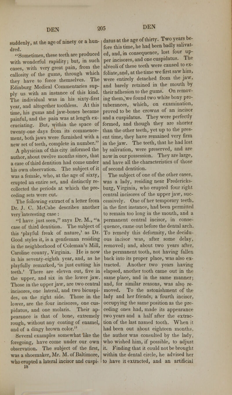 suddenly, at the age of ninety or a hun- dred. Sometimes, these teeth are produced with wonderful rapidity; but, in such cases, with very great pain, from the callosity of the gums, through which they have to force themselves. The Edinburg Medical Commentaries sup- ply us with an instance of this kind. The individual was in his sixty-first year, and altogether toothless. At this lime, his gums and jaw-bones became painful, and the pain was at length ex- cruciating. But, within the space of twenly-one days from its commence- ment, both jaws were furnished with a new set of teeth, complete in number. A physician of this city informed the author, about twelve months since, that a case of third dentition had come under his own observation. The subject of it was a female, who, at the age of sixty, erupted an entire set, and distinctly re- collected the periods at which the pre- ceding sets were cut. The following extract of a letter from Dr. J. C. McCabe describes another very interesting case: I have just seen, says Dr. M., a case of third dentition. The subject of this 'playful freak of nature,' as Dr. Good styles it, is a gentleman residing in the neighborhood of Coleman's Mill, Caroline county, Virginia. He is now in his seventy-eighth year, and, as he playfully remarked, 'is just cutting his teeth.' There are eleven out, five in the upper, and six in the lower jaw. Those in the upper jaw, are two central incisores, one lateral, and two bicuspi- des, on the right side. Those in the lower, are the four incisores, one cus- pidatus, and one molaris. Their ap- pearance is that of bone, extremely rough, without any coating of enamel, and of a dingy brown color. Several examples somewhat like the foregoing, have come under our own observation. The subject of the first, was a shoemaker, Mr. M. of Baltimore, who erupted a lateral incisor and cuspi- 18 datus at the age of thirty. Two years be- fore this time, he had been badly salivat- ed, and, in consequence, lost four up- per incisores, and one cuspidatus. The alveoli of these teeth were caused to ex- fohate,and, at the time we first saw him, were entirely detached from the jaw, and barely retained in the mouth by their adhesion to the gums. On remov- ing them,'we found two white bony pro- tuberances, which, on examination, proved to be the crowns of an incisor and a cuspidatus. They were perfectly formed, and though they are shorter than the other teeth, yet up to the pres- ent time, they have remained very firm in the jaw. The teeth, that he had lost by salivation, were preserved, and are now in our possession. They are large, and have all the characteristics of those of second dentition. The subject of one of the other cases, was a lady, residing near Fredericks- burg, Virginia, who erupted four right central incisores of the upper jaw, suc- cessively. One of her temporary teeth, in the first instance, had been permitted to remain too long in the mouth, and a permanent central incisor, in conse- quence, came out before the dental arch. To remedy this deformity, the decidu- ous incisor was, after some delay, removed; and, about two years after, the permanent tooth, not having fallen back into its proper place, was also ex- tracted. Another two years having elapsed, another tooth came out in the same place, and in the same manner; and, for similar reasons, was also re- moved. To the astonishment of the lady and her friends, a fourth incisor, occupying the same position as the pre- ceding ones had, made its appearance two years and a half after the extrac- tion of the last named tooth. When it had been out about eighteen months, the author was consulted by the lady, who wished him, if possible, to adjust it. Finding that it could not be brought within the dental circle, he advised her to have it extracted, and an artificial