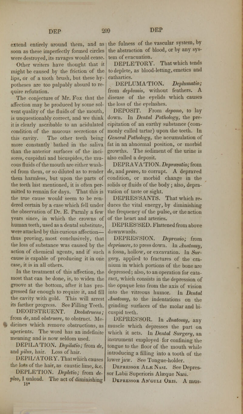 extend entirely around them, and as soon as these imperfectly formed circles were destroyed, its ravages would cease. Other writers have thought that it might be caused by the friction of the lips, or of a tooth brush, but these hy- potheses are too palpably absurd to re- quire refutation. The conjecture of Mr. Fox that the affection may be produced by some sol- vent quality of the fluids of the mouth, is unquestionably correct, and we think it is clearly ascribable to an acidulated condition of the mucous secretions of this cavity. The other teeth being more constantly bathed in the saliva than the anterior surfaces of the inci- sores, cuspidati and bicuspides, the mu- cous fluids of the mouth are either Avash- ed from them, or so diluted as to render them harmless, but upon the parts of the teeth last mentioned, it is often per- mitted to remain for days. That this is the true cause would seem to be ren- dered certain by a case which fell under the observation of Dr. E. Parmly a few years since, in which the crowns of human teeth, used as a dental substitute, were attacked by this curious affection— thus proving, most conclusively, that the loss of substance was caused by the action of chemical agents, and if such cause is capable of producing it in one case, it is in all others. In the treatment of this affection, the most that can be done, is, to Aviden the groove at the bottom, after it has pro- gressed far enough to require it, and fill the cavity with gold. This will arrest its farther progress. See Filhng Teeth. DEOB'STRUENT. Deobstrucns; from de, and obstruere, to obstruct. Me- % dicines which remove obstructions, as aperients. The Avord has an indefinite meaning and is noAV seldom used. DEPILA'TION. Depilutio; from de, and pilus, hair. Loss of hair. DEPIL'ATORY. ThatAvhich causes the loss of the hair, as caustic hme, &c. DEPLETION. Depletio; from de- pko, I unload. The act of diminishing 18« ° the fulness of the vascular system, by the abstraction of blood, or by any sys- tem of evacuation. DEPLETORY. That Avhich tends to deplete, as blood-letting, emetics and cathartics. DEPLUMA'TION. Deplumatio; from deplumis, without feathers. A disease of the eyelids Avhich causes the loss of the eyelashes. DEPOSIT. From depono, to lay doAvn. In Dental Patliologij, the pre- ciphation of an earthy substance (com- monly called tartar) upon the teeth. In General Pathology, the accumulation of fat in an abnormal position, or morbid groAvths. The sediment of the urine is also called a deposit. DEPRAVATION. Depravatio; from de, andpravo, to corrupt. A depraved condition, or morbid change in the solids or fluids of the body; also, depra- vation of taste or sight. DEPRES'SANTS. That Avhich re- duces the vital energy, by diminishing the frequency of the pulse, or the action of the heart and arteries. DEPRES'SED. Flattened from above doAvnwards. DEPRES'SION. Depressio; from deprimcre, to press down. In Anatomy, a fossa, holloAv, or excavation. In Sur- gery, applied to fractures of the cra- nium in Avhich portions of the bone are depressed; also, to an operation for cata- ract, Avhich consists in the depression of the opaque lens from the axis of vision into the vitreous humor. In Dental Aiuitomy, to the indentations on the grindmg surfaces of the molar and bi- cuspid teeth. DEPRES'SOR. In Anatomy, any muscle which depresses the part on Avhich it acts. In Denial Surgery, an instrument employed for confining the tongue to the floor of the mouth Avhile introducing a filling into a tooth of the lower jaw. See Tongue-holder. Depressor Al^; Nasi. See Depres- sor Labii Superioris Alaique Nasi. Depressor An'guli Oris. A mus-