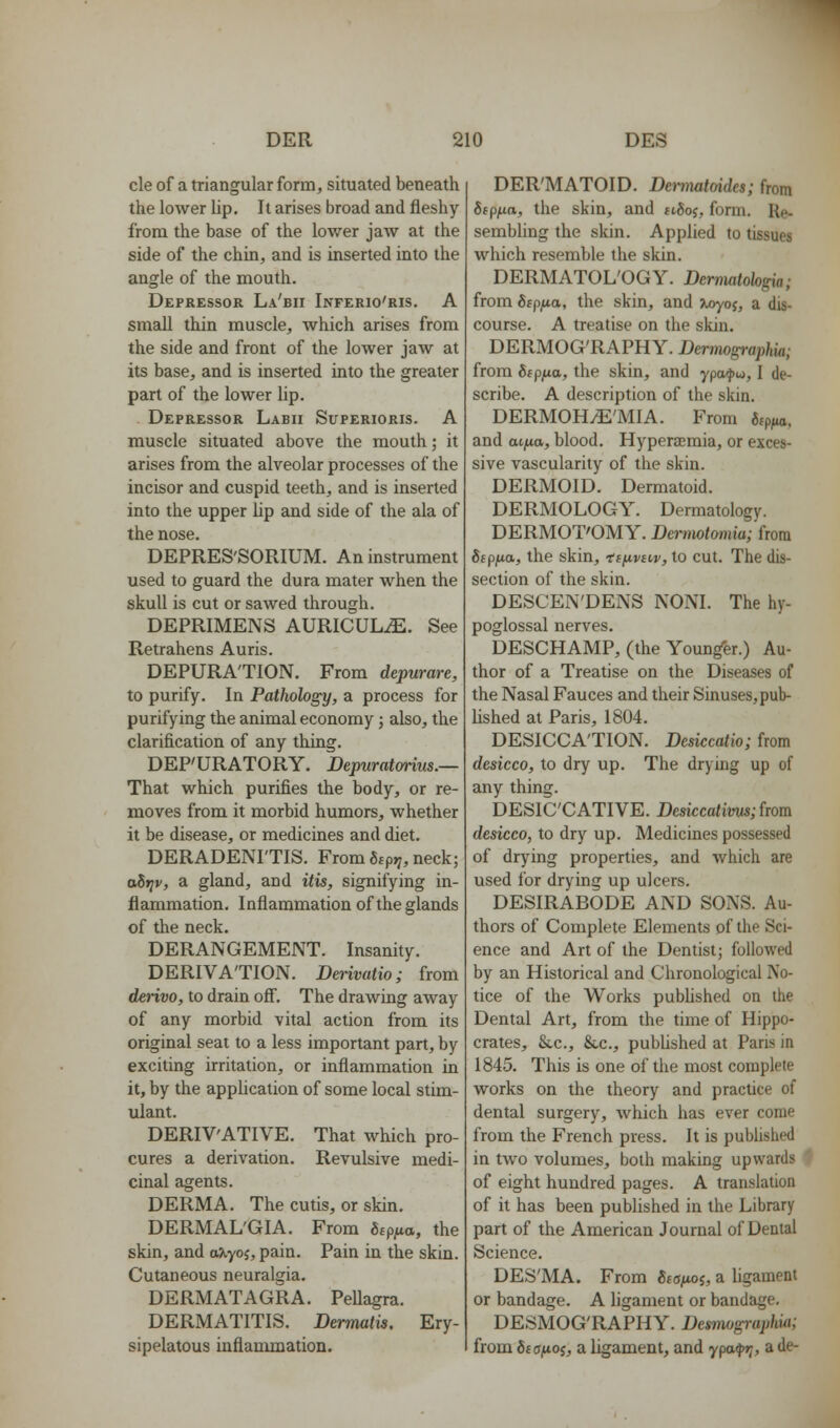cle of a triangular form, situated beneath the lower lip. It arises broad and fleshy from the base of the lower jaw at the side of the chin, and is inserted into the angle of the mouth. Depressor La'bii Inferio'ris. A small thin muscle, which arises from the side and front of the lower jaAv at its base, and is inserted into the greater part of the lower lip. Depressor Labii Superioris. A muscle situated above the mouth; it arises from the alveolar processes of the incisor and cuspid teeth, and is inserted into the upper lip and side of the ala of the nose. DEPRES'SORIUM. An instrument used to guard the dura mater when the skull is cut or sawed through. DEPRIMENS AURICULiE. See Retrahens Auris. DEPURATION. From depurare, to purify. In Pathology, a process for purifying the animal economy; also, the clarification of any thing. DEP'URATORY. Bepuratwim.— That which purifies the body, or re- moves from it morbid humors, whether it be disease, or medicines and diet. DERADENI'TIS. From Stp^, neck; ahriv, a gland, and itis, signifying in- flammation. Inflammation of the glands of the neck. DERANGEMENT. Insanity. DERIVATION. Derivatio; from derivo, to drain ofi. The draAving away of any morbid vital action from its original seat to a less important part, by exciting irritation, or inflammation in it, by the apphcation of some local stim- ulant. DERIV'ATIVE. That which pro- cures a derivation. Revulsive medi- cinal agents. DERMA. The cutis, or skin. DERMAL'GIA. From Stp^o, the skin, and axyoj, pain. Pain in the skin. Cutaneous neuralgia. DERMATAGRA. PeUagra. DERMATITIS. Derrmtis, Ery- sipelatous inflammation. DER'MATOID. Denmtoides; from Sjp^a, the skin, and ttSoj, form. Re- sembhng the skin. Applied to tissues which resemble the skin. DERMATOL'OGY. Dermatohgia; from 6cpfjLa, the skin, and >^yoj, a dis- course. A treatise on the skin. DERMOG'RAPHY. Dermographia; from 6fp;ua, the skin, and ypafw, I de- scribe. A description of the skin. DERMOHiE'MIA. From fitp^, and aijxa, blood. Hyperemia, or exces- sive vascularity of the skin. DERMOID. Dermatoid. DERMOLOGY. Dermatology. DERMOT'OMY. Dermotomia; from Sepi^a, the skin, ti/^vnv, to cut. The dis- section of the skin. DESCEN'DENS NONI. The hy- poglossal nerves. DESCHAMP, (the Younger.) Au- thor of a Treatise on the Diseases of the Nasal Fauces and their Sinuses, pub- lished at Paris, 1804. DESICCATION. Desiccatio; from desicco, to dry up. The drying up of any thing. DESIC'CATIVE. Desiccatims;hom desicco, to dry up. Medicines possessed of drying properties, and which are used for drying up ulcers. DESIRABODE AND SONS. Au- thors of Complete Elements of the Sci- ence and Art of the Dentist; followed by an Historical and Chronological No- tice of the Works pubUshed on the Dental Art, from the time of Hippo- crates, Scc, &,c., pubUshed at Paris in 1845. This is one of the most complete works on the theory and practice of dental surgery, which has ever come from the French press. It is published in two volumes, both making upwards # of eight hundred pages. A translation of it has been published in the Library part of the American Journal of Dental Science. DES'MA. From gtajuoj, a hgament or bandage. A ligament or bandage. DESMOG'RAPHY. Des7nogi-(qjhia; from dia/iOi, a ligament, and ypa^i;, a de-