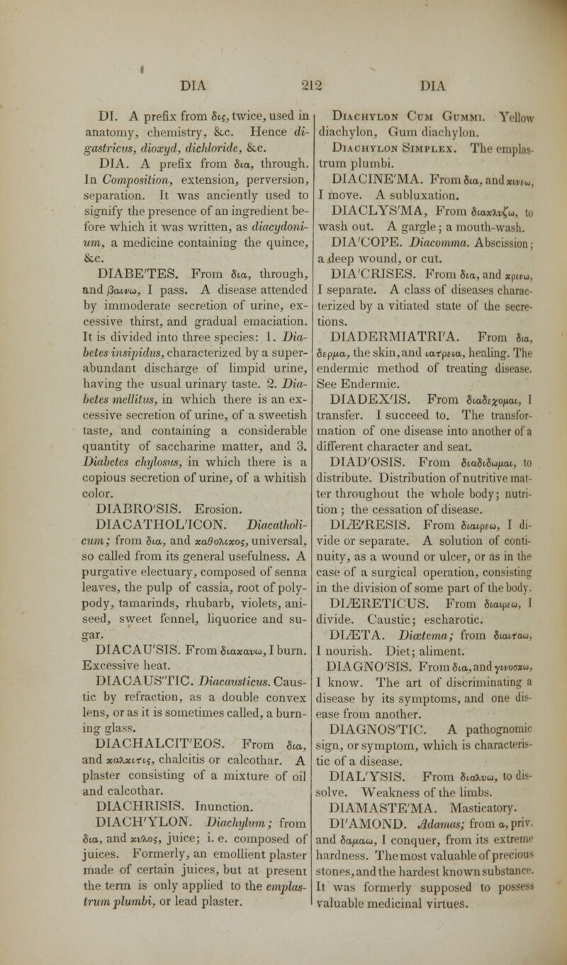 DI. A prefix from Sii, twice, used in anatomy, chemistry, &c. Hence di- gastriciis, dioxyd, dicldoride, Sec. DIA. A prefix from Sia, through. In Composition, extension, perversion, separation. It was anciently used to signify the presence of an ingredient be- fore which it was written, as diacydoni- um, a medicine containing the quince, &c. DIABETES. From 6ia, through, and /3an/w, I pass, A disease attended by immoderate secretion of urine, ex- cessive thirst, and gradual emaciation. It is divided into three species: 1. Dia- betes insij)idus, characterized by a super- abundant discharge of limpid urine, having the usual urinary taste. 2. Dia- betes meUitus, in which there is an ex- cessive secretion of urine, of a sweetish taste, and containing a considerable quantity of saccharine matter, and 3. Diabetes chylosus, in which there is a copious secretion of urine, of a Avhitish color. DIABRO'SIS. Erosion. DIACATHOL'ICON. Diacatholi- cum; from 6to, and xa^ouxoy, universal, so called from its general usefulness. A purgative electuary, composed of senna leaves, the pulp of cassia, root of poly- pody, tamarinds, rhubarb, violets, ani- seed, sweet fennel, liquorice and su- gar. DIACAU'SIS. From Scaxavo,, I burn. Excessive heat. DIACAUS'TIC. Diacaiisticus. Caus- tic by refraction, as a double convex lens, or as it is sometimes called, a burn- ing glass. DIACHALCIT'EOS. From Sea, and xaKxitLi, chalcitis or calcothar. A plaster consisting of a mixture of oil and calcothar. DIACHRISIS. Inunction. DIACH'YLON. Diuchylxm; from 6ta, and xvXoj, juice; i. e. composed of juices. Formerly, an emollient plaster made of certain juices, but at present the term is only applied to the emplas- Irum plumbi, or lead plaster. Diachylon Cum Gummi. Yellow diachylon. Gum diachylon. Diachylon Simplex. Theemplas- truin plumbi. DIACINE'MA. From5ta, andxm^,, I move. A subluxation. DIACLYS'MA, From SiaxXv^u, to wash out. A gargle; a mouth-wash. DIA'COPE. Diacoinma. Abscission; a deep Avound, or cut. DIA'CRISES. From Sta, and xpivu, I separate. A class of diseases charac- terized by a vitiated state of the secre- tions. DIADERMIATRI'A. From J.a, Sspjxa, the skin, and latpaa, healing. The endermic method of treating disease. See Endermic. DIADEX'IS. From SvaSexonae, I transfer. I succeed to. The transfor- mation of one disease into another of a different character and seat. DIAD'OSIS. From gtaStSujuat, to distribute. Distribution of nutritive mat- ter throughout the whole body; nutri- tion ; the cessation of disease. DliE'RESlS. From Swuptw, I di- vide or separate. A solution of conti- nuity, as a wound or ulcer, or as in the case of a surgical operation, consisting in the division of some part of the body. DLERETICUS. From 8tatpf«,'l divide. Caustic; escharotic. DI^TA. Dicetcma; from Stairow, I nourish. Diet; ahment. DIAGNO'SIS. From 5io, and ytvowu. I know. The art of discriminating a disease by its symptoms, and one dis- ease from another. DIAGNOSTIC. A pathognomic sign, or symptom, which is characteris- tic of a disease. DIAL'YSIS. From 8iaXrw, to dis- solve. Weakness of the limbs. DIAMASTE'MA. Masticatory. DI'AMOND. Mamas; horn a, prW. and Sttjuaw, I conquer, from its extreme hardness. Themost valuable of precious stones, and the hardest known substance. It was formerly supposed to possess valuable medicinal virtues.