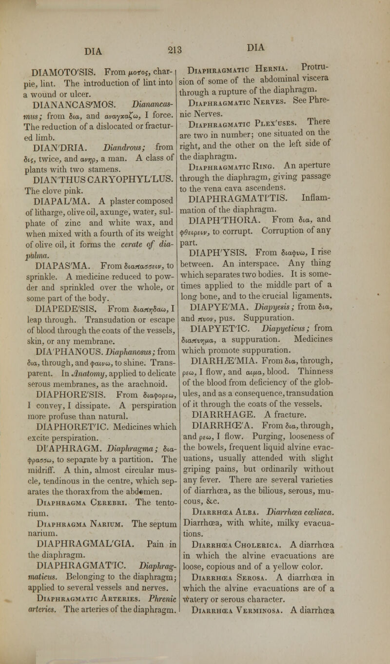 DIAMOTO'SIS. From ^itofoj, char- pie, lint. The introduction of lint into a wound or ulcer. DIANANCAS'MOS. Diamncas- mus; from Sta, and arotyxa^o, I force. The reduction of a dislocated or fractur- ed limb. DIAN'DRIA, Diandrms; from Sii, twice, and avr^p, a man. A class of plants with two stamens. DIAN'THUS CARYOPHYL'LUS. The clove pink. DIAPAL'MA. A plaster composed of htharge, oUve oil, axunge, water, sul- phate of zinc and white wax, and when mixed with a fourth of its weight of olive oil, it forms the cerate of dia- ptilma. DIAPAS'MA, From Startatfoair, to sprinkle. A medicine reduced to pow- der and sprinkled over the whole, or some part of the body. DIAPEDE'SIS. From fitartjyScw, I leap through. Transudation or escape of blood through the coats of the vessels, skin, or any membrane. DIA'PHANOUS. Diaplianosus; from 8ia, through, and ^mvu, to shine. Trans- parent. In Anatomy, applied to dehcate serous membranes, as the arachnoid. DIAPHORE'SIS. From Sia^opsu, I convey, I dissipate. A perspiration more profuse than natural. DIAPHORET'IC. Medicines which excite perspiration. DI'APHRAGM. Diaphragma; 6ta- ^paaau, to separate by a partition. The midriflf. A thin, almost circular mus- cle, tendinous in the centre, which sep- arates the thorax from the abdomen. Diaphragma Cerebri. The tento- rium. Diaphragma Narium, The septum narium. DIAPHRAGMAL'GIA. Pain in the diaphragm. DIAPHRAGMATIC. Diaphrag- maticits. Belonging to the diaphragm; applied to several vessels and nerves. Diaphragmatic Arteries. Phrenic arteries. The arteries of the diaphragm. Diaphragmatic Hernia. Protru- sion of some of the abdominal viscera through a rupture of the diaphragm. Diaphragmatic Nerves. See Phre- nic Nerves. Diaphragmatic Plex'uses. There are two in number; one situated on the right, and the other on the left side of the diaphragm. Diaphragmatic Ring. An aperture through the diaphragm, giving passage to the vena cava ascendens. DIAPHRAGMATI'TIS. Inflam- mation of the diaphragm. DIAPH'THORA. From Sva, and ^eii,psi,v, to corrupt. Corruption of any part. DIAPH'YSIS. From Sca^va, I rise between. An interspace. Any thing which separates two bodies. It is some- times applied to the middle part of a long bone, and to the crucial ligaments. DIAPYE'MA. Biapyesis; from 6ia, and Tivov, pus. Suppuration. DIAPYET'IC. Diapyeticus; from Siartvrjiia,, a suppuration. Medicines which promote suppuration. DIARHiE'MIA. From Sia, through, p£w, I flow, and atfta, blood. Thinness of the blood from deficiency of the glob- ules, and as a consequence, transudation of it through the coats of the vessels. DIARRHAGE. A fracture. DIARRHCE'A. From 5ta, through, and p£w, I flow. Purging, looseness of the bowels, frequent liquid alvine evac- uations, usually attended with slight griping pains, but ordinarily without any fever. There are several varieties of diarrhoea, as the bilious, serous, mu- cous, &c. Diarrhcea Alba. Diai-rhcea cceliaca. Diarrhoea, with white, milky evacua- tions. DiARRHffiA Cholerica. A diarrhoea in which the alvine evacuations are loose, copious and of a yellow color. DiARRHffiA Serosa. A diarrhcea in which the alvine evacuations are of a watery or serous character. DiARRHCEA Verminosa. A diarrhoea