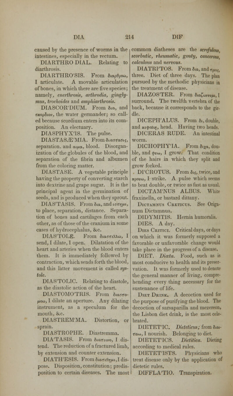 caused by the presence of worms in the intestines, especially in the rectum. DIARTHRO DIAL. Relating to diarthrosis. DIARTHRO'SIS. From SvapOpoa, I articulate. A movable articulation of bones, in which there are five species; namely, encrthrosis, arthrodia, gingly- mus, trochoides and amjjhiarthrosis. DIASCOR'DIUM. From Sea, and axopSiov, the water germander; so call- ed because scordium enters into its com- position. An electuary. DIASPHYX'IS. The pulse. DIASTASJi'MIA. FromSiaatasvi, separation, and atjua, blood. Disorgan- ization of the globules of the blood, and separation of the fibrin and albumen from the coloring matter. DIASTASE. A vegetable principle having the property of converting starch into dextrine and grape sugar. It is the principal agent in the germination of seeds, and is produced when they sprout. DIASTASIS. From 5ta, and caft^fic, to place, separation, distance. Separa- tion of bones and cartilages from each other, as of those of the cranium in some cases of hydrocephalus, &c. DIASTOLE. From ScaatfKU^, I send, I dilate, I open. Dilatation of the heart and arteries when the blood enters them. It is immediately followed by contraction, which sends forth the blood, and this latter movement is called sys- tole. DIASTOLIC. Relating to diastole, as the diastolic action of the heart. DIASTOMOTRIS. From Bcasto- fioa, I dilate an aperture. Any dilating instrument, as a speculum for the mouth, &c. DIASTREM'MA. Distortion, or sprain. DIASTROPHE. Diastremma. DIATASIS. From Svatnvo, I dis- tend. The reduction of a fractured limb, by extension and counter extension. DIATH'ESIS. From 6iai-i9j;/tt, I dis- pose. Disposition,constitution; predis- position to certain diseases. The most common diatheses are the scrofulmis scorbutic, rheumatic, gouty, cancerotu calcidovs and nervous. DIATRITOS. From gta, and rp»f, three. Diet of three days. The plan pursued by the methodic physicians in the treatment of disease. DIAZOSTER. From fiia^wwi^/u, 1 surround. The twelfth vertebra of the back, because it corresponds to the gir- dle. DICEPH'ALUS. From 8t, double, and xi^axr], head. Having two heads. DICERAS RUDE. An intestinal worm. DICHOPHY'IA. From Sixo>, dou- ble, and fvu,, I grow. That condition of the hairs in which they spht and grow forked. . DI'CROTUS. From 5t5, twice, and xpoDw, I Strike. A pulse which seems to beat double, or twice as fast as usual. DICTAM'NUS ALBUS. While fraxinella, or bastard dittany. DicTAMNus Creticus. Sce Origa- num Dictamnus. DIDYMITIS. Hernia humoralis. DIES. A day. Dies Critici. Critical days, or days on which it Avas formerly supposed a favorable or unfavorable change would take place in the progress of a disease. DIET. Diceta. Food, such as is most conducive to health and its preser- vation. It was formerly used to denote the general manner of living, compre- hending every thing necessary for the sustenance of life. Diet Drink. A decoction used for the purpose of purifying the blood. The decoction of sarsaparilla and mezereon, the Lisbon diet drink, is the most cele- brated. DIETETIC. Dietcticm; from 6teu- Tfau, I nourish. Belonging to diet. DIETET'ICS. Dietitica. Dieting according to medical rules. DIETET'ISTS. Physicians who treat disease only by the application of dietetic rules. DIFFLATIO. Transpiration.