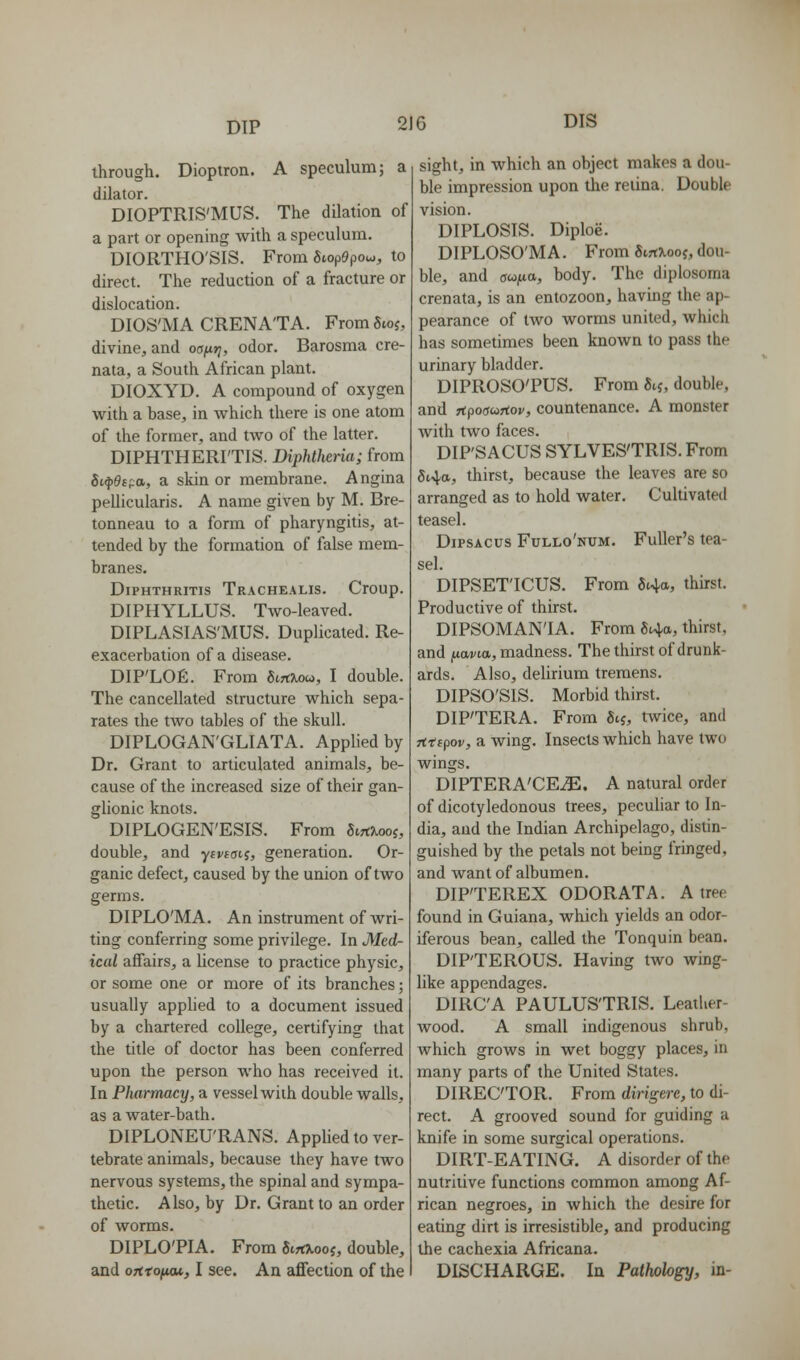 through. Dioptron. A speculum; a dilator. DIOPTRIS'MUS. The dilation of a part or opening with a speculum. DIORTHO'SIS. From 5top9poco, to direct. The reduction of a fracture or dislocation. DIOS'MA CRENA'TA. FromSwj, divine, and oafirj, odor. Barosma cre- nata, a South African plant. DIOXYD. A compound of oxygen with a base, in which there is one atom of the former, and two of the latter. DIPHTHERI'TIS. Diphtheria; from Si.^e(;:a, a skin or membrane. Angina pellicularis. A name given by M. Bre- tonneau to a form of pharyngitis, at- tended by the formation of false mem- branes. DiPHTHRiTis Trachealis. Croup. DIPHYLLUS. Two-leaved. DIPLASIAS'MUS. Duplicated. Re- exacerbation of a disease. DIP'LOE. From SiTCKou, I double. The cancellated structure which sepa- rates the tAvo tables of the skull. DIPLOGAN'GLIATA. Applied by Dr. Grant to articulated animals, be- cause of the increased size of their gan- glionic knots. DIPLOGEN'ESIS. From Sirt?iooj, double, and ycvtaii, generation. Or- ganic defect, caused by the union of two germs. DIPLO'MA. An instrument of wri- ting conferring some privilege. In Med- ical affairs, a license to practice physic, or some one or more of its branches; usually apphed to a document issued by a chartered college, certifying that the title of doctor has been conferred upon the person who has received it. In Pharmacy, a vessel with double walls, as a water-bath. DIPLONEU'RANS. Applied to ver- tebrate animals, because they have two nervous systems, the spinal and sympa- thetic. Also, by Dr. Grant to an order of worms. DIPLO'PIA. From SirtXooj, double, and oTitofuu, 1 see. An affection of the sight, in which an object makes a dou- ble impression upon the retina. Double vision. DIPLOSIS. Diploe. DIPLOSO'MA. From 6irtX.ooj, dou- ble, and ac^ixa, body. The diplosoma crenata, is an entozoon, having the ap- pearance of two worms united, which has sometimes been known to pass the urinary bladder. DIPROSO'PUS. From 5ij, double, and rtpoffwrtoj/, countenance. A monster with two faces, DIP'SACUS SYLVES'TRIS. From 5i4a, thirst, because the leaves are so arranged as to hold water. Cultivated teasel. DiPSAcus Fullo'num. Fuller's tea- sel. DIPSET'ICUS. From 84a, thirst. Productive of thirst. DIPSOMANIA. From «t4a, thirst, and fiavKx, madness. The thirst of drunk- ards. Also, delirium tremens. DIPSO'SIS. Morbid thirst. DIP'TERA. From 8tj, twice, and Tttipov, a wing. Insects which have two wings. DIPTERA'CE^. A natural order of dicotyledonous trees, peculiar to In- dia, and the Indian Archipelago, distin- guished by the petals not being fringed, and want of albumen. DIP'TEREX ODORATA. A tree found in Guiana, which yields an odor- iferous bean, called the Tonquin bean. DIPTEROUS. Having two wing- like appendages. DIRC'A PAULUS'TRIS. Leather- wood. A small indigenous shrub, which grows in wet boggy places, in many parts of the United States. DIRECTOR. From dirigere, to di- rect. A grooved sound for guiding a knife in some surgical operations. DIRT-EATING. A disorder of the nutritive functions common among Af- rican negroes, in which the desire for eating dirt is irresistible, and producing the cachexia Africana. DISCHARGE. In Pathology, in-