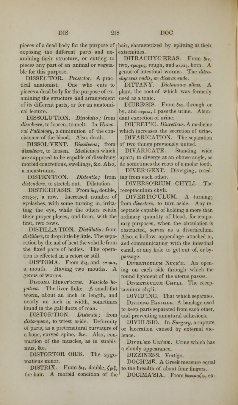 pieces of a dead body for the purpose of exposing the different parts and ex- amining their structure, or cutting to pieces any part of an animal or vegeta- ble for this purpose. DISSECTOR. Prosectw. A prac- tical anatomist. One who cuts to pieces a dead body for the purpose of ex- amining the structure and arrangement of its diflferent parts, or for an anatomi- cal lecture. DISSOLUTION. Dissolutio; from dissohere, to loosen, to melt. In Humo- ral Pathology, a diminution of the con- sistence of the blood. Also, death. DISSOL'VENT. Dissolvens; from dissolvere, to loosen. Medicines which are supposed to be capable of dissolving morbid concretions, swellings, &,c. Also, a menstruum. DISTENTION. Distentio; from distenderc, to stretch out. Dilatation. DISTICHI'ASIS. From 5^5, double, 0'''X°i) 3- row. Increased number of eyelashes, with some turning in, irrita- ting the eye, while the others retain their proper places, and form, with the first, two rows. DISTILLATION. Distillatio; from distillare, to drop little by little. The sepa- ration by the aid of heat the volatile from the fixed parts of bodies. The opera- tion is effected in a retort or still. DISTOMA. From 5tj, and oro/ta, a mouth. Having two mouths. A genus of worms. DisTOMA Hepat'icum. Fasciola Jie- jmtica. The Uver fluke. A small flat worm, about an inch in length, and nearly an inch in width, sometimes found in the gall ducts of man. DISTORTION. Distm-sio; from distorquere, to wrest aside. Deformity of parts, as a preternatural curvature of a bone, curved spine, &,c. Also, con- traction of the muscles, as in strabis- mus, &c. DISTORTOR ORIS. The zygo- maticus minor. DISTRIX. From gij, double, ?pi|, the hair. A morbid condition of the hair, characterized by splitting at their extremities. DITRACHYC'ERAS. From 5ij. two, -tpaxvi, rough, and xtpaj, horn. A genus of intestinal worms. The ditra- chyceras i^udis, or diceras rude. DITTANY. Dictamnus allrus. A plant, the root of which was formerly used as a tonic. DIURE'SIS. From Sm, through or by, and oDpsw, I pass the urine. Abun- dant excretion of urine. DIURET'IC. Diureticus. A medicine which increases the secretion of urine. DIVARICATION. The separation of two things previously united. DIVARICATE. Standing wide apart; to diverge at an obtuse angle, as do sometimes the roots of a molar tooth. DIVER'GENT. Diverging, reced- ing from each other. DIVERSO'RIUM CHYLI. The receptaculum chyli. DIVERTICULUM. A turning; from diverlcre, to turn aside. Any re- ceptacle capable of holding a more than ordinary quantity of blood, for tempo- rary purposes, when the circulation is obstructed, serves as a diverticulum. Also, a hollow appendage attached to, and communicating with the intestinal canal, or any hole to get out of, or by- passage. Diverticulum Nuck'ii. An open- ing on each side through which the round ligament of the uterus passes. Diverticulum Chyli. The recep- taculum chyli. DIVID'ING. That which separates. Dividing Bandage. A bandage used to keep parts separated from each other, and preventing unnatural adhesions. DIVUL'SIO. In Surgery, a rupture or laceration caused by external vio- lence. Divul'sio Uri'nje. Urine which has a cloudy appearance. DIZZINESS. Vertigo. DOCH'Mfi. A Greek measure equal to the breadth of about four fingers. DOCIMA'SIA. From5oxt/«x^«, ex-