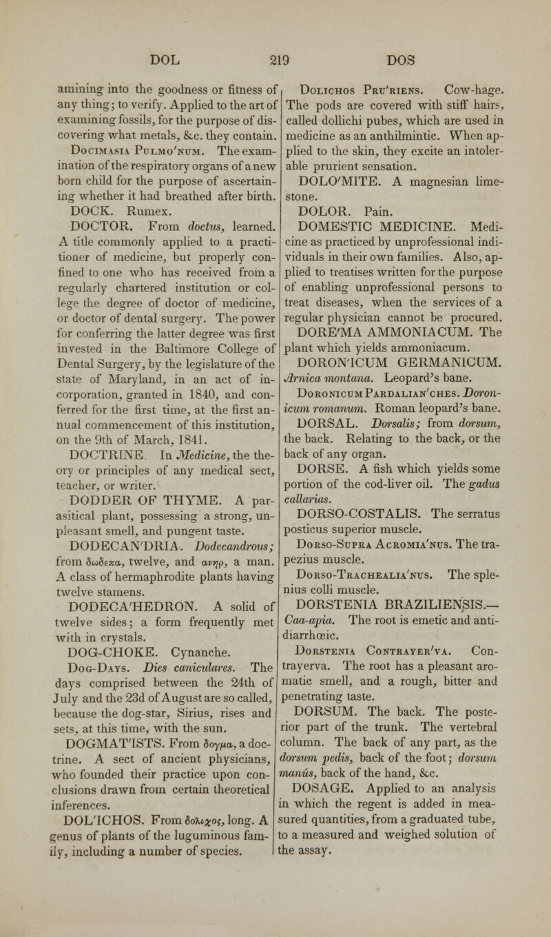amlning into the goodness or fitness of any thing; to verify. Applied to the art of examining fossils, for the purpose of dis- covering what metals, &c. they contain. DociMAsiA Pulmo'num. The exam- ination of the respiratory organs of anew born child for the purpose of ascertain- ing whether it had breathed after birth. DOCK. Rumex. DOCTOR. From doctm, learned. A title commonly applied to a practi- tioner of medicine, but properly con- fined to one who has received from a regularly chartered institution or col- lege the degree of doctor of medicine, or doctor of dental surgery. The power for conferring the latter degree was first invested in the Baltimore College of Dental Surgery, by the legislature of the state of Maryland, in an act of in- corporation, granted in 1840, and con- ferred for the first time, at the first an- nual commencement of this institution, on the 9th of March, 1841. DOCTRINE In Medicine, the the- ory or principles of any medical sect, teacher, or writer. DODDER OF THYME. A par- asitical plant, possessing a strong, un- pleasant smell, and pungent taste. DODECAN'DRIA. Dodccandrous; from SioStxa, twelve, and av^p, a man. A class of hermaphrodite plants having twelve stamens. DODECA'HEDRON. A solid of twelve sides; a form frequently met with in crystals. DOG-CHOKE. Cynanche. Dog-Days. Dies canicidares. The days comprised between the 24th of July and the 23d of August are so called, because the dog-star, Sirius, rises and sets, at this time, with the sun. DOGMATISTS. From Soyfia, a doc- trine. A sect of ancient physicians, who founded their practice upon con- clusions drawn from certain theoretical inferences. DOL'ICHOS. From 8o^6;i;of, long. A genus of plants of the luguminous fam- ily, including a number of species. DoLicHos Pru'riens. Cow-hage. The pods are covered with stiff hairs, called doUichi pubes, which are used in medicine as an anthilmintic. When ap- plied to the skin, they excite an intoler- able prurient sensation. DOLO'MITE. A magnesian lime- stone. DOLOR. Pain. DOMESTIC MEDICINE. Medi- cine as practiced by unprofessional indi- viduals in their own families. Also, ap- plied to treatises written for the purpose of enabling unprofessional persons to treat diseases, when the services of a regular physician cannot be procured. DORE'MA AMMONIA CUM. The plant which yields ammoniacum. DORON'ICUM GERMANICUM. Arnica montana. Leopard's bane. DoronicumPardalian'ches. Doron- icum romanum. Roman leopard's bane. DORSAL. Dorsalis; from dorsum, the back. Relating to the back, or the back of any organ. DORSE. A fish which yields some portion of the cod-Mver oil. The gadus callarias. DORSO-COSTALIS. The serratus posticus superior muscle. Dorso-Supra Acromia'nus. The tra- pezius muscle. Dorso-Trachealia'nus. The sple- nius colli muscle. DORSTENIA BRAZILIENSIS.— Caa^apia. The root is emetic and anti- diarrhoeic. DoRSTENiA Contrayer'va. Con- trayerva. The root has a pleasant aro- matic smell, and a rough, bitter and penetrating taste. DORSUM. The back. The poste- rior part of the trunk. The vertebral column. The back of any part, as the dm'sum pedis, back of the foot j dorsum munus, back of the hand, &c. DOSAGE. Applied to an analysis in which the regent is added in mea- sured quantities, from a graduated tube, to a measured and weighed solution of the assay.
