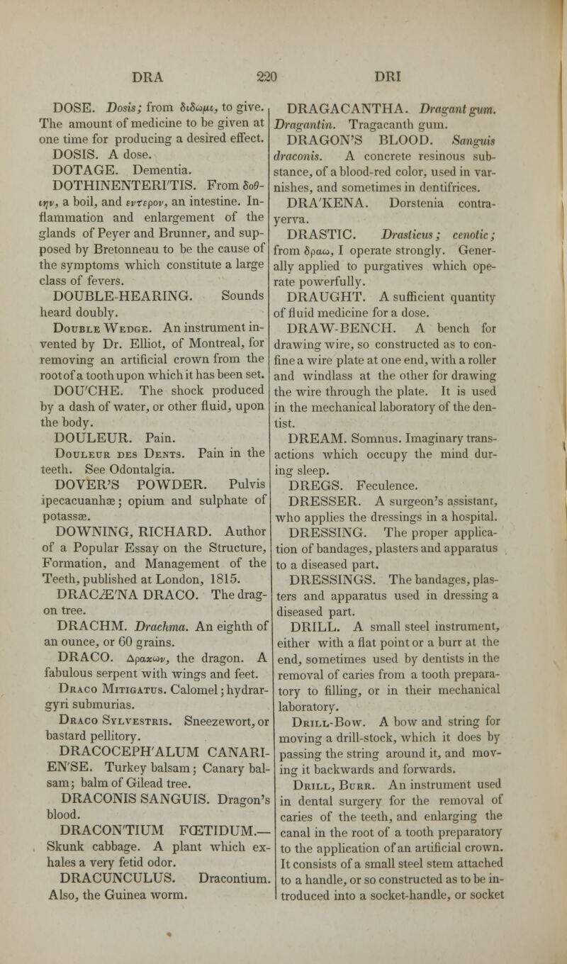 DOSE. Dosis; from ^iSunc, to give. The amount of medicine to be given at one time for producing a desired effect, DOSIS. A dose. DOTAGE. Dementia. DOTHINENTERI'TIS. From So6- triv, a boil-, and ivtipov, an intestine. In- flammation and enlargement of the glands of Peyer and Brunner, and sup- posed by Bretonneau to be the cause of the symptoms which constitute a large class of fevers. DOUBLE-HEARING. Sounds heard doubly. Double Wedge. An instrument in- vented by Dr. Elliot, of Montreal, for removing an artificial crown from the rootof a tooth upon whichit has been set. DOU'CHE. The shock produced by a dash of water, or other fluid, upon the body. DOULEUR. Pain. DouLEUR DEs Dents. Pain in the teeth. See Odontalgia. DOVER'S POWDER. Pulvis ipecacuanha;; opium and sulphate of potassae. DOWNING, RICHARD. Author of a Popular Essay on the Structure, Formation, and Management of the Teeth, pubhshed at London, 1815. DRACiE'NA DRACO. The drag- on tree. DRACHM. Drachma. An eighth of an ounce, or 60 grains. DRACO. Apaxiov, the dragon. A fabulous serpent with wings and feet. Draco Mitigatus. Calomel; hydrar- gyri submurias. Draco Sylvestris. Sneezewort, or bastard pellitory. DRACOCEPH'ALUM CANARI- EN'SE. Turkey balsam; Canary bal- sam ; balm of Gilead tree. DRACONIS SANGUIS. Dragon's blood. DRACON'TIUM FCETIDUM.— Skunk cabbage. A plant which ex- hales a very fetid odor. DRACUNCULUS. Dracontium. Also, the Guinea worm. DRAGACANTHA. Dragant^m. Dragantin. Tragacanth gum. DRAGON'S BLOOD. Sanguis draconis. A concrete resinous sub- stance, of a blood-red color, used in var- nishes, and sometimes in dentifrices. DRA'KENA. Dorstenia contra- yerva. DRASTIC. Drasiicus; cenotic; from Spaco, I operate strongly. Gener- ally applied to purgatives which ope- rate powerfully. DRAUGHT. A sufficient quantity of fluid medicine for a dose. DRAW-BENCH. A bench for drawing wire, so constructed as to con- fine a wire plate at one end, with a roller and windlass at the other for drawing the wire through the plate. It is used in the mechanical laboratory of the den- tist. DREAM. Somnus. Imaginary trans- actions which occupy the mind dur- ing sleep. DREGS. Feculence. DRESSER. A surgeon's assistant, who applies the dressings in a hospital. DRESSING. The proper applica- tion of bandages, plasters and apparatus to a diseased part. DRESSINGS. The bandages, plas- ters and apparatus used in dressing a diseased part. DRILL. A small steel instrument, either with a flat point or a burr at the end, sometimes used by dentists in the removal of caries from a tooth prepara- tory to filhng, or in their mechanical laboratory. Drill-Bow. A bow and string for moving a drill-stock, Avhich it does by passing the string around it, and mov- ing it backwards and forwards. Drill, Burr. An instrument used in dental surgery for the removal of caries of the teeth, and enlarging the canal in the root of a tooth preparatory to the application of an artificial crown. It consists of a small steel stem attached to a handle, or so constructed as to be in- troduced into a socket-handle, or socket