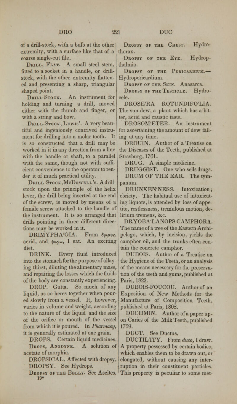 of a drill-stock, with a bulb at the other extremity, with a surface like that of a coarse single-cut file. Drill, Flat. A small steel stem, fitted to a socket in a handle, or drill- stock, with the other extremity flatten- ed and presenting a sharp, triangular shaped point. Drill-Stock. An instrument for holding and turning a drill, moved either with the thumb and finger, or with a string and bow, Drill-Stock, Lewis'. A very beau- tiful and ingeniously contrived instru- ment for drilling into a molar tooth. It is so constructed that a drill may be worked in it in any direction from a line with the handle or shaft, to a parallel with the same, though not with suffi- cient convenience to the operator to ren- der it of much practical utihty. Drill-Stock, McDowell's. A drill- stock upon the principle of the helix lever, the drill being inserted at the end of the screw, is moved by means of a female screw attached to the handle of the instrument. It is so arranged that drills pointing in three different direc- tions may be worked in it. DRIMYPHA'GIA. From Spt/tvj, acrid, and 4)ayw, I eat. An exciting diet. DRINK. Every fluid introduced into the stomach for the purpose of allay- ing thirst, diluting the aUmentary mass, and repairing the losses which the fluids of the body are constantly experiencing. DROP. Gutta. So much of any liquid, as co-heres together when pour- ed slowly from a vessel. It, hoAvever, varies in volume and weight, according to the nature of the liquid and the size of the orifice or mouth of the vessel from which it is poured. In Pharmacy, it is generally estimated at one grain. DROPS, Certain liquid medicines. Drops, Anodyne, A solution of acetate of morphia. DROPSICAL. Affected with dropsy. DROPSY. See Hydrops. Dropsy of the Bellt. See Ascites. 19* Dropsy of the Chest. Hydro- thorax. Dropsy of the Eye. Hydrop- thalmia. Dropsy of the Pericardium.— Hydropericardium. Dropsy of the Skin. Anasarca. Dropsy of the Testicle. Hydro- cele. DROSE'RA ROTUNDIFO'LIA. The sun-dew, a plant which has a bit- ter, acrid and caustic taste. DROSOM'ETER. An instrument for ascertaining the amount of dew fall- ing at any time. DROUIN. Author of a Treatise on the Diseases of the Teeth, pubhshed at Strasburg, 1761. DRUG. A simple medicine. DRUGGIST. One who sells drugs. DRUM OF THE EAR. The tym- panum. DRUNKEN'NESS. Intoxication; ebriety. The habitual use of intoxicat- ing liquors, is attended by loss of appe- tite, restlessness, tremulous motion, de- lirium tremens, &c. DRYOBA'LANOPS camphora. The name of a tree of the Eastern Archi- pelago, which, by incision, yields the camphor oil, and the trunks often con- tain the concrete camphor. DUBOIS, Author of a Treatise on the Hygiene of the Teeth, or an analysis of the means necessary for the preserva- tion of the teeth and gums, published at Paris, 1823. DUBOIS-FOUCOU. Author of an Exposition of New Methods for the Manufacture of Composition Teeth, pubhshed at Paris, 1808. DUCHMIN. Author of a paper up- on Caries of the Milk Teeth, published 1759, DUCT. See Ductus. DUCTILITY. From duco, I draw. A property possessed by certain bodies, which enables them to be drawn out, or elongated, without causing any inter- ruption in their constituent particles. This property is peculiar to some met-