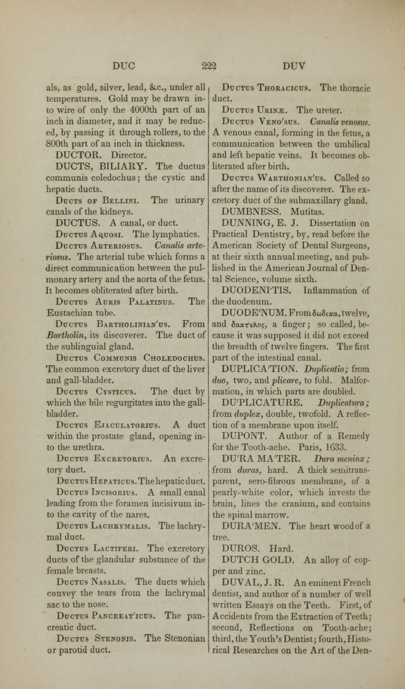 als, as gold, silver, lead, &-c., under all temperatures. Gold may be drawn in- to wire of only the 4000th part of an inch in diameter, and it may be reduc- ed, by passing it through rollers, to the 800th part of an inch in thickness. DUCTOR. Director. DUCTS, BILIARY. The ductus communis coledochus; the cystic and hepatic ducts. Ducts of Bellini. The urinary canals of the kidneys. DUCTUS. A canal, or duct. Ductus Aq,uosi. The lymphatics. Ductus Arteriosus. Canalis arte- riosus. The arterial tube which forms a direct communication between the pul- monary artery and the aorta of the fetus. It becomes obliterated after birth. Ductus Auris Palatinus. The Eustachian tube. Ductus Bartholinian'us. From Bartholin, its discoverer. The duct of the subUnguial gland. Ductus Communis Choledochus. The common excretory duct of the liver and gall-bladder. Ductus Cysticus. The duct by which the bile regurgitates into the gall- bladder. Ductus Ejaculatorius. A duct within the prostate gland, opening in- to the urethra. Ductus Excretorius. An excre- tory duct. Ductus Hepaticus. The hepatic duct. Ductus Incisorius. A small canal leading from the foramen incisivum in- to the cavity of the nares. Ductus Lachrymalis. The lachry- mal duct. Ductus Lactiferi. The excretory ducts of the glandular substance of the female breasts. Ductus Nasalis. The ducts which convey the tears from the lachrymal sac to the nose. Ductus Pancreat'icus. The pan- creatic duct. Ductus Stenonis. The Stenonian or parotid duct. Ductus Thoracicus. The thoracic duct. Ductus Urinje. The ureter. Ductus Veno'sus. Canalis venoms. A venous canal, forming in the fetus, a communication between the umbilical and left hepatic veins. It becomes ob- literated after birth. Ductus Warthonian'us. Called so after the name of its discoverer. The ex- cretory duct of the submaxillary gland. DUMBNESS. Mutitas. DUNNING, E. J. Dissertation on Practical Dentistry, by, read before the American Society of Dental Surgeons, at their sixth annual meeting, and pub- lished in the American Journal of Den- tal Science, volume sixth. DUODENI'TIS. Inflammation of the duodenum. DUODE'NUM. From 5 w8£xa, twelve, and SaxivTM^, a finger; so called, be- cause it was supposed it did not exceed the breadth of twelve fingers. The first part of the intestinal canal. DUPLICATION. Duplicatio; from duo, two, and plicare, to fold. Malfor- mation, in which parts are doubled. DU'PLICATURE. Duplicatura; from duplex, double, tAvofold. A reflec- tion of a membrane upon itself. DUPONT. Author of a Remedy for the Tooth-ache. Paris, 1G33. DU'RA MA'TER. Duramcninx; from duras, hard. A thick semitrans- parent, sero-fibrous membrane, of a pearly-Avhite color, which invests the brain, lines the cranium, and contains the spinal marrow. DURA'MEN. The heart wood of a tree. DUROS. Hard. DUTCH GOLD. An alloy of cop- per and zinc. DUVAL, J. R. An eminent French dentist, and author of a number of well written Essays on the Teeth. First, of Accidents from the Extraction of Teeth; second. Reflections on Tooth-ache; third, the Youth's Dentist; fourth. Histo- rical Researches on the Art of the Den-