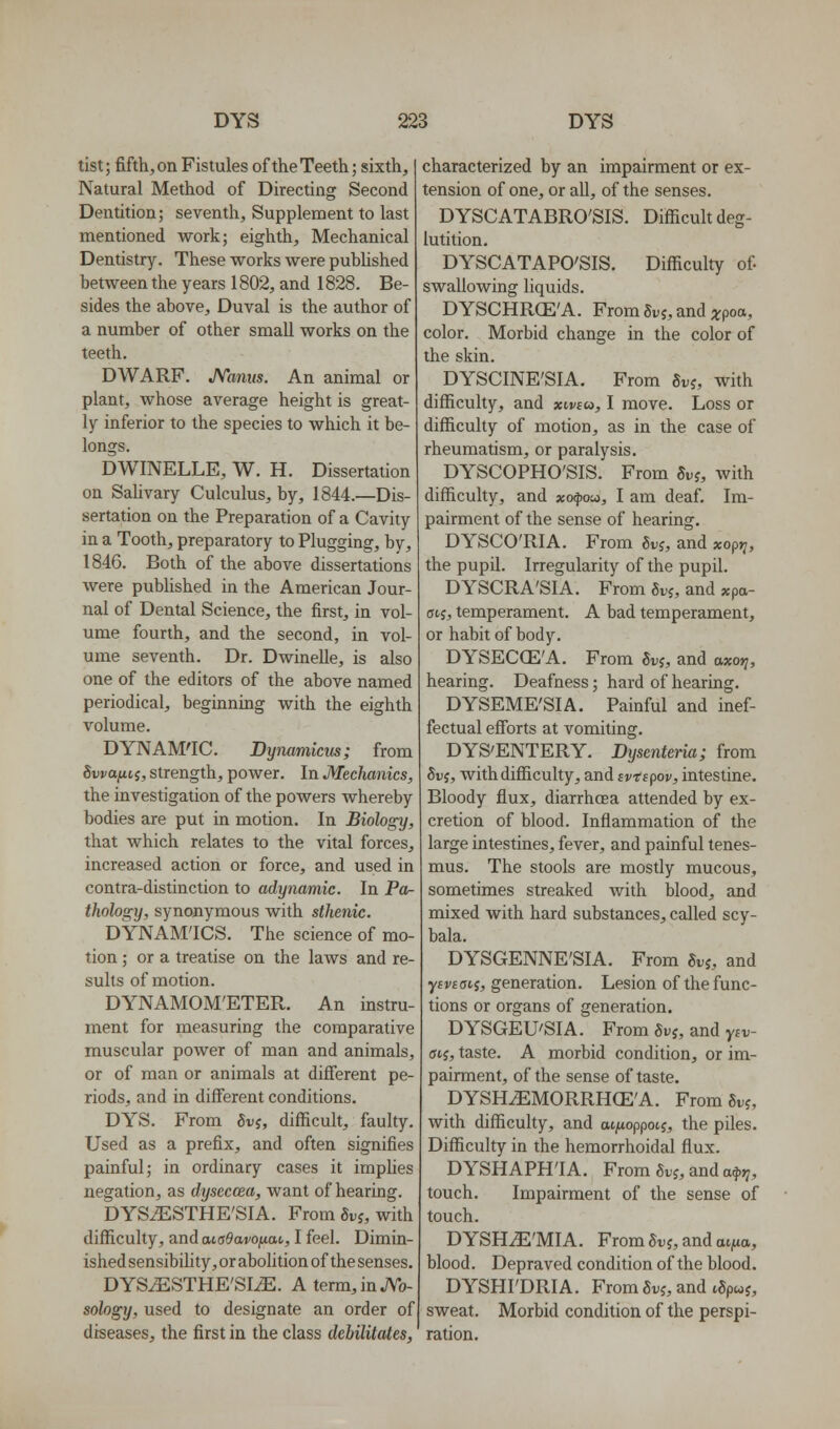 tist; fifth, on Fistules of the Teeth; sixth. Natural Method of Directing Second Dentition; seventh. Supplement to last mentioned work; eighth. Mechanical Dentistry. These works were pubUshed between the years 1802, and 1828. Be- sides the above, Duval is the author of a number of other small works on the teeth. DWARF. Minus. An animal or plant, whose average height is great- ly inferior to the species to which it be- longs. DWINELLE, W. H. Dissertation on Sahvary Culculus, by, 1844.—Dis- sertation on the Preparation of a Cavity in a Tooth, preparatory to Plugging, by, 1846. Both of the above dissertations were published in the American Jour- nal of Dental Science, the first, in vol- ume fourth, and the second, in vol- ume seventh. Dr. Dwinelle, is also one of the editors of the above named periodical, beginning with the eighth volume. DYNAM'IC. Bymmicm; from 8vvafiii, strength, power. In Mechanics, the investigation of the powers whereby bodies are put in motion. In Biology, that which relates to the vital forces, increased action or force, and used in contra-distinction to adynamic. In Por- thology, synonymous with sthenic. DYNAMICS. The science of mo- tion ; or a treatise on the laws and re suits of motion. DYNAMOM'ETEPv. An instru ment for measuring the comparative muscular power of man and animals, or of man or animals at difierent pe- riods, and in different conditions. DYS. From guj, difficult, faulty. Used as a prefix, and often signifies painful; in ordinary cases it implies negation, as dyseccea, want of hearing. DYS^STHE'SIA. From Sv^, with difficulty, and aiaOavofxai,, I feel. Dimin- ished sensibility, or abolition of the senses. DYSiESTHE'SIiE. Aterm,inJVo- sology, used to designate an order of diseases, the first in the class debilitates, characterized by an impairment or ex- tension of one, or all, of the senses. DYSCATABRO'SIS. Difficult deg- lutition. DYSCATAPO'SIS. Difficulty of swallowing liquids. DYSCHRCE'A. From Srj, and arpoa, color. Morbid change in the color of the skin. DYSCINE'SIA. From Svi, with difficulty, and xlvcm, I move. Loss or difficulty of motion, as in the case of rheumatism, or paralysis. DYSCOPHO'SIS. From Sv?, with difficulty, and xo^jow, I am deaf. Im- pairment of the sense of hearing. DYSCO'RIA. From 6i;j, and xopy^, the pupil. Irregularity of the pupil. DYSCRA'SIA. From 6vj, and xpa- Gii, temperament. A bad temperament, or habit of body, DYSECGE'A. From ^vi, and axoti, hearing. Deafness; hard of hearing. DYSEME'SIA. Painful and inef- fectual efibrts at vomiting. DYS'ENTERY. Dysenteria; from Si)5, with difficulty, and ivispov, intestine. Bloody flux, diarrhoea attended by ex- cretion of blood. Inflammation of the large intestines, fever, and painful tenes- mus. The stools are mostly mucous, sometimes streaked with blood, and mixed with hard substances, called scy- bala. DYSGENNE'SIA. From Svi, and ysvsaii, generation. Lesion of the func- tions or organs of generation. DYSGEU'SIA. From 8vi, and ysv- (jtj, taste. A morbid condition, or im- pairment, of the sense of taste. DYSH^MORRHCE'A. From Suj, with difficulty, and at/ioppotj, the piles. Difficulty in the hemorrhoidal flux. DYSHAPH'IA. From Svi, and a^J?, touch. Impairment of the sense of touch. DYSHiE'MIA. From Si.j, and aijuo, blood. Depraved condition of the blood. DYSHFDRIA. From Sdj, and iSpwj, sweat. Morbid condition of the perspi- ration.