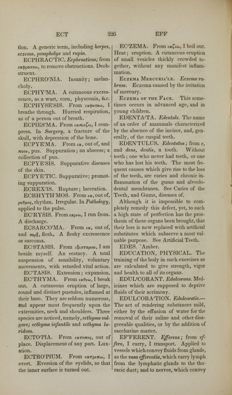 tion. A generic term, including herpes, eczema, pomplwlyx and rupia. ECPHRAC'TIC. Ecphracticus; from tx^paaoci, to remove obstructions. Deob- struent. ECPHRO'NIA. Insanity; melan- choly. ECPHY'MA. A cutaneous excres- cence, as a wart, corn, physconia, &c. ECPHYSE'SIS. From ixfv<iai^, I breathe through. Hurried respiration, as of a person out of breath. ECPIES'MA. From ixftu^co, I com- press. In Siirgei-y, a fracture of the skull, with depression of the bone. ECPYE'MA. From sx, out of, and jtDw, pus. Suppuration; an abscess; a collection of pus. ECPYE'SIS. Suppurative diseases of the skin. ECPYE'TIC. Suppurative; promot- ing suppuration. ECREX'IS. Rupture; laceration. ECRHYTH'MOS. From bx, out of, puSftoj, rhythm. Irregular. In Pathology, applied to the pulse. EC'RYSIS. From ixpioi, I run from. A discharge. ECSARCO'MA. From ex, out of, and ffopl, flesh. A fleshy excrescence or sarcoma. EC'STASIS. From c-l^jfa^itat, I am beside myself. An ecstacy. A total suspension of sensibility, voluntary movements, with retarded vital action. EC'TASIS. Extension; expansion. ECTHYMA. From txevo>, I break out. A cutaneous eruption of large, round and distinct pustules, inflamed at their base. They are seldom numerous, and appear most frequently upon the extremities, neck and shoulders. Three species are noticed, namely, ecthyma md- gare; ecthyma infantile and ecthyma lu- ridum. ECTO'PIA. From fxfortoj, out of place. Displacement of any part. Lux- ation. ECTRO'PIUM. From ^rptrtw, I evert. Eversion of the eyehds, so that the inner surface is turned out. ECZEMA. From tx?f«, I boil out. Heat; eruption. A cutaneous eruption of small vesicles thickly croAvded to- gether, without any manifest inflam- mation. Eczema Mercuria'i.e. Eczema i-u- bnim. Eczema caused by the irritation of mercury. Eczema of the Face. This some- times occurs in advanced age, and in young children. EDENTA'TA. Edentah. The name of an order of mammals characterized by the absence of the incisor, and, gen- erally, of the cuspid teeth. EDEN'TULUS. Edentatm; from e, and dens, dentis, a tooth. Without teeth; one who never had teeth, or one who has lost his teeth. The most fre- quent causes which give rise to the loss of the teeth, are caries and chronic in- flammation of the gums and alveolo- dental membranes. See Caries of the Teeth, and Gums, diseases of. Although it is impossible to com- pletely remedy this defect, yet, to such a high state of perfection has the pros- thesis of these organs been brought, that their loss is now replaced with artificial substitutes which subserve a most val- uable purpose. See Artificial Teeth. EDES. 'Amber. EDUCATION, PHYSICAL. The training of the body in such exercises as are calculated to give strength, vigor and health to all of its organs. EDUL'CORANT. Edidcwans. Med- icines which are supposed to deprive fluids of their acrimony. EDULCORA'TION. Edulcoratio.— The act of rendering substances mild, either by the eff'usion of water for the removal of their saUne and other disa- greeable qualities, or by the addition of saccharine matter. EF'FERENT. Efferens; from ef- fero, I carry, I transport. Applied to vessels which convey fluids from glands, as the vasa e^erenfia, which carry lymph from the lymphatic glands to the tho- racic duct; and to nerves, which convey