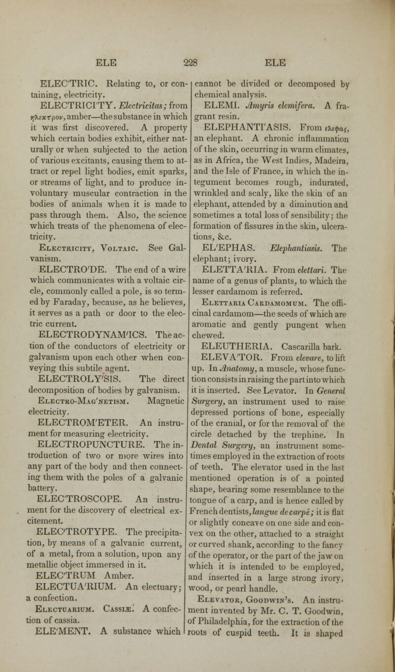 ELECTRIC. Relating to, or con- taining, electricity. ELECTRICI'TY. Eledricitas; from Tj^cxtpov, amber—the substance in Avhich it was first discovered. A property which certain bodies exhibit, either nat- urally or when subjected to the action of various excitants, causing them to at- tract or repel hght bodies, emit sparks, or streams of light, and to produce in- voluntary muscular contraction in the bodies of animals when it is made to pass through them. Also, the science which treats of the phenomena of elec- tricity. Electricity, Voltaic. See Gal- vanism. ELECTRO'DE. The end of a wire which communicates with a voltaic cir- cle, commonly called a pole, is so term- ed by Faraday, because, as he believes, it serves as a path or door to the elec- tric current. ELECTRODYNAM'ICS. The ac- tion of the conductors of electricity or galvanism upon each other when con- veying this subtile agent. ELECTROLY'SIS. The direct decomposition of bodies by galvanism. Electro-Mag'NETisM. Magnetic electricity. ELECTROM'ETER. An instru- ment for measuring electricity. ELECTROPUNCTURE. The in- troduction of two or more wires into any part of the body and then connect- ing them with the poles of a galvanic battery. ELECTROSCOPE. An instru- ment for the discovery of electrical ex- citement. ELECTROTYPE. The precipita- tion, by means of a galvanic current, of a metal, from a solution, upon any metallic object immersed in it. ELECTRUM Amber. ELECTUA'RIUM. An electuary; a confection. Electuarium. Cassia] A confec- tion of cassia. ELE'MENT. A substance which cannot be divided or decomposed by chemical analysis. ELEML Amyris elemifera. A fra- grant resin. ELEPHANTI'ASIS. From t^w^aj, an elephant. A chronic inflammation of the skin, occurring in warm climates, as in Africa, the West Indies, Madeira, and the Isle of France, in which the in- tegument becomes rough, indurated, wrinkled and scaly, like the skin of an elephant, attended by a diminution and sometimes a total loss of sensibility; the formation of fissures in the skin, ulcera- tions, &c. EL'EPHAS. Elephantiasis. The elephant; ivory. ELETTA'RIA. From elcttari. The name of a genus of plants, to which the lesser cardamom is referred. Elettaria Cakdamomum. The offi- cinal cardamom—the seeds of which are aromatic and gently pungent when chewed. ELEUTHERIA. CascariUa bark. ELEVATOR. From clevare, to hft up. In Anatomy, a muscle, whose func- tion consists in raising the part into which it is inserted. See Levator. In General Surgery, an instrument used to raise depressed portions of bone, especially of the cranial, or for the removal of the circle detached by the trephine. In Dental Surgery, an instrument some- times employed in the extraction of roots of teeth. The elevator used in the last mentioned operation is of a pointed shape, bearing some resemblance to the tongue of a carp, and is hence called by French dentists, ifmgpMe decarpe; it is flat or slightly concave on one side and con- vex on the other, attached to a straight or curved shank, according to the fancy of the operator, or the part of the jaw on which it is intended to be employed, and inserted in a large strong ivory, wood, or pearl handle. Elevator, Goodwin's. An instru- ment invented by Mr. C. T. Goodwin, of Philadelphia, for the extraction of the roots of cuspid teeth. It is shaped