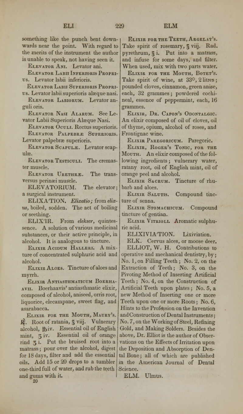 something like the punch hent down- wards near the point. With regard to the merits of the instrument the author is unable to speak, not having seen it. Elevator Ani. Levator ani. Elevator Labii Inferioris Propri- TJS. Levator labii inferioris. Elevator Labii Superioris Propri- tjs. Levator labii superioris alsequenasi. Elevator Labiorum. Levator an- guli oris. Elevator Nasi Alarum. See Le- vator Labii Superioris Alaeque Nasi. Elevator Oculi. Rectus superioris. Elevator PalpebrjE Superioris. Levator palpebrse superioris. Elevator Scapula:. Levator scap- ulae. Elevator Testiculi. The cremas- ter muscle. Elevator Urethra:. The trans- versus perinsei muscle. ELEVATORIUM. The elevator; a surgical instrument. ELIXA'TION. Elixatio; from elix- us, boiled, sodden. The act of boiling or seething. ELIX'IR. From elekser, quintes- sence. A solution of various medicinal substances, or their active principle, in alcohol. It is analogous to tincture. Elixir Acidum Halleri. A mix- ture of concentrated sulphuric acid and edcohol. Elixir Aloes. Tincture of aloes and myrrh. Elixir Antiasthmaticum Boerha- avii. Boerhaavis' antiasthmatic ehxir, composed of alcohol, aniseed, orris root, liquorice, elecampane, sweet flag, and asarabacca. Elixir for the Mouth, Maury's. ^. Rootof ratania, § viij. Vulnerary alcohol, Ibiv- Essential oil of English mint, 5 iv. Essential oil of orange rind 5 i. Put the bruised root into a matrass; pour over the alcohol, digest Elixir for the Teeth, Argelat's. Take spirit of rosemary, § viij. Rad. pyrethrum, § i. Put into a matrass, and infuse for some days, and filter. When used, mix with two parts Avater, Elixir for the Mouth, Botet's. Take spirit of wine, at 33°, 2 htres; pounded cloves, cinnamon, green anise, each, 32 grammes; powdered cochi- neal, essence of peppermint, each, 16 grammes. Elixir, Dr. Capon's Odontalgic. An elixir composed of oil of cloves, oil of thyme, opium, alcohol of roses, and Frontignac wine. Elixir Paregoricum. Paregoric. Elixir, Roger's Tonic, for the Mouth. An ehxir composed of the fol- lowing ingredients; vulnerary water, ratany root, oil of English mint, oil of orange peel and alcohol. Elixir Sacrum. Tincture of rhu- barb and aloes. Elixir Salutis. Compound tinc- ture of senna. Elixir Stomachicum. Compound tincture of gentian. Elixir Vitrioli. Aromatic sulphu- ric acid. ELIXIVIA'TION. Lixiviation. ELK. Cervus alces, or moose deer. ELLIOT, W. H. Contributions to operative and mechanical dentistry, by; No. 1, on Fining Teeth ; No. 2, on the Extraction of Teeth; No. 3, on the Pivoting Method of Inserting Artificial Teeth ; No. 4, on the Construction of Artificial Teeth upon plates ; No. 5, a new Method of Inserting one or more Teeth upon one or more Roots; No. 6, Hints to the Profession on the Invention and Construction of Dental Instruments; No. 7, on the Working of Steel, Refining Gold, and Making Solders. Besides the above. Dr. Elhot is the author of Obser- vations on the Effects of Irritation upon the Deposition and Absorption of Den- for 18 days, filter and add the essential tal Bone; all of which are published oils. Add 15 or 20 drops to a tumbler in the American Journal of Dental one-third full of water, and rub the teeth Science. and gums with it. I ELM. Ulmus. 20